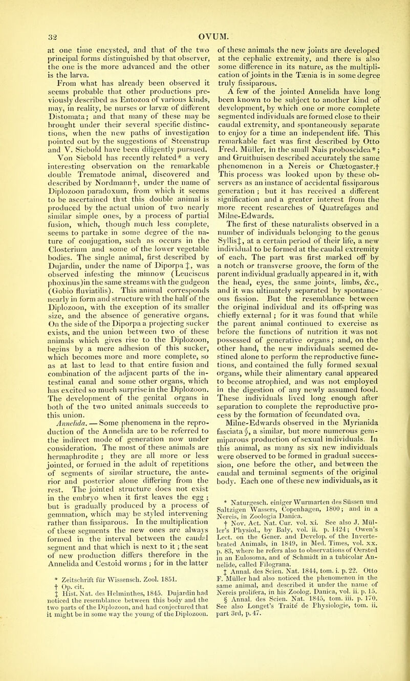 at one time encysted, and that of the two principal forms distinguished by that observer, the one is the more advanced and the other is the larva. From what has already been observed it seems probable that other productions pre- viously described as Entozoa of various kinds, may, in reality, be nurses or larvae of different Distomata; and that many of these may be brought under their several specific distinc- tions, when the new paths of investigation pointed out by the suggestions of Steenstrup and V. Siebold have been diligently pursued. Von Siebold has recently related* a very interesting observation on the remarkable double Trematode animal, discovered and described by Nordmannf, under the name of Diplozoon paradoxum, from which it seems to be ascertained that this double animal is produced by the actual union of two nearly similar simple ones, by a process of partial fusion, which, though much less complete, seems to partake in some degree of the na- ture of conjugation, such as occurs in the Closterium and some of the lower vegetable bodies. The single animal, first described by Dujardin, under the name of Diporpa J, was observed infesting the minnow (Leuciscus phoxinus)in the same streams w ith the gudgeon (Gobio fluviatilis). This animal corresponds nearly in form and structure with the half of the Diplozoon, with the exception of its smaller size, and the absence of generative organs. On the side of the Diporpa a projecting sucker exists, and the union between two of these animals which gives rise to the Diplozoon, beains by a mere adhesion of this sucker, which becomes more and more complete, so as at last to lead to that entire fusion and combination of the adjacent parts of the in- testinal canal and some other organs, which has excited so much surprise in the Diplozoon. The development of the genital organs in both of the two united animals succeeds to this union. Annelida. — Some phenomena in the repro- duction of the Annelida are to be referred to the indirect mode of generation now under consideration. The most of these animals are hermaphrodite ; they are all more or less jointed, or formed in the adult of repetitions of segments of similar structure, the ante- rior and posterior alone differing from the rest. The jointed structure does not exist in the embryo when it first leaves the egg ; but is gradually produced by a process of gemmation, which may be styled intervening rather than fissiparous. In the multiplication of these segments the new ones are always formed in the interval between the caudal segment and that which is next to it; the seat of new production differs therefore in the Annelida and Cestoid worms ; for in the latter * Zeitschrift fur Wissenscli. Zool. 1851. + Op. cit. j Hist. Nat. des Helminthes, 1845. Dujardin had noticed the resemblance between this body and the two parts of the Diplozoon, and had conjectured that it might be in some way the young of the Diplozoon. of these animals the new joints are developed at the cephalic extremity, and there is also some difference in its nature, as the multipli- cation of joints in the Taenia is in some degree truly fissiparous. A few of the jointed Annelida have long been known to be subject to another kind of development, by which one or more complete segmented individuals are formed close to their caudal extremity, and spontaneously separate to enjoy for a time an independent life. This remarkable fact was first described by Otto Fred. Miiller, in the small Nais proboscidea*; and Gruithuisen described accurately the same phenomenon in a Nereis or Chastogaster.f This process was looked upon by these ob- servers as an instance of accidental fissiparous generation ; but it has received a different signification and a greater interest from the more recent researches of Quatrefages and Milne-Edwards. The first of these naturalists observed in a number of individuals belonging to the genus SyllisJ, at a certain period of their life, a new individual to be formed at the caudal extremity of each. The part was first marked off by a notch or transverse groove, the form of the parent individual gradually appeared in it, with the head, eyes, the same joints, limbs, &c, and it was ultimately separated by spontane- ous fission. But the resemblance between the original individual and its offspring was chiefly external ; for it was found that while the parent animal continued to exercise as before the functions of nutrition it was not possessed of generative organs; and, on the other hand, the new individuals seemed de- stined alone to perform the reproductive func- tions, and contained the fully formed sexual organs, while their alimentary canal appeared to become atrophied, and was not employed in the digestion of any newly assumed food. These individuals lived long enough after separation to complete the reproductive pro- cess by the formation of fecundated ova. Milne-Edwards observed in the Myrianida fasciata$, a similar, but more numerous gem- miparous production of sexual individuals. In this animal, as many as six new individuals were observed to be formed in gradual succes- sion, one before the other, and between the caudal and terminal segments of the original body. Each one of these new individuals, as it * Naturgesch. einiger Wurmarten des Stissen und Saltzigen Wassers, Copenhagen, 1800; and in a Nereis, in Zoologia Danica. f Nov. Act. Nat. Cur. vol. xi. See also J. Miil- ler's Physiol., by Baly, vol. ii. p. 1424; Owen's Lect. on the Gener. and Develop, of the Inverte- brated Animals, in 1849, in Med. Times, vol. xx. p. 83, where he refers also to observations of Oersted in an Eulosoma, and of Schmidt in a tubicolar An- nelide, called Filograna. X Annal. des Scien. Nat. 1844, torn. i. p. 22. Otto F. Miiller had also noticed the phenomenon in the same animal, and described it under the name of Nereis prolifera, in his Zoolog. Danica, vol. ii. p. 15. § Annal, des Scien. Nat. 1845, torn. iii. p. 170. See also Longet's Traite de Fhysiologie, torn. ii. part 3rd, p. 47.