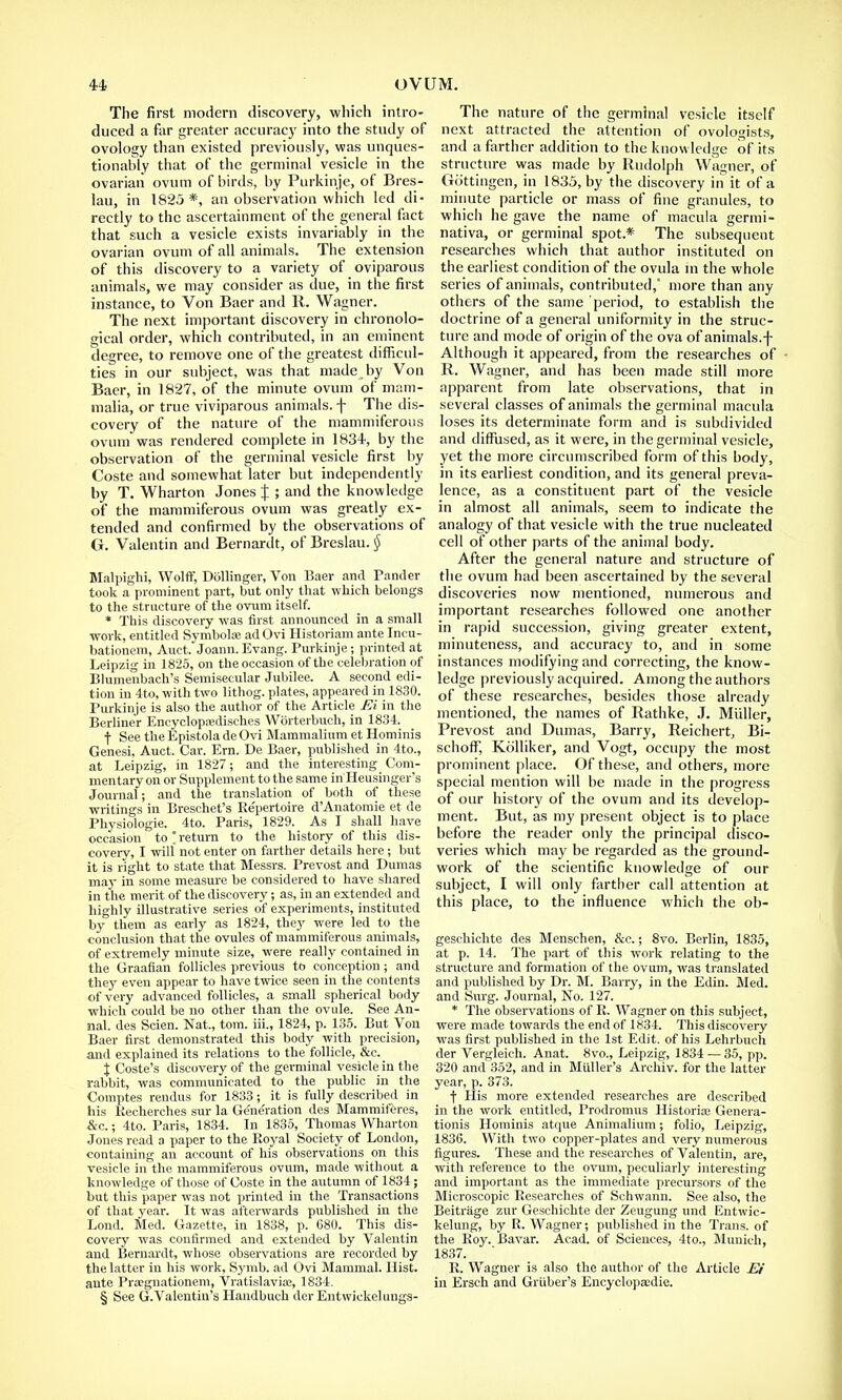 The first modern discovery, which intro- duced a far greater accuracy into the study of ovology than existed previously, was unques- tionably that of the germinal vesicle in the ovarian ovum of birds, by Purkinje, of Bres- lau, in 1825 *, an observation which led di- rectly to the ascertainment of the general fact that such a vesicle exists invariably in the ovarian ovum of all animals. The extension of this discovery to a variety of oviparous animals, we may consider as due, in the first instance, to Von Baer and It. Wagner. The next important discovery in chronolo- gical order, which contributed, in an eminent degree, to remove one of the greatest difficul- ties in our subject, was that made^by Von Baer, in 1827, of the minute ovum of mam- malia, or true viviparous animals, f The dis- covery of the nature of the mammiferous ovum was rendered complete in 1834, by the observation of the germinal vesicle first by Coste and somewhat later but independently by T. Wharton Jones J ; and the knowledge of the mammiferous ovum was greatly ex- tended and confirmed by the observations of G. Valentin and Bernardt, of Breslau. § Malpighi, Wolff, Dollinger, Von Baer and Pander took a prominent part, but only that which belongs to the structure of the ovum itself. * This discovery was first announced in a small work, entitled Symbols; adOvi Historiam ante Incu- bationem, Auct. Joann.Evang. Purkinje; printed at Leipzig in 1825, on the occasion of the celebration of Blumenbach's Semisecular Jubilee. A second edi- tion in 4to, with two lithog. plates, appeared in 1830. Purkinje is also the author of the Article FA in the Berliner Encyclopredisehes Worterbueh, in 1834. •f See the Epistola de Ovi Mammalium et Hominis Genesi, Auct. Car. Ern. De Baer, published in 4to., at Leipzig, in 1827; and the interesting Com- mentary on or Supplement, to the same in Heusinger's Journal; and the translation of both of these writings in Breschet's Re'pertoire d'Anatomie et de Physiologie. 4to. Paris, 1829. As I shall have occasion to!return to the history of this dis- covery, I will not enter on farther details here; but it is right to state that Messrs. Prevost and Dumas may in some measure be considered to have shared in the merit of the discovery; as, in an extended and highly illustrative series of experiments, instituted by them as early as 1824, they were led to the conclusion that the ovules of mammiferous animals, of extremely minute size, were really contained in the Graafian follicles previous to conception; and they even appear to have twice seen in the contents of very advanced follicles, a small spherical body which could be no other than the ovule. See An- nal. des Scien. Nat., torn, iii., 1824, p. 135. But Von Baer first demonstrated this body with precision, and explained its relations to the follicle, &c. \ Coste's discovery of the germinal vesicle in the rabbit, was communicated to the public in the Comptes rendus for 1833; it is fully described in his Kecherches sur la Ge'ne'ration des Mammiferes, &c.; 4to. Paris, 1834. In 1835, Thomas Wharton Jones read a paper to the Royal Society of London, containing an account of his observations _ on this vesicle in the mammiferous ovum, made without a knowledge of those of Coste in the autumn of 1834; but this paper was not printed in the Transactions of that year. It was afterwards published in the Lond. Med. Gazette, in 1838, p. 680. This dis- covery was confirmed and extended by Valentin and Bernardt, whose observations are recorded by the latter in his work, Symb. ad Ovi Mammal. Hist, ante Praegnationem, Vratislavia3, 1834. § See G.Valentin's Ilaudbuch dor Entwickelungs- The nature of the germinal vesicle itself next attracted the attention of ovologists, and a farther addition to the knowledge of its structure was made by Rudolph Wagner, of Gottingen, in 1835, by the discovery in it of a minute particle or mass of fine granules, to which he gave the name of macula germi- nativa, or germinal spot.* The subsequent researches which that author instituted on the earliest condition of the ovula in the whole series of animals, contributed/ more than any others of the same period, to establish the doctrine of a general uniformity in the struc- ture and mode of origin of the ova of animals.f Although it appeared, from the researches of R. Wagner, and has been made still more apparent from late observations, that in several classes of animals the germinal macula loses its determinate form and is subdivided and diffused, as it were, in the germinal vesicle, yet the more circumscribed form of this body, in its earliest condition, and its general preva- lence, as a constituent part of the vesicle in almost all animals, seem to indicate the analogy of that vesicle with the true nucleated cell of other parts of the animal body. After the general nature and structure of the ovum had been ascertained by the several discoveries now mentioned, numerous and important researches followed one another in rapid succession, giving greater extent, minuteness, and accuracy to, and in some instances modifying and correcting, the know- ledge previously acquired. Among the authors of these researches, besides those already mentioned, the names of Rathke, J. Miiller, Prevost and Dumas, Barry, Reichert, Bi- schoff, Kolliker, and Vogt, occupy the most prominent place. Of these, and others, more special mention will be made in the progress of our history of the ovum and its develop- ment. But, as my present object is to place before the reader only the principal disco- veries which may be regarded as the ground- work of the scientific knowledge of our subject, I will only farther call attention at this place, to the influence which the ob- geschichte des Menschen, &c.; 8vo. Berlin, 1835, at p. 14. The part of this work relating to the structure and formation of the ovum, was translated and published by Dr. M. Barry, in the Edin. Med. and Surg. Journal, No. 127, * The observations of R. Wagner on this subject, were made towards the end of 1834. This discovery was first published in the 1st Edit, of his Lehrbuch der Vergleich. Anat. 8vo., Leipzig, 1834 — 35, pp. 320 and 352, and in Midler's Archiv. for the latter year, p. 373. f His more extended researches are described in the work entitled, Prodromus Historias Genera- tionis Hominis atque Animalium; folio, Leipzig, 1836. With two copper-plates and very numerous figures. These and the researches of Valentin, are, with reference to the ovum, peculiarly interesting and important as the immediate precursors of the Microscopic Researches of Schwann. See also, the Beitrage zur Geschichte der Zeugung und Entwic- kelung, by R. Wagner; published in the Trans, of the Roy. Bavar. Acad, of Sciences, 4to., Munich, 1837. R. Wagner is also the author of the Article Ei in Ersch and Griiber's Encyclopaedic.