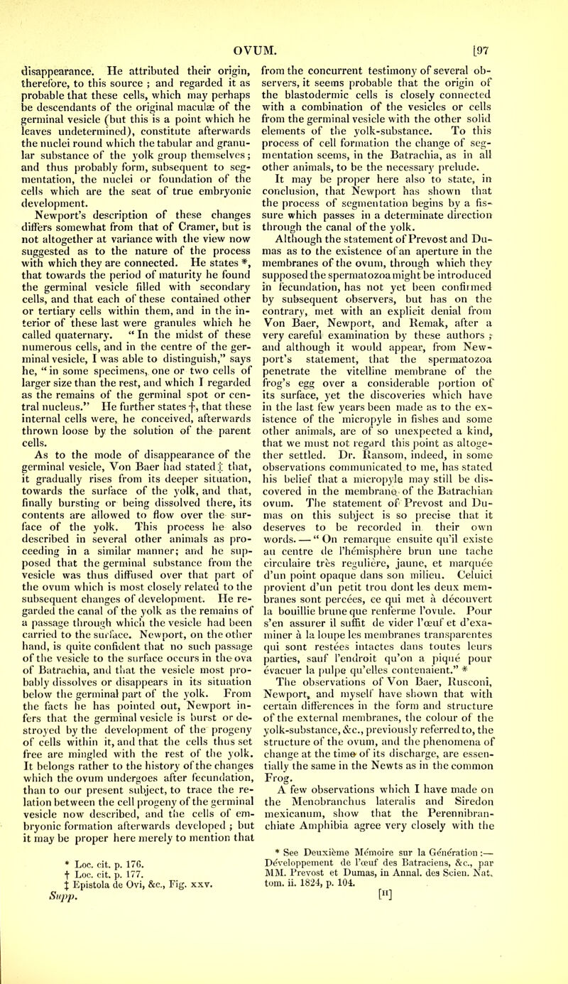 disappearance. He attributed their origin, therefore, to this source ; and regarded it as probable that these cells, which may perhaps be descendants of the original maculae of the germinal vesicle (but this is a point which he leaves undetermined), constitute afterwards the nuclei round which the tabular and granu- lar substance of the yolk group themselves; and thus probably form, subsequent to seg- mentation, the nuclei or foundation of the cells which are the seat of true embryonic development. Newport's description of these changes differs somewhat from that of Cramer, but is not altogether at variance with the view now suggested as to the nature of the process with which they are connected. He states *, that towards the period of maturity he found the germinal vesicle filled with secondary cells, and that each of these contained other or tertiary cells within them, and in the in- terior of these last were granules which he called quaternary.  In the midst of these numerous cells, and in the centre of the ger- minal vesicle, I was able to distinguish, says he, in some specimens, one or two cells of larger size than the rest, and which I regarded as the remains of the germinal spot or cen- tral nucleus. He further states f, that these internal cells were, he conceived, afterwards thrown loose by the solution of the parent cells. As to the mode of disappearance of the germinal vesicle, Von Baer had stated]'; that, it gradually rises from its deeper situation, towards the surface of the yolk, and that, finally bursting or being dissolved there, its contents are allowed to flow over the sur- face of the yolk. This process he also described in several other animals as pro- ceeding in a similar manner; and he sup- posed that the germinal substance from the vesicle was thus diffused over that part of the ovum which is most closely related to the subsequent changes of development. He re- garded the canal of the yolk as the remains of a passage through which the vesicle had been carried to the surface. Newport, on the other hand, is quite confident that no such passage of the vesicle to the surface occurs in the ova of Batrachia, and that the vesicle most pro- bably dissolves or disappears in its situation below the germinal part of the yolk. From the facts he has pointed out, Newport in- fers that the germinal vesicle is burst or de- stroyed by the development of the progeny of cells within it, and that the cells thus set free are mingled with the rest of the yolk. It belongs rather to the history of the changes which the ovum undergoes after fecundation, than to our present subject, to trace the re- lation between the cell progeny of the germinal vesicle now described, and the cells of em- bryonic formation afterwards developed ; but it may be proper here merely to mention that * Loc. cit. p. 176. t Loc. cit. p. 177. Stipp. from the concurrent testimony of several ob- servers, it seems probable that the origin of the blastodermic cells is closely connected with a combination of the vesicles or cells from the germinal vesicle with the other solid elements of the yolk-substance. To this process of cell formation the change of seg- mentation seems, in the Batrachia, as in all other animals, to be the necessary prelude. It may be proper here also to state, in conclusion, that Newport has shown that the process of segmentation begins by a fis- sure which passes in a determinate direction through the canal of the yolk. Although the statement of Prevost and Du- mas as to the existence of an aperture in the membranes of the ovum, through which they supposed the spermatozoa might be introduced in fecundation, has not yet been confirmed by subsequent observers, but has on the contrary, met with an explicit denial from Von Baer, Newport, and Remak, after a very careful examination by these authors ; and although it would appear, from New- port's statement, that the spermatozoa penetrate the vitelline membrane of the frog's egg over a considerable portion of its surface, yet the discoveries which have in the last few years been made as to the ex- istence of the micropyle in fishes and some other animals, are of so unexpected a kind, that we must not regard this point as altoge- ther settled. Dr. Ransom, indeed, in some observations communicated to me, has stated his belief that a micropyle may still be dis- covered in the membrane, of the Batrachian ovum. The statement of Prevost and Du- mas on this subject is so precise that it deserves to be recorded in their own words. —  On remarque ensuite qu'il existe au centre de l'hemisphere brun une tache circulaire tres reguliere, jaune, et marquee d'un point opaque dans son milieu. Celuici provient d'un petit trou dont les deux mem- branes sont percees, ee qui met a. decouvert la bouillie brune que renferme l'ovule. Pour s'en assurer il suffit de vider l'oeuf et d'exa- miner a la loupe les membranes transparentes qui sont restees intactes dans toutes leurs parties, sauf l'endroit qu'on a pique pour evacuer la pulpe qu'elles contenaient. * The observations of Von Baer, Rusconi, Newport, and myself have shown that with certain differences in the form and structure of the external membranes, the colour of the yolk-substance, &c, previously referred to, the structure of the ovum, and the phenomena of change at the time- of its discharge, are essen- tially the same in the Newts as in the common Frog. A few observations which I have made on the Menobranchus lateralis and Siredon mexicanum, show that the Perennibran- chiate Amphibia agree very closely with the * See Deuxieme Memoire sur la Generation:— Developpement de l'oeuf des Batraciens, &c, par MM. Prevost et Dumas, in Annal. des Scien. Nat.