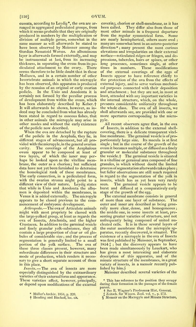 cussata, according to Ley dig*, the ova are ar- ranged in aggregated pediculated groups, from which it seems probable that they are originally produced in numbers by the multiplication or division of multiple germs, somewhat in the same manner as will afterwards be stated to have been observed by Meissner among the Gordian Nematoid Worms. An albuminous layer is afterwards formed externally, and may be instrumental at last, from its increasing thickness, in separating the ovum from its pe- diculated attachment to the ovary. There seems therefore to be little doubt that in these Mollusca, and in a certain number of other Invertebrate animals in which the micropyle has been observed, this apparatus is produced by the remains of an original or early ovarian pedicle. In the Unio and Anodonta it is certainly not formed by the peculiar process of development from within the ovum, which has been elaborately described by Keber.-f- It will afterwards be shown, however, as in- deed may be concluded from what has already been stated in regard to osseous fishes, that in other animals the micropyle may arise in other modes and without the early existence of the pedicle now described. When the ova are detached by the rupture of the pedicle in the Acephala, they lie, in different stages of advancement, but all pro- vided with the micropyle, in the general ovarian cavity. The coverings of the Acephalous ovum appear to be composed at least of two layers, of which the inner may per- haps be looked upon as the vitelline mem- brane, the outer as a chorion; but sufficient data have not yet been furnished to determine the homological rank of these membranes. The early connection, in a pediculated form, with the ovarian stroma might point to a different view of their nature. Leydig states that while in Unio and Anodonta the albu- men is deposited within the membranes, in Venus it is added externally. The micropyle appears to be closed previous to the com- mencement of embryonic development. Arthrofoda.—The ova of Articulate animals might with most propriety be classed with the large-yolked group, at least as regards the ova of Insecta, Arachnida, and the higher Crustacea. In addition to the germinal vesicle and finely granular yolk-substance, they all contain a large proportion of clear or oil glo- bules of considerable size; and the process of segmentation is generally limited to a small portion of the yolk surface. The ova of these three classes present, however, many subordinate differences in their structure and mode of production, which renders it neces- sary to give a short separate account of them in this place. Insecta. — The ova of insects are more especially distinguished by the extraordinary varieties of their external form and appearance. These varieties affect, however, principally, or depend upon modifications of the external * Miiller'sArchiv. 1854, p. 320. •j- Ilessling and BischotK, loc. cit. covering, chorion or shell-membrane, as it has been called. They differ also from those of most other animals in a frequent departure from the regular symmetrical form. Some are nearly hemispherical, others more oval ; many are somewhat bent in an antero-posterior direction *; many present the most curious elevations and irregularities on their external surface—reticulated ridges or fringes, and de- pressions, tubercles, hairs or spines, or other long processes, sometimes single, at other times in numbers. These modifications of the external coverings of the eggs of Insects appear to have reference chiefly to the protection of the ova from the effects of external injury, and to serve various mechani- cal purposes connected with their deposition and attachment; but they are not, in most at least, attended with any important varieties in the internal structure, which, on the whole, presents considerable uniformity throughout the whole class. The ova of all insects, we shall afterwards see, are provided with one or more apertures corresponding to the micro- pyle. « All recent observers agree that, in the ova of Insects, in addition to the external shell- covering, there is a delicate transparent vitel- line membrane. The germinal vesicle is of pro- portionately large size. Its macula is at first single ; but in the course of the growth of the ovum it becomes multiple, or diffused as a finely granular or molecular substance throughout the vesicle.f The germinal vesicle is situated in a vitelline or germinal area composed of fine granules, in which without doubt the limited process of segmentation afterwards takes place; but fuller observations are still much required in regard to the segmentation of the yolk in insects, which has as yet been very rarely seen. The germinal vesicle appears to be burst and diffused at a comparatively early stage of the growth of the egg. The external membrane consists in general of more than one layer of substance. The outer and inner are described as being gene- rally more clear, dense, and homogeneous ; the middle one, in some insects at least, pre- senting greater varieties of structure, and not unfrequently being composed of united nu- cleated cells. It is in these several layers of the outer membrane that the micropyle ap- paratus, recently discovered, is situated. The existence of a micropyle in the ova of Insects was first published by Meissner, in September, 1854 J ; but the discovery appears to have been made simultaneously by Leuckart, who has given a most interesting and elaborate description of this apparatus, and of the minute structure of the membranes, in a great variety of insects, in a memoir recently pub- lished by him.(J Meissner described several varieties of the * This has reference to the position they occupy during their formation in the passages of the female parent. f See R. Wagner's Prodromus Hist. Generat. j Zeitsch. fur Wissen. Zool. vol. v., p. 272. § Memoir on the Micropyle and Minute Structure,