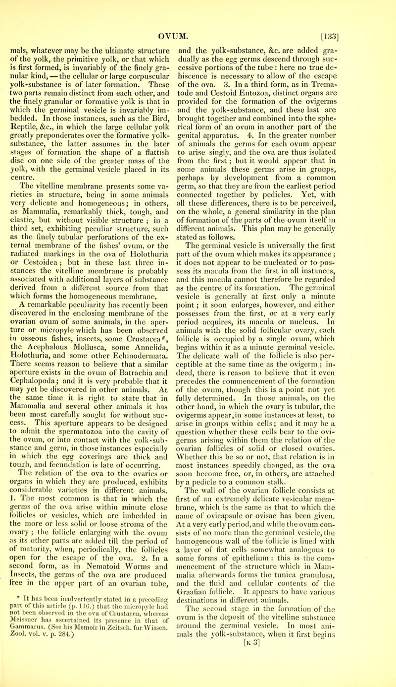 mals, whatever may be the ultimate structure of the yolk, the primitive yolk, or that which is first formed, is invariably of the finely gra- nular kind, — the cellular or large corpuscular yolk-substance is of later formation. These two parts remain distinct from each other, and the finely granular or formative yolk is that in which the germinal vesicle is invariably im- bedded. In those instances, such as the Bird, Reptile, &c, in which the large cellular yolk greatly preponderates over the formative yolk- substance, the latter assumes in the later stages of formation the shape of a flattish disc on one side of the greater mass of the yolk, with the germinal vesicle placed in its centre. The vitelline membrane presents some va- rieties in structure, being in some animals very delicate and homogeneous; in others, as Mammalia, remarkably thick, tough, and elastic, but without visible structure ; in a third set, exhibiting peculiar structure, such as the finely tubular perforations of the ex- ternal membrane of the fishes' ovum, or the radiated markings in the ova of Holothuria or Cestoidea; but in these last three in- stances the vitelline membrane is probably associated with additional layers of substance derived from a different source from that which forms the homogeneous membrane. A remarkable peculiarity has recently been discovered in the enclosing membrane of the ovarian ovum of some animals, in the aper- ture or micropyle which has been observed in osseous fishes, insects, some Crustacea*, the Acephalous Mollusca, some Annelida, Holothuria, and some other Echinodermata. There seems reason to believe that a similar aperture exists in the ovum of Batrachia and Cephalopoda; and it is very probable that it may yet be discovered in other animals. At the same time it is right to state that in Mammalia and several other animals it has been most carefully sought for without suc- cess. This aperture appears to be designed to admit the spermatozoa into the cavity of the ovum, or into contact with the yolk-sub' stance and germ, in those instances especially in which the egg coverings are thick and tough, and fecundation is late of occurring. The relation of the ova to the ovaries or organs in which they are produced, exhibits considerable varieties in different animals. 1. The most common is that in which the germs of the ova arise within minute close follicles or vesicles, which are imbedded in the more or less solid or loose stroma of the ovary; the follicle enlarging with the ovum as its other parts are added till the period of of maturity, when, periodically, the follicles open for the escape of the ova. 2. In a second form, as in Nematoid Worms and Insects, the germs of the ova are produced free in the upper part of an ovarian tube, * It has been inadvertently stated in a preceding part, of this article (p. 11G.) that the micropyle had not been observed in the ova of Crustacea, whereas Meissner has ascertained its presence in that of Gammarus. (See his Memoir in Zeitsch. fur Wissen. Zool. vol. v. p. 284.) and the yolk-substance, &c. are added gra- dually as the egg germs descend through suc- cessive portions of the tube : here no true de- hiscence is necessary to allow of the escape of the ova. 3. In a third form, as in Trema- tode and Cestoid Entozoa, distinct organs are provided for the formation of the ovigerms and the yolk-substance, and these last are brought together and combined into the sphe- rical form of an ovum in another part of the genital apparatus. 4. In the greater number of animals the germs for each ovum appear to arise singly, and the ova are thus isolated from the first; but it would appear that in some animals these germs arise in groups, perhaps by development from a common germ, so that they are from the earliest period connected together by pedicles. Yet, with all these differences, there is to be perceived, on the whole, a general similarity in the plan of formation of the parts of the ovum itself in different animals. This plan may be generally stated as follows. The germinal vesicle is universally the first part of the ovum which makes its appearance ; it docs not appear to be nucleated or to pos- sess its macula from the first in all instances, and this macula cannot therefore be regarded as the centre of its formation. The germinal vesicle is generally at first only a minute point; it soon enlarges, however, and either possesses from the first, or at a very early period acquires, its macula or nucleus. In animals with the solid follicular ovary, each follicle is occupied by a single ovum, which begins within it as a minute germinal vesicle. The delicate wall of the follicle is also per- ceptible at the same time as the ovigerm ; in- deed, there is reason to believe that it even precedes the commencement of the formation of the ovum, though this is a point not yet fully determined. In those animals, on the other hand, in which the ovary is tubular, the ovigerms appear,in some instances at least, to arise in groups within cells; and it may be a question whether these cells bear to the ovi- germs arising within them the relation of the ovarian follicles of solid or closed ovaries. Whether this be so or not, that relation is in most instances speedily changed, as the ova soon become free, or, in others, are attached by a pedicle to a common stalk. The Avail of the ovarian follicle consists at first of an extremely delicate vehicular mem- brane, which is the same as that to which the name of ovicapsule or ovisac has been given. At a very early period, and while the ovum con- sists of no more than the germinal vesicle, the homogeneous wall of the follicle is lined with a layer of flat cells somewhat analogous to some forms of epithelium : this is the com- mencement of the structure which in Mam- malia afterwards forms the tunica granulosa, and the fluid and cellular contents of the Graafian follicle. It appears to have various destinations in different animals. The second stage in the formation of the ovum is the deposit of the vitelline substance around the germinal vesicle. In most ani- mals the yolk-substance, when it first begins [kS]