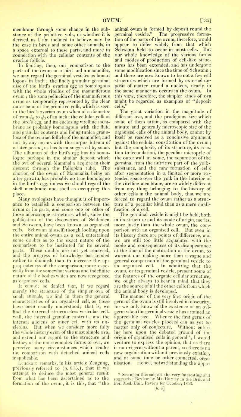 membrane through some change in the sub- stance of the primitive yolk, or whether it is derived, as I am inclined to believe may be the case in birds and some other animals, in a space external to these parts, and more in connection with the cellular contents of the ovarian follicle. In limiting, then, our comparison to the parts of the ovum in a bird and a mammifer, we may regard the germinal vesicles as homo- logous in both ; the finely granular germinal disc of the bird's ovarian egg as homologous with the whole vitellus of the mammiferous ovum ; the zona pellucida of the mammiferous ovum as temporarily represented by the clear outer band of the primitive yolk, which is seen in the bird's ovarian ovum when of a diameter of from -J;j to of an inch ; the cellular yolk of the bird's egg, and its enclosing vitelline mem- brane as probably homologous with the fluid and granular contents and lining tunica granu- losa of the ovarian follicle of the mammifer, and not by any means with the corpus luteum of a later period, as has been suggested by some. The albumen of the bird's egg has its homo- logue perhaps in the similar deposit which the ova of several Mammalia acquire in their descent through the Fallopian tube. The chorion of the ovum of Mammalia, being an after growth, has probably no true homologue in the bird's egg, unless we should regard the shell membrane and shell as occupying this place. Many ovologists have thought it of import- ance to establish a comparison between the ovum or its parts, and some one or other of those microscopic structures which, since the publication of the discoveries of Schleiden and Schwann, have been known as organised cells. Schwann himself, though looking upon the entire animal ovum as a cell, entertained some doubts as to the exact nature of the comparison to be instituted for its several parts. These doubts are not yet removed, and the progress of knowledge has tended rather to diminish than to increase the ap- propriateness of the comparison, more espe- cially from the somewhat various and indefinite nature of the bodies which are now recognised as organised cells. It cannot be denied that, if we regard merely the structure of the simpler ova of small animals, we find in them the general characteristics of an organised cell, as these have been usually understood; that is, we find the external structureless vesicular cell- wall, the internal granular contents, and the internal nucleus or inner cell with its nu- cleolus. But when we consider more fully the whole history even of the most simple ova, and extend our regard to the structure and history of the more complex forms of ova, we perceive many circumstances which render the comparison with detached animal cells inapplicable. Leuckart remarks, in his article Zeugung, previously referred to (p. 81o.), that if we attempt to deduce the most general result from what has been ascertained as to the formation of the ovum, it is this, that  the animal ovum is formed by deposit round the germinal vesicle. The progressive forma- tion of the parts of the ovum, therefore, w ould appear to differ widely from that which Schwann held to occur in most, cells. But our whole knowledge of the various forms and modes of production of cell-like struc- tures has been extended, and has undergone some modification since the time of Schwann ; and there are now known to be not a few cell structures which are formed by external de- posit of matter round a nucleus, nearly in the same manner as occurs in the ovum. In this view, therefore, the simpler kinds of ova might be regarded as examples of  deposit cells. The great variation in the magnitude of different ova, and the prodigious size which some of them attain, as compared with the minute and generally microscopic size of the organised cells of the animal body, cannot by itself be received as a conclusive argument against the cellular constitution of the ovum ; but the complexity of its structure, its rela- tion to fecundation, the peculiar micropyle of the outer wail in some, the separation of the germinal from the nutritive part of the yolk- substance, and the new formation of cells after segmentation in a limited or more ex- tended space over the yolk in the interior of the vitelline membrane, are so widely different from any thing belonging to the history of other cells in the animal body, that we are forced to regard the ovum rather as a struc- ture of a peculiar kind than as a mere modi- fication of a cell. The germinal vesicle it might be held, both in its structure and its mode of origin, merits, more justly than the whole ovum, the com- parison with an organised cell. But even in its history there are points of difference, and we are still too little acquainted with the mode and consequences of its disappearance at the time of the maturation of the ovum, to warrant our making more than a vague and general comparison of the germinal vesicle to an organised cell. In admitting that the ovum, or its germinal vesicle, present some of the features of the organic cellular structure, we ought always to bear in mind that they are the source of all the other cells from which the animal body is developed. The manner of the very first origin of the germ of the ovum is still involved in obscurity, for we only know of the existence of an ovi- cei'm when the germinal vesicle has attained an appreciable size. Whence the first germs of the germinal vesicles proceed can as yet be matter only of conjecture. Without enter- ing here upon the debated ground of the origin of organised cells in general*, I would venture to express the opinion, that as there is no ovigerm without a parent, so there is no new organisation without previously existing, and at some time or other connected, orga- nisation. Hence, notwithstanding the appa- * See upon this subject the very interesting and suggestive Review by Mr. Huxley in the Brit, and For. Med. Chir. Review for October, lboj. [k4]