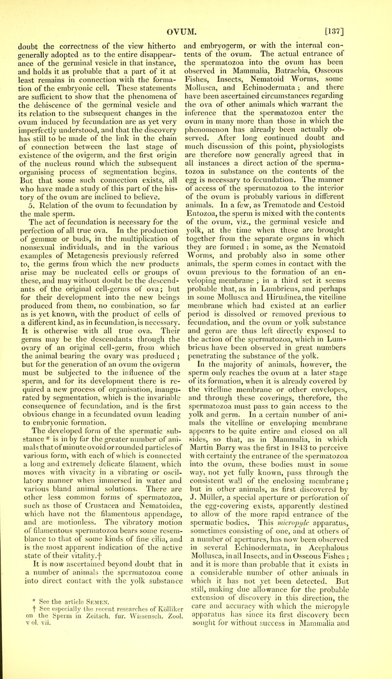 doubt the correctness of the view hitherto generally adopted as to the entire disappear- ance of the germinal vesicle in that instance, and holds it as probable that a part of it at least remains in connection with the forma- tion of the embryonic cell. These statements are sufficient to show that the phenomena of the dehiscence of the germinal vesicle and its relation to the subsequent changes in the ovum induced by fecundation are as yet very imperfectly understood, and that the discovery has still to be made of the link in the chain of connection between the last stage of existence of the ovigerm, and the first origin of the nucleus round which the subsequent organising process of segmentation begins. But that some such connection exists, all who have made a study of this part of the his- tory of the ovum are inclined to believe, 5. Relation of the ovum to fecundation by the male sperm. The act of fecundation is necessary for the perfection of all true ova. In the production of gemmae or buds, in the multiplication of nonsexual individuals, and in the various examples of Metagenesis previously referred to, the germs from which the new products arise may be nucleated cells or groups of these, and may without doubt be the descend- ants of the original cell-germs of ova; but for their development into the new beings produced from them, no combination, so fur as is yet known, with the product of cells of a different kind, as in fecundation,is necessary. It is otherwise with all true ova. Their germs may be the descendants through the ovary of an original cell-germ, from which the animal bearing the ovary was produced ; but for the generation of an ovum the ovigerm must be subjected to the influence of the sperm, and for its development there is re- quired a new process of organisation, inaugu- rated by segmentation, which is the invariable consequence of fecundation, and is the first obvious change in a fecundated ovum leading to embryonic formation. The developed form of the spermatic sub- stance * is in by far the greater number of ani- mals that of minute ovoid or rounded particles of various form, with each of which is connected a long and extremely delicate filament, which moves with vivacity in a vibrating or oscil- latory manner when immersed in water and various bland animal solutions. There are other less common forms of spermatozoa, such as those of Crustacea and Nematoidea, which have not the filamentous appendage, and are motionless. The vibratory motion of filamentous spermatozoa bears some resem- blance to that of some kinds of fine cilia, and is the most apparent indication of the active state of their vitality.-j- It is now ascertained beyond doubt that in a number of animals the spermatozoa come into direct contact with the yolk substance * See the article Semen. t See especially the recent researches of Kolliker on the Sperm in Zeitsch. fur. Wissensch. Zool. v ol. vii. and embryogerm, or with the internal con- tents of the ovum. The actual entrance of the spermatozoa into the ovum has been observed in Mammalia, Batrachia, Osseous Fishes, Insects, Nematoid Worms, some Mollusca, and Echinodermata ; and there have been ascertained circumstances regarding the ova of other animals which warrant the inference that the spermatozoa enter the ovum in many more than those in which the phenomenon has already been actually ob- served. After long continued doubt and much discussion of this point, physiologists are therefore now generally agreed that in all instances a direct action of the sperma- tozoa in substance on the contents of the egg is necessary to fecundation. The manner of access of the spermatozoa to the interior of the ovum is probably various in different animals. In a few, as Trematode and Cestoid Entozoa, the sperm is mixed with the contents of the ovum, viz., the germinal vesicle and yolk, at the time when these are brought together from the separate organs in which they are formed : in some, as the Nematoid Worms, and probably also in some other animals, the sperm comes in contact with the ovum previous to the formation of an en- veloping membrane ; in a third set it seems probable that, as in Lumbricus, and perhaps in some Mollusca and Hirudinea, the vitelline membrane which had existed at an earlier period is dissolved or removed previous to fecundation, and the ovum or yolk substance and germ are thus left directly exposed to the action of the spermatozoa, which in Lum- bricus have been observed in great numbers penetrating the substance of the yolk. In the majority of animals, however, the sperm only reaches the ovum at a later stage of its formation, when it is already covered by the vitelline membrane or other envelopes, and through these coverings, therefore, the spermatozoa must pass to gain access to the yolk and germ. In a certain number of ani- mals the vitelline or enveloping membrane appears to be quite entire and closed on all sides, so that, as in Mammalia, in which Martin Barry was the first in 1843 to perceive with certainty the entrance of the spermatozoa into the ovum, these bodies must in some way, not yet fully known, pass through the consistent wall of the enclosing membrane; but in other animals, as first discovered by J. Miiller, a special aperture or perforation of the egg-covering exists, apparently destined to allow of the more rapid entrance of the spermatic bodies. This micro'pylc apparatus, sometimes consisting of one, and at others of a number of apertures, has now been observed in several Echinodermata, in Acephalous Mollusca, in all Insects, and in Osseous Fishes ; and it is more than probable that it exists in a considerable number of other animals in which it has not yet been detected. But still, making due allowance for the probable extension of discovery in this direction, the care and accuracy with which the micropyle apparatus has since its first discovery been sought for without success in Mammalia and