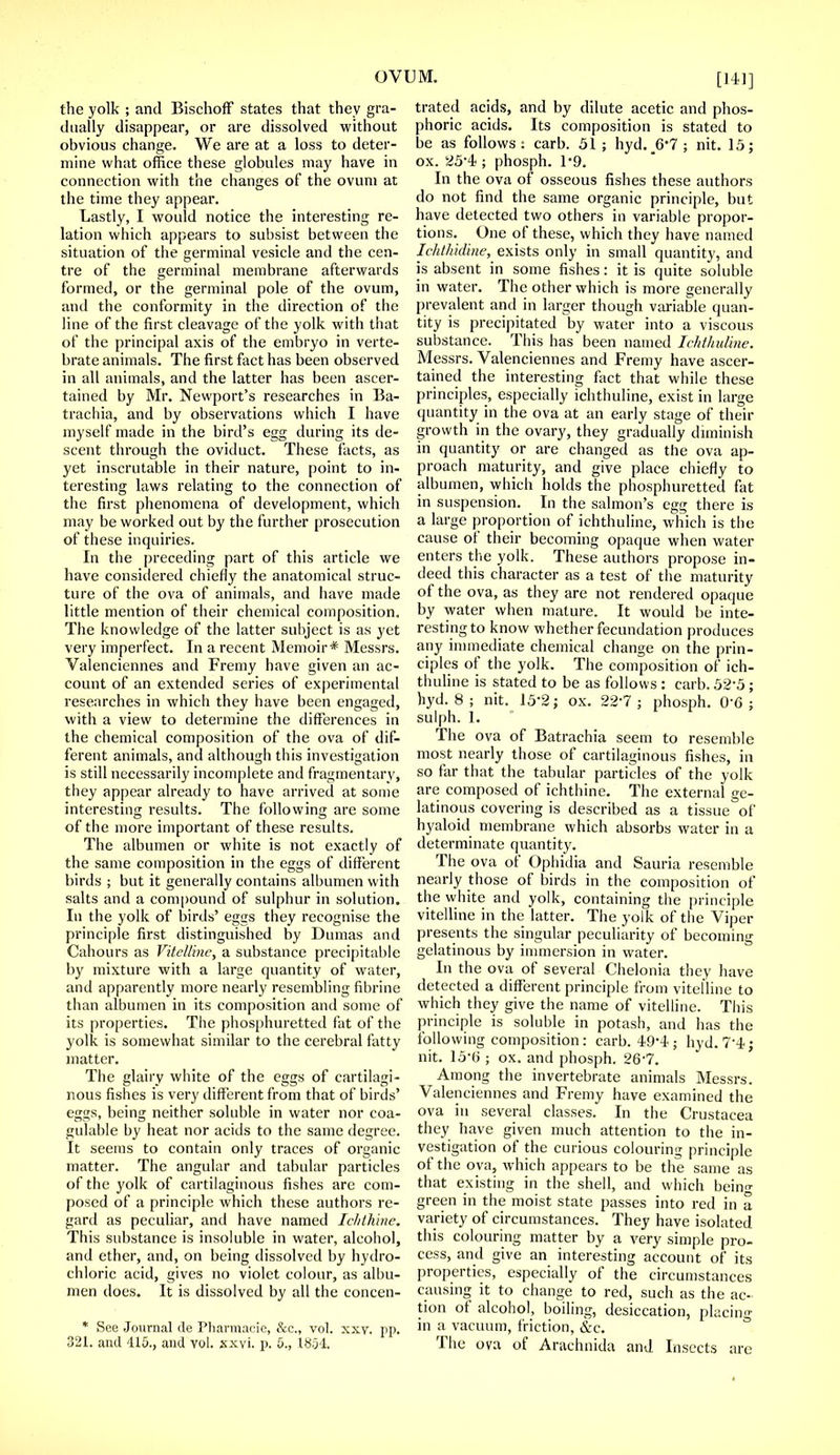 the yolk ; and Bischoff states that they gra- dually disappear, or are dissolved without obvious change. We are at a loss to deter- mine what office these globules may have in connection with the changes of the ovum at the time they appear. Lastly, I would notice the interesting re- lation which appears to subsist between the situation of the germinal vesicle and the cen- tre of the germinal membrane afterwards formed, or the germinal pole of the ovum, and the conformity in the direction of the line of the first cleavage of the yolk with that of the principal axis of the embryo in verte- brate animals. The first fact has been observed in all animals, and the latter has been ascer- tained by Mr. Newport's researches in Ba- trachia, and by observations which I have myself made in the bird's egg during its de- scent through the oviduct. These facts, as yet inscrutable in their nature, point to in- teresting laws relating to the connection of the first phenomena of development, which may be worked out by the further prosecution of these inquiries. In the preceding part of this article we have considered chiefly the anatomical struc- ture of the ova of animals, and have made little mention of their chemical composition. The knowledge of the latter subject is as yet very imperfect. In a recent Memoir* Messrs. Valenciennes and Fremy have given an ac- count of an extended series of experimental researches in which they have been engaged, with a view to determine the differences in the chemical composition of the ova of dif- ferent animals, and although this investigation is still necessarily incomplete and fragmentary, they appear already to have arrived at some interesting results. The following are some of the more important of these results. The albumen or white is not exactly of the same composition in the eggs of different birds ; but it generally contains albumen with salts and a compound of sulphur in solution. In the yolk of birds' eggs they recognise the principle first distinguished by Dumas and Cahours as Vitelline, a substance precipitable by mixture with a large quantity of water, and apparently more nearly resembling fibririe than albumen in its composition and some of its properties. The phosphuretted fat of the yolk is somewhat similar to the cerebral fatty matter. The glairy white of the eggs of cartilagi- nous fishes is very different from that of birds' eggs, being neither soluble in water nor coa- gulable by heat nor acids to the same degree. It seems to contain only traces of organic matter. The angular and tabular particles of the yolk of cartilaginous fishes are com- posed of a principle which these authors re- gard as peculiar, and have named Ichihine. This substance is insoluble in water, alcohol, and ether, and, on being dissolved by hydro- chloric acid, gives no violet colour, as albu- men does. It is dissolved by all the concen- * See Journal de Pharmaoie, &c, vol. xxy. pp. 321. and 415., and vol. xxvi. p. 5., 1851 trated acids, and by dilute acetic and phos- phoric acids. Its composition is stated to be as follows: carb. 51; hyd. _6'7; nit. 15; ox. 25'i ; phosph. 1*9. In the ova of osseous fishes these authors do not find the same organic principle, but have detected two others in variable propor- tions. One of these, which they have named Ichthidine, exists only in small quantity, and is absent in some fishes: it is quite soluble in water. The other which is more generally prevalent and in larger though variable quan- tity is precipitated by water into a viscous substance. This has been named Ichthidine. Messrs. Valenciennes and Fremy have ascer- tained the interesting fact that while these principles, especially ichthuline, exist in large quantity in the ova at an early stage of their growth in the ovary, they gradually diminish in quantity or are changed as the ova ap- proach maturity, and give place chiefly to albumen, which holds the phosphuretted fat in suspension. In the salmon's egg there is a large proportion of ichthuline, which is the cause of their becoming opaque when water enters the yolk. These authors propose in- deed this character as a test of the maturity of the ova, as they are not rendered opaque by water when mature. It would be inte- resting to know whether fecundation produces any immediate chemical change on the prin- ciples of the yolk. The composition of ich- thuline is stated to be as follows : carb. 52-5; hyd. 8 ; nit. 15-2; ox. 22'7 ; phosph. 0-6; sulph. 1. The ova of Batrachia seem to resemble most nearly those of cartilaginous fishes, in so far that the tabular particles of the yolk are composed of ichthine. The external ge- latinous covering is described as a tissue of hyaloid membrane which absorbs water in a determinate quantity. The ova of Ophidia and Sauria resemble nearly those of birds in the composition of the white and yolk, containing the principle vitelline in the latter. The yolk of the Viper presents the singular peculiarity of becoming gelatinous by immersion in water. In the ova of several Chelonia they have detected a different principle from vitelline to which they give the name of vitelline. This principle is soluble in potash, and has the following composition: carb. 49'4 ; hyd. 7-4; nit. 15-6 ; ox. and phosph. 26-7. Among the invertebrate animals Messrs. Valenciennes and Fremy have examined the ova in several classes. In the Crustacea they have given much attention to the in- vestigation of the curious colouring principle of the ova, which appears to be the same as that existing in the shell, and which bein<r green in the moist state passes into red in a variety of circumstances. They have isolated this colouring matter by a very simple pro- cess, and give an interesting account of its properties, especially of the circumstances causing it to change to red, such as the ac- tion of alcohol, boiling, desiccation, placing in a vacuum, friction, &c. The ova of Arachnida and Insects are