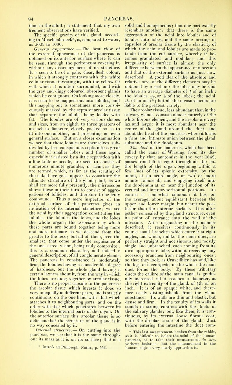 than in the adult ; a statement that my own frequent observations have verified. The specific gravity of this eland, accord- ing to Muschenbroeck*, is, compared to water, as 2029 to 1000. General appearance. — The best view of the external appearance of the pancreas is obtained on its anterior surface where it can be seen, through the peritoneum covering it, without any disarrangement of its structure. It is seen to be of a pale, clear, flesh colour, in which it strongly contrasts with the white cellular tissue investing it, with the yellow fat with which it is often surrounded, and with the grey and dingy coloured absorbent glands which lie contiguous. On looking more closely, it is seen to be mapped out into lobules, and this mapping out is sometimes more conspi- cuously marked by the septa of areolar tissue that separate the lobules being loaded with fat. The lobules are of very various shapes and sizes, from an eighth to three quarters of an inch in diameter, closely packed so as to fit into one another, and presenting an even general surface. But on a closer examination we see that these lobules are themselves sub- divided by less conspicuous septa into a great number of smaller lobes ; and these again, especially if assisted by a little separation with a fine knife or needle, are seen to consist of numerous minute granules, or acini, as they are termed, which, as far as the scrutiny of the naked eye goes, appear to constitute the ultimate structure of the gland ; but, as we shall see more fully presently, the microscope shows these in their turn to consist of aggre- gations of follicles, and therefore to be truly compound. Thus a mere inspection of the external surface of the pancreas gives an indication of its internal structure ; we see the acini by their aggregation constituting the lobules, the lobules the lobes, and the lobes the wlioie organ ; the association by which these parts are bound together being more and more intimate as we descend from the greater to the less ; but all of them, even the smallest, that come under the cognisance of the unassisted vision, being truly composite : this is a common character, and indeed a general description, of all conglomerate glands. The pancreas in consistence is moderately firm, the lobules having a considerable degree of hardness, but the whole gland having a certain laxness about it, from the way in which the lobes are hung together by areolar tissue. There is no proper capsule to the pancreas : the areolar tissue which invests it does so very unequally in different parts, and is strictly continuous on the one hand with that which attaches it to neighbouring parts, and on the other with that which penetrates between its lobules to the internal parts of the organ. On the anterior surface this areolar tissue is so deficient that the structure of the gland is in no way concealed by it. Internal structure.-—On cutting into the pancreas, we see that it is the same through- out its mass as it is on its surface; that it is * Introd, ad Pliilosoph. Natur., p. 556. solid and homogeneous ; that one part exactly resembles another; that there is the same aggregation of the acini into lobules and of lobules into lobes, and the same nesting in capsules of areolar tissue by the elasticity of which the acini and lobules are made to pro- trude from the cut surface, whereby it be- comes granulated and nodular; and this irregularity of surface is almost the only difference between the appearance of a section and that of the external surface as just now described. A good idea of the absolute and relative size of the different elements may be obtained by a section : the lobes may be said to have an average diameter of a of an inch ; the lobules TV> or \ of the lobes; the acini of an inch* ; but all the measurements are liable to the greatest variety. The areolar tissue, less abundant than in the salivary glands, consists almost entirely of the white fibrous element, and the areolae are very lax and large: it is most abundant near the centre of the gland around the duct, and about the head of the pancreas, where it forms a firm and intimate union between the gland substance and the duodenum. The duct of the pancreas, which has been called the canal of Wirsung, from its dis- covery by that anatomist in the year 1642, passes from left to right throughout the en- tire length of the organ, beginning within a few lines of its splenic extremity, by the union, at an acute angle, of two or more minute ramusculi, and emptying itself into the duodenum at or near the junction of its vertical and inferior-horizontal portions. Its course is somewhat sinuous ; it lies, on the average, about equidistant between the upper and lower margin, but nearer the pos- terior than the anterior surface. It is alto- gether concealed by the gland structure, even its point of entrance into the wall of the intestine. After originating in the manner described, it receives continuously in its course small branches which enter it at right angles, and which, unlike the main duct, are perfectly straight anil not sinuous, and mostly single and unbranched, each coming from its own appropriate lobe, without receiving any accessory branches from neighbouring ones ; so that they look, as Cruveilhier has said, like the legs of a centipede, of the which the main duct forms the body. By these tributary ducts the calibre of the main canal is gradu- ally increased till it reaches a diameter, at the right extremity of the gland, of ith of an inch. It is of an opaque white, and there- fore easily distinguishable from the gland substance. Its walls are thin and elastic, but dense and firm. In the tenuity of its walls it stands in strong contrast with the ducts of the salivary glands; but, like them, it is con- tinuous, by its external loose fibrous coat, with the areolar tissue of the gland. Just before entering the intestine the duct com- * This last measurement is taken from the rabbit, as it is difficult to isolate the acini of the human pancreas, or to take their measurement in situ, without isolation; but the measurement in the human subject very nearly approaches it.