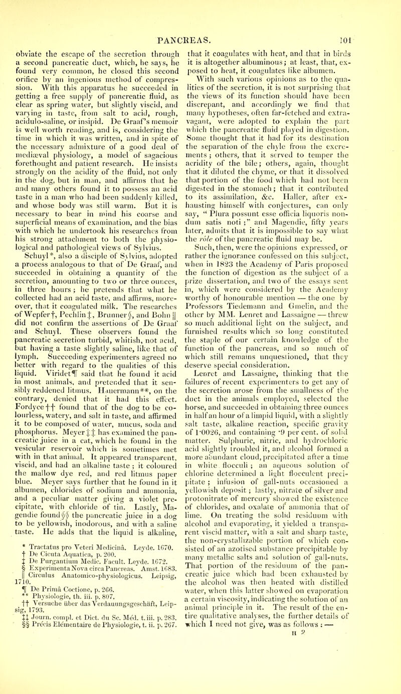 obviate the escape of the secretion through a second pancreatic duct, which, he sa}s, he found very common, he closed this second orifice by an ingenious method of compres- sion. With this apparatus he succeeded in getting a free supply of pancreatic fluid, as clear as spring water, but slightly viscid, and varying in taste, from salt to acid, rough, acidulo-saline, or insipid. De Graaf's memoir is well worth reading, and is, considering the time in which it was written, and in spite of the necessary admixture of a good deal of mediaeval physiology, a model of sagacious forethought and patient research. He insists strongly on the acidity of the fluid, not only in the dog, but in man, and affirms that he and many others found it to possess an acid taste in a man who had been suddenly killed, and whose body was still warm. But it is necessary to bear in mind his coarse and superficial means of examination, and the bias with which he undertook his researches from his strong attachment to both the physio- logical and pathological views of Sylvius. Schuyl*, also a disciple of Sylvius, adopted a process analogous to that of De Graaf, and succeeded in obtaining a quantity of the secretion, amounting to two or three ounces, in three hours ; he pretends that what he collected had an acid taste, and affirms, more- over, that it coagulated milk. The researches of Wepferf, PechlinJ, Brunner$, and Bohn || did not confirm the assertions of De Graaf and Schuyl. These observers found the pancreatic secretion turbid, whitish, not acid, but having a taste slightly saline, like that of lymph. Succeeding experimenters agreed no better with regard to the qualities of this liquid. ViridetlT said that he found it acid in most animals, and pretended that it sen- sibly reddened litmus. Hduermann**, on the contrary, denied that it had this effect. Fordyceff found that of the dog to be co- lourless, watery, and salt in taste, and affirmed it to be composed of water, mucus, soda and phosphorus. Meyer J J has examined the pan- creatic juice in a cat, which he found in the vesicular reservoir which is sometimes met with in that animal. It appeared transparent, viscid, and had an alkaline taste ; it coloured the mallow dye red, and red litmus paper blue. Meyer says further that he found in it albumen, chlorides of sodium and ammonia, and a peculiar matter giving a violet pre- cipitate, with chloride of tin. Lastly, Ma- gendie found§§ the pancreatic juice in a dog to be yellowish, inodorous, and with a saline taste. He adds that the liquid is alkaline, * Tractatus pro Veteri Medicina. Leyde. 1670. t De Cicuta Aquatica, p. 200. i De Purgantium Medic. Facult. Leyde. 1G72. § Experimenta Nova circa Pancreas. Amst.1683. I] Circulus Anatomieo-physiologicus. Leipsig, % De Prima Coetione, p, 2G6. ** Physiologie, th. iii. p. 807. ft Versuche iiber das Verdauungsgeschaft, Leip- sig, 1793. 11 Journ. compl. et Diet, du Sc. Med. t.iii. p. 283. §§ Precis Ele'mentaire de Physiologic, t. ii. p. 207. that it coagulates with heat, and that in birds it is altogether albuminous; at least, that, ex- posed to heat, it coagidates like albumen. With such various opinions as to the qua- lities of the secretion, it is not surprising that the views of its function should have been discrepant, and accordingly we find that many hypotheses, often far-fetched and extra- vagant, were adopted to explain the part which the pancreatic fluid played in digestion. Some thought that it had for its destination the separation of the chyle from the excre- ments ; others, that it served to temper the acridity of the bile; others, again, thought that it diluted the chyme, or that it dissolved that portion of the food which had not been digested in the stomach; that it contributed to its assimilation, &c. Haller, after ex- hausting himself with conjectures, can only say,  Plura possunt esse officia liquoris non- dum satis noti ; and Magenclie, fifty years later, admits that it is impossible to say what the rule of the pancreatic fluid may be. Such, then, were the opinions expressed, or rather the ignorance confessed on this subject, when in 1823 the Academy of Paris proposed the function of digestion as the subject of a prize dissertalion, and two of the essays sent in, which were considered by the Academy worthy of honourable mention — the one by Professors Tiedemann and Gmelin, and the other by MM. Lenret and Lassaigne — threw so much additional light on the subject, and furnished results which so long constituted the staple of our certain knowledge of the function of the pancreas, and so much of which still remains unquestioned, that they deserve special consideration. Lenret and Lassaigne, thinking that the failures of recent experimenters to get any of the secretion arose from the smallness of the duct in the animals employed, selected the horse, and succeeded in obtaining three ounces in half an hour ofa limpid liquid, with a slightly salt taste, alkaline reaction, specific gravity of 1*0026, and containing 9 percent, of solid matter. Sulphuric, nitric, and hydrochloric acid slightly troubled it, and alcohol formed a more abundant cloud, precipitated after a time in white flocculi ; an aqueous solution of chlorine determined a light flocculent preci- pitate ; infusion of gall-nuts occasioned a yellowish deposit; lastly, nitrate of silver and protonitrate of mercury showed the existence of chlorides, and oxalate of ammonia that of lime. On treating the solid residuum with alcohol and evaporating, it yielded a transpa- rent viscid matter, with a salt and sharp taste, the non-crystallizable portion of which con- sisted of an azotised substance precipitable by many metallic salts and solution of gall-nuts. That portion of the residuum of the pan- creatic juice which had been exhausted bv the alcohol was then heated with distilled water, when this latter showed on evaporation a certain viscosity, indicating the solution of an animal principle in it. The result of the en- tire qualitative analyses, the further details of which I need not give, was as follows : — II ?