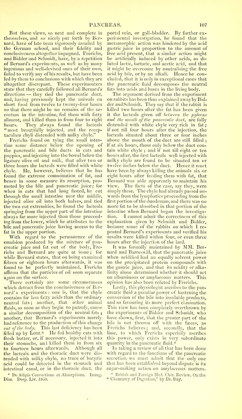 But these views, so neat and complete in themselves, and so nicely put forth by Ber- nard, have of late been vigorously assailed by the German school, and their fidelity and conclusiveness altogether impugned. Frerichs, and Bidder and Schmidt, have, by a repetition of Bernard's experiments, as well as by many ingenious and well-devised ones of their own, failed to verify any of his results, but have been led by them to conclusions with which they are altogether discrepant. These experimenters state that they carefully followed all Bernard's directions—they tied the pancreatic duct, and, having previously kept the animals on short food from twelve to twenty-four hours so that there might be no remains of the se- cretion in the intestine, fed them with fatty aliment, and killed them in from four to eight hours. They always found the lacteals most beautifully injected, and the recep- taculum chyli distended with milky chyle. Frerichs found on tying the small intes- tine some distance below the opening of the pancreatic and bile ducts in cats and puppies, and injecting into the bowel below the ligature olive oil and milk, that after two or three hours the lacteals were filled with white chyle. He, however, believes that he has found the extreme comminution of fat, and hence in some measure its resorption, pro- moted by the bile and pancreatic juice; for when in cats that had long fasted, he cut through the small intestine near the middle, injected olive oil into both halves, and tied the two cut extremities, he found the lacteals springing from the upper part of the intestine always far more injected than those proceed- ing from the lower, which he attributes to the bile and pancreatic juice having access to the fat in the upper portion. With regard to the permanence of the emulsion produced by the mixture of pan- creatic juice and fat out of the body, Fre- richs and Bernard are quite at issue; for while Bernard states, that on being examined fifteen or eighteen hours afterwards, it was found to be perfectly maintained, Frerichs affirms that the particles of oil soon separate again on the surface. There certainly are some circumstances which detract from the conclusiveness of Ber- nard' s experiments : one is, that the chyle contains far less fatty acids than the ordinary neutral fats; another, that other animal fluids, as soon as they begin to putrefy, cause a similar decomposition of the neutral fats ; another, that Bernard's experiments merely had reference to the production of this change out of the body. This last deficiency has been filled up by Lenz.* He fed healthy cats with fresh butter, or, if necessary, injected it into their stomachs, and killed them in from six to fourteen hours afterwards. Although all the lacteals and the thoracic duct were dis- tended with milky chyle, no trace of butyric acid could be detected in the stomach and intestinal canal, or in the thoracic duct, the * De Adipis Coneoetione et Absorptione. Inaug. Diss. Dorp. Lir. 1800. portal vein, or gall-bladder. By further ex- perimental investigation, he found that the metamorphic action was hindered by the acid gastric juice in proportion to the amount of free acid present, that a similar action might be artificially induced by other acids, as di- luted lactic, tartaric, and acetic acid, and that it might be overcome by neutralising the free acid by bile, or by an alkali. Hence he con- cluded, that it is only in exceptional cases that the pancreatic fluid decomposes the neutral fats into acids and bases in the living body. The argument derived from the experiment on rabbits has been thus explained away by Bid- der and Schmidt. They say that if the rabbit is killed two hours after the fat has been given it the lacteals given off between the pylorus and the mouth of the 2^ncreatic duct, are fully distended with white chyle very rich in fat; if not till four hours after the injection, the lacteals situated about three or four inches above the mouth of the duct are still filled ; if at six hours, those only below the duct con- tain white chyle ; and if not till eight or ten hours after, the first lacteals well injected with milky chyle are found to be situated ten or twelve inches below the duct. Hence it must have been by always killing the animals six or eight hours after feeding them with fat, that Bernard was able apparently to maintain his view. The facts of the case, say they, were simply these. The ch) le had already passed on- wards from the lymphatics proceeding from the first portion of the duodenum, and there was no more fat to be absorbed in that portion of the intestine when Bernard began the investiga- tion. I cannot admit the correctness of this explanation given by Schmidt and Bidder, because some of the rabbits on which I re- peated Bernard's experiments and verified his results were killed within four, or even three hours after the injection of the lard. It was formally maintained by MM. Ber- nard and Barreswill, that the pancreatic juice when acidified had an equally solvent power on the precipitated protein compounds with the gastric juice, and that its acidity or alka- linity alone determined whether it should act on albuminous or amylaceous matters. This opinion has also been refuted by Frerichs. Lastly, this physiologist ascribes to the pan- creatic fluid a peculiar power of hastening the conversion of the bile into insoluble products, and so favouring its more perfect elimination. This view has been completely overthrown by the experiments of Bidder and Schmidt, who have shown, first, that the greater part of the bile is not thrown off with the feces, as Frerichs believes; and, secondly, that the lime, to which Frerichs especially ascribes this power, only exists in very subordinate quantity in the pancreatic fluid.* In taking a review of all that has been done with regard to the functions of the pancreatic secretion, we must admit that the only one that has been established beyond dispute is its sugar-making action on amylaceous matters. * British and Foreign Med. Chir. Eeview. On tLo  Chemistry of Digestion, by Dr. Day.