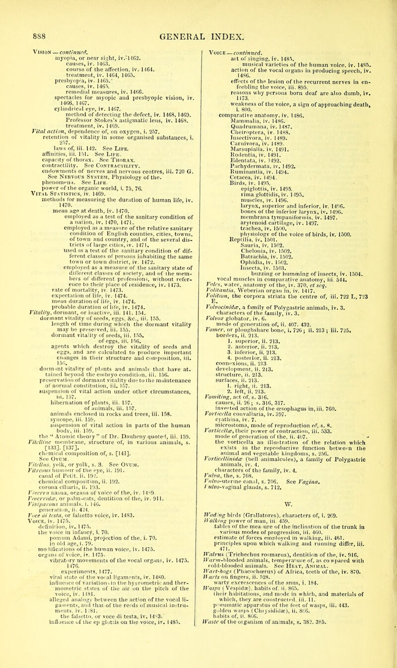 Vision — continued. myopia, or near sight, iv.:14G2. causes, iv. 14G3. course of the affection, iv. 1464. treatment, iv. 1464, 1465. presbyopia, iv. 1465.' causes, iv. 1465. remedial measures, iv. 1466. spectacles for myopic and presbyopic vision, iv. 1466, 1467. cylindrical eye, iv. 1467. method of detecting the defect, iv. 1468, 1469. Professor Stokes's astigmatic lens, iv. 1468. treatment, iv. 1469. Vital action, dependence of, on oxygen, i. 257. retention of vitality in some organised substances, i. 257. laws of,'iii. 142. See Life. affinities, iii. 151. See Life. capacity of thorax. See Thorax. contractility. See Contractility. endowments of nerves and nervous centres, iii. 720 G. See Nervous System, Physiology of the. phenomena. See Life. power of the organic world, i. 75, 76. Vital Statistics, iv. 1469. methods for measuring the duration of human life, iv. 1470. mean age at death, iv. 1470. employed as a test of the sanitary condition of a nation, iv. 1470, 1471. employed as a measure of the relative sanitary condition of English counties, cities, towns, of town and country, and of the several dis- tricts of large cities, iv. 1471. used as a test of the sanitary condition of dif- ferent classes of persons inhabiting the same town or town district, iv. 14-72. employed as a measure of the sanitary state of dilferent classes of society, and of ihe mem- bers of different profession*, without refer- ence to their place of residence, iv. 1473. rate of mortality, iv. 1473. expectation of life, iv. 1474. mean duration of life, iv. 1474. probable duration of life, iv. 1474. Vitality, dormant, or inactive, iii. 141. 154. dormant vitality of seeds, eggs, &c, iii. 155. length of time during which the dormant vitality may be preserved, iii. 155. dormant vitality of seeds, iii. 155. of eggs, iii. 156. agents which destroy the vitality of seeds and eggs, and are calculated to produce important changes in their structure and composition, iii. 156. dormant vitality of plants and animals that have at- tained beyond the embryo condition, iii. 156. preservation of dormant vitality due to Ihe maintenance of normal constitution, iii. 157. suspension of vital action under other circumstances, iii. 157. hibernation of plants, iii. 157. of animals, iii. 157. animals enclosed in rocks and trees, iii. 158. syncope, iii. 159. suspension of vital action in parts of the human body, iii- 159. the  Atomic theory of Dr. Daubeny quoted, iii. 159. Vitelline membrane, structure of, in various animals, s. [133].[137]. chemical composition of, s. [141]. See Ovum. Vilrltus, yelk, or yolk, s. 3. See Ovum. Vitreous humour of the eye, ii. 191. canal of Petit, ii. 192. chemical composition, ii. 192. corona ciliaris, ii. 193. Viverra nasua, organs of voice of the, iv. 14^9. Vivemdie, or palm-cats, dentition of the, iv. 911. Viviparous animals, i. 146. generation, ii. 424. Voce di testa, or falsetto voice, iv. 1483. Voice, iv. 1475. definition, iv. 1475. the voice in infancy, i. 70. pomum Adami, projection of the, i. 70. in old age,.i. 79. modifications of the human voice, iv. 1475. organs of voice, iv. 1475. vibratory movements of the vocal organs, iv. 1475. 1476. experiments, 1477. vital state of the vocal ligaments, iv. 1480. influence of variations in the hygrometrieand ther- mometric states of the air on the pitch of the voice, iv. 1181. alleged analogy between the action of the vocal li- gaments, and that of the reeds of musical instru- ments, iv. 1;81. the falsetto, or voce di testa, iv. 14*3. influence of the ep glottis on the voice, iv. 1485. Voice — continued. art of singing, iv. 1485. musical varieties of the human voice, iv. 1485. action of the vocal organs in producing speech, iv. I48G. effects of the lesion of the recurrent nerves in en- feebling the voice, iii. 895. reasons why persons born deaf are also dumb, iv. 1173. weakness of the voice, a sign of approaching death, i. 800. comparative anatomy, iv. 1486. Mammalia, iv. I486. Quadrumana, iv. 1487. Cheiroptera, iv. 1488. Insectivora, iv. 1489. Carnivora, iv. 1489. Marsupialia. iv. 1491. Kodentia, iv. 1491. Edentata, iv. 3492. Pachydermata, iv. 1492. Ruminantia, iv. 1494. Cetacea, iv. 1494. Birds, iv. 1495. epiglottis, iv. 1495. rima glottidis, iv. 1495. muscles, iv. 1496. larynx, superior and inferior, iv. 1496. bones of the inferior larynx, iv. 1496. membrana tympaniformis, iv. 1497. aryienoid cartilage, iv. 1497. trachea, iv. 1500. physiology of the voice of birds, iv. 1500. Keptilia, iv. 1501. Sauria, iv. 1502. Chelonia, iv. 1502. Batrachia, iv. 1502. Ophidia, iv. 1502. Insecta, iv. 1503. buzzing or humming of insects, iv. 1504. vocal muscles in comparative anatomy, iii. 544. Voles, water, anatomy of the, iv. 370, et seq. Volitanlia, Weberian organ in, iv. 1417. Volition, the corpora striata the centre of, iii. 722 L, 723 Volvocinidaj, a family of Polygastric animals, iv. 3. characters of the family, iv. 3. Volvoz globator, iv. 6. mode of generation of, ii. 407. 432. Vomer, or ploughshare bone, i. 726; ii. 213 ; iii. 725. borders, ii. 213. 1. superior, ii. 213. 2. anterior, ii. 213. 3. inferior, ii. 213. 4. posterior, ii. 213. connexions, ii. 213 development, ii. 213. structure, ii. 213. surfaces, ii. 213. 1. right, ii. 213. 2. left, ii. 213. Vomiting, act of, s. 316. causes, ii. 26; s. 316, 317. inverted action of the oesophagus in, iii. 760. Vorticella couvallaria, iv. 397. cyathina, iv. 7. microstoma, mode of reproduction of, s. 8. Vorticellte, their power of contraction, iii. 533. mode of generation of the, ii. 407. the vorticella an illustration of the relation which exists in the reproductive function between the animal and vegetable kingdoms, s. 256. VoKlieellinidts (bell animalcules), a family of Polygastric animals, iv. 4. characters of the family, iv. 4. Vulva, the, s. 708. 7'«/t>y-utenne canal, s. 706. See Vagina, f Ji/wo-vaginal glands, s. 712. W. Wod'ng birds (Grallatores), characters of, i. 269. Walking power of man, iii. 459. tables of the measure of the inclination of the trunk in various modes of progression, iii. 460. estimate of forces employed in walking, iii. 461. principles upon which walking and running differ, iii. 471. Walrus (Trichechus rosmarus), dentition of the, iv. 916. Warm-blooded animals, temperature of, as co npared with cold-blooded animals. See Heat, Animal. Wart-hogs (Phacochcerus) of Africa, teeth of the, iv. 870. Warts on fingers, ii. 528. wartv excrescences of the anus, i. 184. Wasps (Vespidae), habits of ii. 865. their habitations, and mode in which, and materials of which, they are constructed, iii. 11. pneumatic apparatus of the feet of wasps, iii. 443. gulden wasps (Chrysididae), ii. 8C6. habits of, ii. 866. Waste of the organism of animals, s. 382. 385.