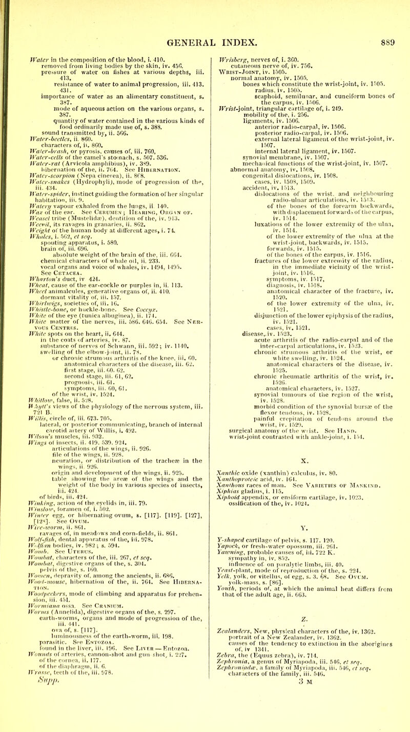 Water in tlie composition of the blood, i. -110. removed from living bodies by the skin, iv. 450. pressure of water on fishes at various depths, iii. 413. resistance of water to animal progression, iii. 413. 431. importance of water as an alimentary constituent, s. 387. mode of aqueous action on the various organs, s. 387. quantity of water contained in the various kinds of food ordinarily made use of, s. 388. sound transmitted by, ii. 5GG. Water-beetles, ii. 860. characters of, ii. 8C0. Waler-brash, or pyrosis, causes of, iii. 760, Water-cells of the camel's stomach, s. 507. 53G. Water-rat (Arvicola amphibius), iv. 3^9. hibernation of the, ii. 7(i4. See Hibernation. Water-scorpion (Nepa cinerea), ii. 8C8. Water-snakes (Hydrophyli), mode of progression of th», iii. 434. Water-spider, instinct guiding the formation of her singular habitation, iii. 9. Watery vapour exhaled from the lungs, ii 149. Wax of the ear. See Cerumen ; Hearing, Oiu;\n of. Weasel tribe (Mustelidaa), dentition of the, iv. 913. Weevil, its ravages in granaries, ii. 8G2. Weight oi the human body at different ages, i. 74. Whales, i. 562, el seq. spouting apparatus, i. 580. brain of, iii. 696. absolute weight of the brain of the, iii. CGI. chemical characters of whale oil, ii. 233. vocal organs and voice of whales, iv. 1494, 1495. See Cetacea. Wharton's duct, iv 424. Wheat, cause of the ear-cockle or purples in, ii. 113. Wheel animalcules, generative organs of, ii. 419. dormant vitality of, iii. 157. Whirlwigs, societies of, iii. 16. Whistle-bone, or huckle-bone. See Coccyx. White of the eye (tunica albuginea), ii. 174. While matter of the nerves, iii. 58G. G4G. 054. See Ner- vous Centres. White spots on the heart, ii. 644. in the coats of arteries, iv. 87. substance of nerves of Schwann, iii. 592 ; iv. 1140. swelling of the elbow-joint, ii. 7H. or chronic strumous arthritis of the knee, iii. GO. anatomical characters of the disease, iii. 62. first stage, iii. GO. G2. second stage, iii. Gl, 62. prognosis, iii. 61. symptoms, iii. GO, 61. of the wrist, iv. 1524. Whitlow, false, ii. 528. \t hyIVs views of the physiology of the nervous system, iii. 721 B. Willis, circle of, iii. 673. 705. lateral, or posterior communicating, branch of internal carotid artery of Willis, i. 492. Wilson's muscles, iii. 932. Wings ol insects, ii. 419. 539. 924. articulations of the wings, ii. 926. file of the wings, ii. 928. neuration, or distribution of the tracheae in the wings, ii. 926. origin and development of the wings, ii. 925. table showing the areae of the wings and the weight of the body in various species of insects, iii. 424. of birds, iii. 424. Winking, action of the eyelids in, iii. 79. Winslow, foramen of, i. 502. Winter egg, or hibernating ovum, s. [117]. [119]. [127], [128]. See Ovum. Wire-worm, ii. 861. ravages of, in meadows and corn-fields, ii. 861. Wotf-flsh, dental apparatus of the, iii. 978. Wolflan bodies, iv. 982; s. 594. Womb. See Uterus. Wombat, characters of the, iii. 267, el seij. Wombat, digestive organs of the, s. 304. pelvis ol the, s. 160. Women, depravity of, among the ancients, ii. 680. Woo<t-mousc, hibernation of the, ii. 704. See Hiberna- tion. Woodpeckers, mode of climbing and apparatus for prehen- sion, iii. 451. Wormiana ossa. See Cr\nium. Worms (Annelida), digestive organs of the, s. 297. earth-worms, organs and mode of progression of the, iii. 441. ova of, s. [117]. luminousness of the earth-worm, iii. 198. parasitic. See Entozoa. found in the liver, iii. 190. See Liver — Entozoa. Wounds of arteries, cannon-shot and gun shot, i. 227. of the cornea, ii. 177. of the diaphragm, ii. 6. Wrasse, teeth of the, iii. 978. Supp. Wrisberg, nerves of, i. 300. cutaneous nerve of, iv. 756. Wrist-Joint, iv. 1505. normal anatomy, iv. 1505. bones which constitute the wrist-joint, iv. 1505. radius, iv. 1505. scaphoid, semilunar, and cuneiform bones of the carpus, iv. 1^06. Wrist-joint, triangular cartilage of, i. 249. mobility of the, i. 256. ligaments, iv. 1500. anterior radio-carpal, iv. 1500. posterior radio-carpal, iv. 1500. external lateral ligament of the wrist-joint, iv. 1507. internal lateral ligament, iv. 1507. synovial membrane, iv. 1507. mechanical functions of the wrist-joint, iv. 1507- abnormal anatomy, iv. 1508. congenital dislocatioos, iv. 1508. cases, iv. 1508, 1509. accident, iv. 1513. dislocations of the wrist, and neighbouring radio-ulnar articulations, iv. 1513. of the bones of the forearm backwards, with displacement forwards of the carpus, iv. 1514. luxations of the lower extremity of the ulna, iv. 1514. of the lower extremity of the ulna at the wrist-joint, backwards, iv. 1515. forwards, iv. 1515. of the hones of the carpus, iv. 1510. fractures of the lower extremity of the radius, in the immediate vicinity of the wrist- joint, iv. 1510. symptoms, iv. 1517, diagnosis, iv. 1518. anatomical character of the fracture, iv. 1520. of the lower extremity of the ulna, iv. 1521. disjunction of the lower epiphysis of the radius, iv. 1521. cases, iv, 1521. disease,.iv. 1523. acute arthritis of the radio-carpal and of the inter-carpal articulations, iv. 1523. chronic strumous arthritis of the wrist, or white swelling, iv. 1524. anatomical characters ol the disease, iv. 1525. chronic rheumatic arthritis of the wrist, iv. 1520. anatomical characters, iv. 1527. synovial tumours of the region of the wrist, iv. 1528. morbid condition of the synovial bursre of the flexor tendons, iv. 1528. painful crepitation of tendons around the wrist, iv. 1529. surgical anatomy of the wrist. See Hano. w rist-joint contrasted with ankle-joint, i. 154. X. Xanthic oxide (xanthin) calculus, iv. 80. Xanthoproteic acid, iv. 164. Xanthous races of man. See Varieties of Mankind. Xipftias gladius, i. 115. Xiphoid appendix, or ensiform cartilage, iv. 1023. ossification of the, iv. 1021. Y. Y-shaped cartilage of pelvis, s. 117. 120. Yapock, or fresh-water opossum, iii. 201. Yawning, probable causes of, iii. 722 K. sympathy in, iv. 852. influence of on paralytic limbs, iii. 40. JWisf-plant, mode of reproduction of the, s. 224. IV/*, yolk, or vitellus, ol egg, s. 3. 68. See Ovcm. yolk-mass, s. [86]. Youth, periods of, at which the animal heat differs from that of the adult age, ii. G63. Z. Zea/anders, New, physical characters of the, iv. 13G2. portrait of a New Zealander, iv. 1302. causes of the tendency to extinction in the aborigines of, iv 1341. Zebra, the (Equus zebra), iv. 714. Zcphronia, a genus of Myriapoda, iii. 540. el seq. Zcphroniadie, a family of Myriapoda, iii. 540, et seq, characters of the family, iii. 546. 3 M