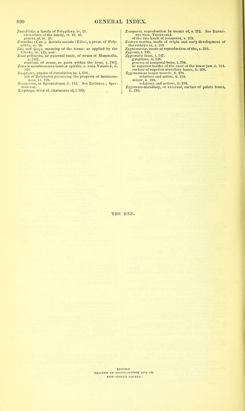 Zoantftida?, a family of Polypifera, iv. 19. characters of the family, iv. 19, '20. genera of, iv. 20. Zoanthus (Cuv.), Actinia sociata (Ellis), a genus of Poly- pifera, iv. 20. Za-/j and -^vx-i, meaning of the terms, as applied by the Greeks, iii. 143, note. Zona pellucida, or external tunic, of ovum of Mammalia, s. [83]. contents of ovum, or parts within the zona, s. [86]. Zonula metnbranacea laminae spiralis, s. zona Valsalva;, ii. 634. Zoop/ii/tes, organs of circulation in, i. 653. list of Zoophytes possessing the property of luminous- ness, iii. 198. Zoospcrms, or Spermatozoa, ii. 112. See Entozoa ; Sper- matozoa. Zoop/iaga, tribe of, characters of, i. 5G3. Zoospores, reproduction by means of, s. 212. See Repro- duction, Vegetable. of the two kinds of zoospores, s. 223. Zostera marina, mode of origin and early development of the embryo in, s. 250. Zygnemacea?, mode of reproduction of the, s. 219. Zygoma, i. 749. Zygomatic fossa, i. 727. ganglions, ii. 228. process of temporal bone, i. 734. or superior border of the rami of the lower jaw, ii. 214. surface of superior maxillary bones, ii. 208. Zygomaticus major muscle, ii. 224. relations and action, ii. 224. minor, ii. 224. relations and actions, ii. 224. Z2/gw»«fo-maxillary, or external, surface of palate bones, ii. 210. THE END. 1.0XDOX TRINTED BY SPOTTISWOODE AND CO. KEW-STKEET SQUARE.