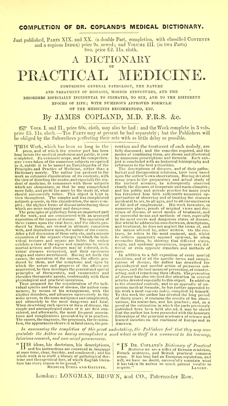 COMPLETION OF DR. COPLAND'S MEDICAL DICTIONARY. Just published, Parts XIX. and XX. (a double Part, completion, with classified Contents and a copious Index) price 9s. sewed; and Volume III. (in two Parts) 8vo. price £2. lis. cloth, A DICTIONARY COMPRISING GENERAL PATHOLOGY, TnE NATURE AND TREATMENT OF DISEASES, MORBID STRUCTURES, AND THE DISORDERS ESPECIALLY INCIDENTAL TO CLIMATES, TO SEX, AND TO THE DIFFERENT EPOCHS OF LIFE; WITH NUMEROUS APPROVED FORMULA OF THE MEDICINES RECOMMENDED, ETC. By JAMES COPLAND, M.D. F.U.S. &c. [£|r Vols. I. and II., price 60s. cloth, may also be had : and the Work complete in 3 vols, price £5. lis. cloth. — The Pakts may at present be had separately; but the Publishers will be obliged by the Subscribers perfecting their sets with as little delay as possible. rPHIS Work, which has been so long in the -L press, and of which the greater part has been lonir before the medical profession anil public, is now completed. Its extensive scope, and the comprehen- sive views taken of the numerous subjects comprised in it, entitle it to be named an Encyclopaedia of the Principles and Practice of Medicine, rather than a Dictionary merely. The author has prefixed to the work an extensive classification of its contents, with the view of directing the reader, and especially the stu- dent of medicine, to commence with those subjects which are elementary, so that he may comprehend more fully, and profit the more by the study of, what should successively follow. This object is kept in view throughout. The simpler and less complicated subjects piecede, in this classification, the more com- plex ; the slighter forms of disease introducing those which are more malignant and dangerous. The principles of pathology form an important part of the work, and are commenced with an arranged exposition of the causes of disease. The operation of these causes upon the vital force, and the effects pro- duced by them, are viewed in ultimate connexion with, and dependence upon, the nature of the causes. After a full discussion of these subjects, and a minute exposition of the organic changes to which the indi- vidual textures and organs are liable, the author exhibits a view of the signs and symptoms by which morbid actions and changes may be inferred, indi- vidual diseases recognised, and their successive stages and states ascertained. Having set forth the causes, the operation of the causes, the effects pro- duced by them, and the symptoms and signs by which the nature and progress of the effects are manifested, he then developes the general and special principles of therapeutics, and enumerates and classifies therapeutic agents, conformably with their physiological and practical operations. Thus prepared for the consideration of the indi- vidual species and forms of disease, the author com- mences, by means of his arrangement, with the slighter disorders, and advances successively to the more severe, to the more malignant and complicated, and ultimately to the most dangerous and fatal. When describing each species or form of disease, the simple and uncomplicated states of it are first con- sidered, and afterwards, the most frequent associa- tions and complications presented by it in practice. The causes, the diagnosis, the prognosis, the termina- tion, the appearances observed in fatal cases, the pre- vention and the treatment of each malady, are fully discussed; and the remedies required, and the modes of combining them, are shown and illustrated by numerous prescriptions and formula;. Each sub- ject is concluded with an historical bibliography and references to the best authorities. The descriptions of diseases, and of their patho- logical and therapeutical relations, have been based upon the author's own observations. Having devoted many years to the preparatory and actual study of the medical sciences, he subsequently observed closely the diseases of temperate and warm climates ; and his public and private practice for many years has furnished him with sufficiently numerous op- portunities of observing and of treating the diseases incidental to sex, to all ages, and to all circumstances of life and of employment. His work furnishes, in numerous places, proofs of original views and doc- trines of disease, of novel modes of treatment, and of successful means and methods of cure, especially in the most severe and dangerous states of disease. But whilst he adduceshis own doctrines, descriptions, and treatment, he does not neglect the views of, and the means advised by, other writers. On the con- trary, he refers to the most eminent, and, whilst he notices apparently opposed opinions, he often reconciles them, by showing that different s'ates, stages, and epidemic prevalences, require very dif- ferent or even opposite remedies and methods of cure. In addition to a full exposition of every morbid condition, and of all the specific forms and compli- cations of disease, the author has described the physiological and morbid action of poisonous sub- stances, and the best means of preventing, of counter- acting,and of remedying their effects. prevention of disease has also received due attention in several articles devoted especially to this object. In addition to the classified contents, and to an appendix of nu- merous medical formula', he has further appended to his work a most copious index, compiled by himself. To this work the author has devoted the long period of thirty years; it contains the results of his obser- vations, his researches, and his practice; and, as a proof of the estimation in which the parts previously published have been held abroad, it may be staled that the author has been presented with the honorary fellowships of the principal academies of science and learned societies on the continent of Europe and in America. In announcing the completion of this great undertaking, the. Publishers feel that the// mag con- graiulate the Author on having accomplished a work which in itself is a monument to his learning, laborious research, and unwearied perseverance.  XT IS ideas, his doctrines, his descriptions,  TN Dr. Copland's Dictionary of Practical A-l and his instructions are conveyed in language J- Medicine we see a reflex of German erudition, at once terse, clear, forcible, and condensed ; and his French acuteness, and British practical common whole work is in itself a library of pathological doc- sense. It has long had an European reputation, and trine and therapeutical lore, of which English litera- will, we have no doubt, successfully maintain what ture has every reason to be proud. it has taken its author so much patient (rouble to Medical Times and Gazette. acquire. Lancet.