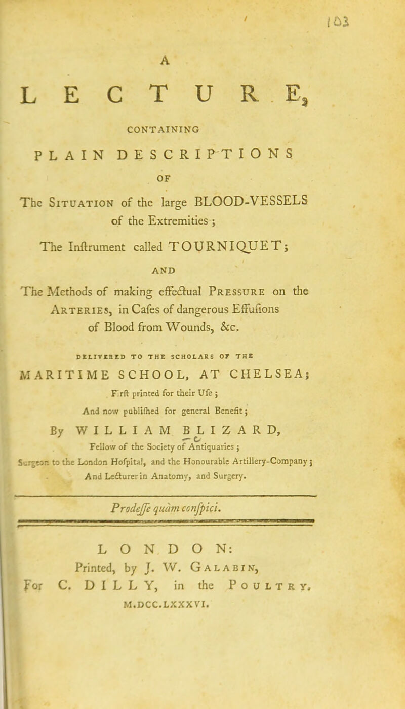 CONTAINING PLAIN DESCRI PT IONS OF The Situation of the large BLOOD-VESSELS of the Extremities ; The Inftrument called TOURNIQUET; AND The Methods of making effectual Pressure on the Arteries, in Cafes of dangerous Effutions of Blood from Wounds, See. BElIVtaiD TO THE SCHOLARS 07 THE MARITIME SCHOOL, AT CHELSEA; Firft printed for their Ufe ; And now publithed for general Benefit; By WILLIAM BLIZARD, — o Fellow of the Society of Antiquaries ; Surgeon to the London Hofpitai, and the Honourable Artillery-Company; And Le&urerin Anatomy, and Surgery. ProdeJJe quc'wi ccnfpici. LONDON: Printed, by J. W. Galabin, for C. D I L L Y, in the Poultry, m.dcc.lxxxvi.