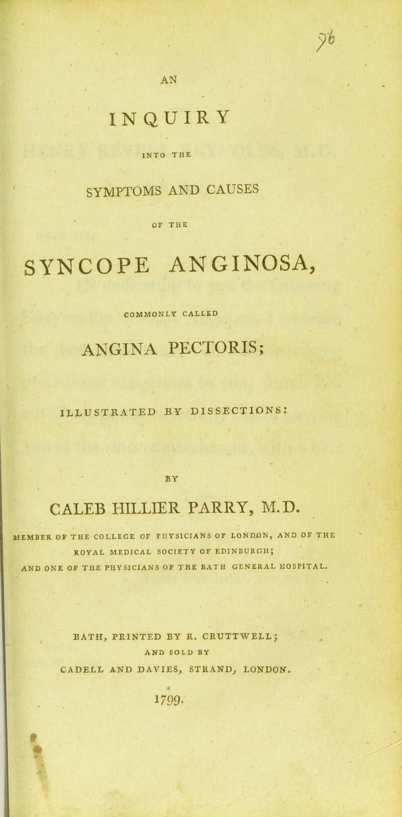 yb AN INQUIRY INTO THE i SYMPTOMS AND CAUSES OF THE SYNCOPE ANGINOSA, COMMONLY CALLED i ANGINA PECTORIS; ILLUSTRATED BY DISSECTIONS: BY CALEB HILLIER PARRY, M.D. MEMBER OF THE COLLEGE OF PHYSICIANS OF LONDON, AND OF THE ROYAL MEDICAL SOCIETY OF EDINBURGH; AND ONE OF THE PHYSICIANS OF THE BATH GENERAL HOSPITAL. BATH, PRINTED BY R. CRUTTWELL) AND SOLD BY CADELL AND DAVIES, STRAND, LONDON. 1/99. f f