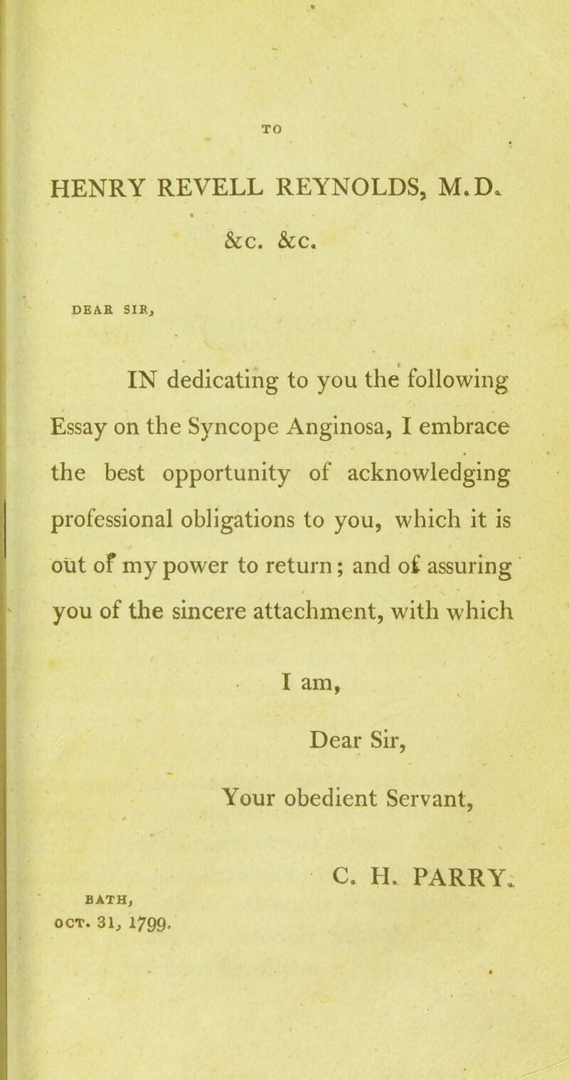 \ TO HENRY REVELL REYNOLDS, M. D. i &c. &c. DEAR SIR* IN dedicating to you the following Essay on the Syncope Anginosa, I embrace the best opportunity of acknowledging professional obligations to you, which it is out of my power to return ; and of assuring you of the sincere attachment, with which I am, Dear Sir, Your obedient Servant, \ c. H. PARRY. BATH, OCT. 31, 1799,