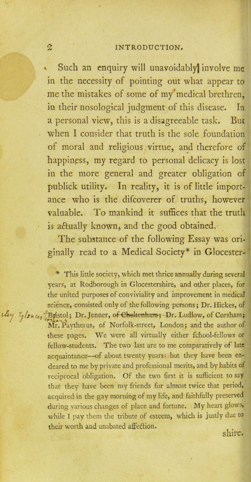 L 2 INTRODUCTION. * Such an enquiry will unavoidably) involve me in the necessity of pointing out what appear to me the mistakes of some of my*medical brethren, in their nosological judgment of this disease. In a personal view, this is a disagreeable task. But when I consider that truth is the sole foundation of moral and religious virtue, and therefore of happiness, my regard to personal delicacy is lost in the more general and greater obligation of publick utility. In reality, it is of little import- ance who is the difeoverer of truths, however valuable. To mankind it suffices that the truth is a&ually known, and the good obtained. The substance of the following Essay was ori- ginally read to a Medical Society* in Glocester- * This little society, which met thrice annually during several years, at Rodborough in Glocestershire, and other places, for the united purposes of conviviality and improvement in medical science, consisted only of the following persons; Dr. Hickes, of ^^Bristol; Dr. Jenner, of-Ghekertham-^ Dr. Ludlow, of Corsham; Mr. Paytheius, of Norfolk-street, London; and the author of these pages. We were all virtually either fchool-fellows or fellow-students. The two last are to me comparatively of late acquaintance—of about twenty years: but they have been en- deared to me by private and professional merits, and by habits of reciprocal obligation. Of the two first it is sufficient to say that they have been my friends for almost twice that period, acquired in the gay morning of my life, and faithfully preserved during various changes of place and fortune. My heart glows, while I pay them the tribute of esteem, which is justly due to their worth and unabated affeflion. shire.