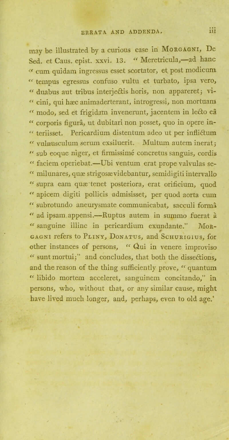 may be illustrated by a curious case in Morgagni, De Sed. et Caus. epist. xxvi. 13. “ Meretricula,—ad hanc  cum quidam ingressus esset scortator, et post modicum “ tempus egressus confuso vultu et turbato, ipsa vero, “ duabus aut tribus interje&is horis, non appareret; vi- “ cini, qui haec animaderterant, introgressi, non mortuam “ modo, sed et frigidam invenerunt, jacentem in le£to ea “ corporis figura, ut dubitari non posset, quo in opere in- “ teriisset. Pericardium distentum adeo ut per inflifitum “ vulnusculum serum exsiluerit. Multum autem inerat; “ sub eoque niger, et firmissime concretus sanguis, cordis “ faciem operiebat.—Ubi ventum erat prope valvulas se- milunares, quae strigosaevidebantur, semidigiti intervallo “ supra earn quae tenet posteriora, erat orilicium, quod “ apicem digiti pollicis admisisset, per quod aorta cum “ subrotundo aneurysmate communicabat, sacculi forma “ ad ipsam appensi.—Ruptus autem in suramo fuerat a. “ sanguine illinc in pericardium exundante.” Mor- gagni refers to Pliny, Donatus, and Schurigius, for other instances of persons, “ Ciui in venere improviso “ suntmortui;” and concludes, that both the dissedtions, » and the reason of the thing sufficiently prove, “ quantum “ libido mortem acceleret, sanguinem concitando,” in persons, who, without that, or any similar cause, might have lived much longer, and, perhaps, even to old age.' f