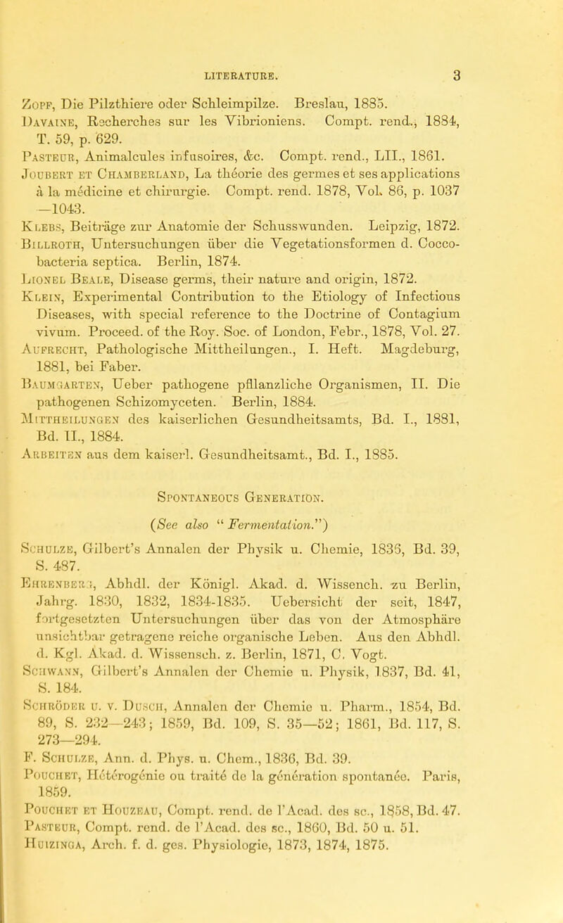 Zopf, Die Pilzthiere oder Schleimpilze. Breslau, 1885. Davaine, Rocherches sur les Vibrioniens. Compt. rend., 1884, T. 59, p. 629. Pasteur, Animalcules infusoires, &c. Compt. rend., LIL, 1861. Joubert et Chamberland, La theorie des germes et ses applications a la medicine et chirurgie. Compt. rend. 1878, VoL 86, p. 1037 —1043. Klebs, Beitrage znr Anatomie der Schusswtinden. Leipzig, 1872. Billroth, Untersuchungen iiber die Vegetationsformen d. Cocco- bacteria septica. Berlin, 1874. Lionel Beale, Disease germs, their nature and origin, 1872. Klein, Experimental Contribution to the Etiology of Infectious Diseases, with special reference to the Doctrine of Contagium vivum. Proceed, of the Roy. Soc. of London, Pebr., 1878, Vol. 27. Aierecht, Pathologische Mittheilungen., I. Heft. Magdeburg, 1881, bei Faber. Baum rARTEN, Ueber pathogene pfllanzliche Organismen, II. Die pathogenen Schizomyceten. Berlin, 1884. Mittheilungen des kaiserlichen Gesundheitsamts, Bd. I., 1881, Bd. II., 1884. Arbeiten aus dem kaiserl. Gesundheitsamt., Bd. I., 1885. Spontaneous Generation. (See also  Fermentation.*) Si mulze, Gilbert's Annalen der Phvsik u. Chemie, 1835, Bd. 39, S. 487. EHRENBER3, Abhdl. der Konigl. Akad. d. Wissench. zu Berlin, Jahrg. 1830, 1832, 1834-1835. Uebersicht der scit, 1847, fortgesetzten Untersuchungen iiber das von der Atmosphare unsichtbar getragene reiche organische Leben. Aus den Abhdl. d. Kgl. Akad. d. Wissensch. z. Berlin, 1871, C. Vogt. Schwann, Gilbert's Annalen der Chemie u. Physik, 1837, Bd. 41, S. 184. Schroder u. v. DUSCH, Annalen der Chemie u. Pharm., 1854, Bd. 89, S. 232—243; 1859, Bd. 109, S. 35—52; 1861, Bd. 117, S. 273—294. P. Schulze, Ann. d. Phys. u. Chcm., 1836, Bd. 39. PoUCHBT, Hcti'rogenie ou traite de la generation spontanee. Paris, 1859. Pouchet et Houzeau, Compt. rend, de 1'Acad. des sc., 1858, Bd. 47. Pasteur, Compt. rend, de l'Acad. des sc., 1860, Bd. 50 u. 51. Huizinga, Arch. f. d. gcs. Physiologic, 1873, 1874, 1875.