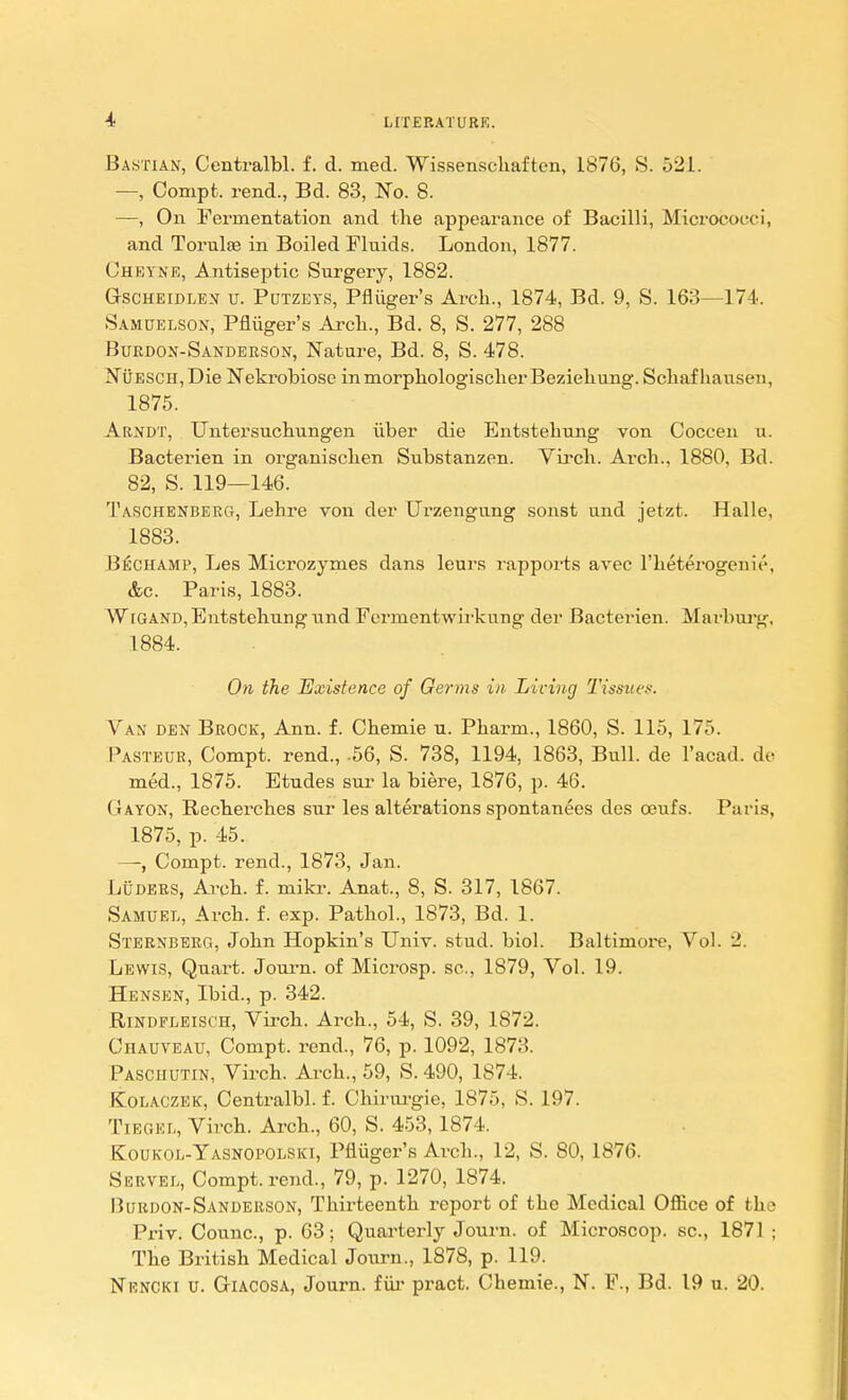 Bastian, Centralbl. f. d. med. Wissenschaften, 1876, S. 521. — Compt. rend., Bd. 83, No. 8. —, On Fermentation and the appearance of Bacilli, Micrococci, and Torulae in Boiled Fluids. London, 1877. Chkyne, Antiseptic Surgery, 1882. Gscheidlen u. Potzets, Pfliiger's Arch., 1874, Bd. 9, S. 163—174. Samuelson, Pfliiger's Arch., Bd. 8, S. 277, 288 Burdon-Sanderson, Nature, Bd. 8, S. 478. NijESCH,Die Nekrobiose inmorphologischerBeziehung. Schafhausen, 1875. Arndt, Untersuchungen iiber die Entstehung von Coccen u. Bacterien in organischen Substanzen. Virch. Arch., 1880, Bd. 82, S. 119—146. Taschenberg, Lehre von der Urzengung sonst und jetzt. Halle, 1883. Bechamp, Les Microzymes dans leurs rapports avec l'heterogenie, &c. Paris, 1883. Wigand, Entstehung und Ferment wirkung der Bacterien. Marburg, 1884. On the Existence of Germs in Living Tissues. Van den Brock, Ann. f. Chemie u. Pkarm., 1860, S. 115, 175. Pasteur, Compt. rend., .56, S. 738, 1194, 1863, Bull, de l'acad. de med., 1875. Etudes sur la biere, 1876, p. 46. Gayon, Recherches sur les alterations spontanees des oeufs. Paris, 1875, p. 45. —, Compt. rend., 1873, Jan. Luders, Arch. f. mikr. Anat., 8, S. 317, 1867. Samuel, Arch. f. exp. Pathol., 1873, Bd. 1. Sternberg, John Hopkin's Univ. stud. biol. Baltimore, Vol. 2. Lewis, Quart. Journ. of Microsp. sc., 1879, Vol. 19. Hensen, Ibid., p. 342. Rindfleisch, Virch. Arch., 54, S. 39, 1872. Chauveau, Compt. rend., 76, p. 1092, 1873. Pascuutin, Virch. Arch., 59, S. 490, 1S74. KLolaczek, Centralbl. f. Chirurgie, 1875, S. 197. TiegeIi, Virch. Arch., 60, S. 453,1874. Koukoe-Yasnopolski, Pfluger's Arch., 12, S. 80, 1876. Servel, Compt. rend., 79, p. 1270, 1874. Burdon-Sanderson, Thirteenth report of the Medical Office of the Priv. Comic, p. 63; Quarterly Journ. of Microscop. sc., 1871 ; The British Medical Journ., 1878, p. 119. Nkncki u. GriACOSA, Journ. fur pract. Chemie., N. F., Bd. 19 u. 20.