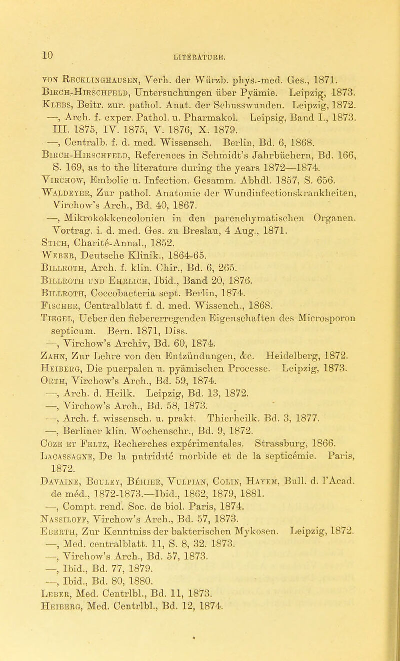 ton Recklinghausen, Yerh. der Wurzb. phys.-med. Ges., 1871. Birch-Hirschfeld, Untersuchungen iiber Pyamie. Leipzig, 1873. Klebs, Beitr. zur. pathol. Anat. der Schusswunden. Leipzig, 1872. —, Arch. f. exper. Pathol, u. Pharrnakol. Leipsig, Band L, 1873. III. 1875, IV. 1875, V. 1876, X. 1879. —, Centralb. f. d. med. Wissensch. Berlin, Bd. 6, 1868. Birch-Hirschfeld, Beferences in Schmidt's Jahrbuchern, Bd. 166, S. 169, as to the literature during the years 1872—1874. Virchow, Embolie u. Infection. Gesamm. Abhdl. 1857, S. 656. Waldeyer, Zur pathol. Anatomie der Wundinfectionskrankbeiten, Virchow's Arch., Bd. 40, 1867. —, Mikrokokkencolonien in den parenchymatischen Orgauen. Vortrag. i. d. med. Ges. zu Breslau, 4 Aug., 1871. Stich, Charite-Annal., 1852. Weber, Deutsche Klinik., 1864-65. Billroth, Arch. f. klin. Chir., Bd. 6, 265. Billroth und Ehrlich, Ibid., Band 20, 1876. Billroth, Coccobacteria sept. Berlin, 1874. Fischer, Centralblatt f. d. med. Wissench., 1868. Tiegel, Ueberden fiebei'erregenden Eigenschaf ten des Microsporon septicum. Bern. 1871, Diss. —, Virchow's Archiv, Bd. 60, 1874. Zahn, Zur Lehre von den Entziindungen, &c. Heidelberg, 1872. Heiberg, Die puerpalen u. pyamischen Processe. Leipzig, 1873. Okth, Virchow's Arch., Bd. 59, 1874. —, Arch. d. Heilk. Leipzig, Bd. 13, 1872. —, Virchow's Arch., Bd. 58, 1873. —, Arch. f. wissensch. u. prakt. Thierheilk. Bd. 3, 1877. ■—, Berliner klin. Wochenschr., Bd. 9, 1872. Coze et Feltz, Recherches experimentales. Strassburg, 1866. Lacassagne, De la putridite morbide et de la septicemic. Paris, 1872. Davaine, Bouley, B^hier, Vulpian, Colin, Hayem, Bull. d. l'Acad. de med., 1872-1873.—Ibid., 1862, 1879, 1881. —, Compt. rend. Soc. de biol. Paris, 1874. Nassiloff, Virchow's Arch., Bd. 57, 1873. Eberth, Zur Kenntniss der bakterisclien Mykosen. Leipzig, 1872. —, Med. centralblatt. 11, S. 8, 32. 1873. —, Virchow's Arch., Bd. 57, 1873. —, Ibid., Bd. 77, 1879. —, Ibid., Bd. 80, 1880. Leber, Med. Centrlbl., Bd. 11, 1873. Heiberg, Med. Centrlbl., Bd. 12, 1874.