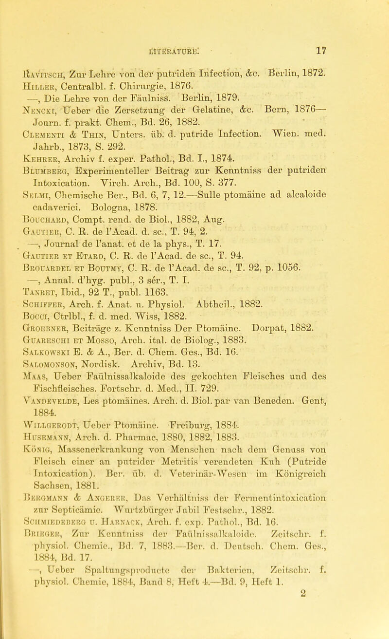 EtiVETSCH; Zur Lebrc von der putriden Infection, &c. Berlin, 1872. Hiller, Centralbl. f. Chirurgie, 1876. —, Die Lehre von der Faulniss. Berlin, 1879. NbnCKT, Ueber die Zersetznng der Gelatine, &c. Bern, 1876— Journ. f. prakt. Chem., Bd. 26, 1882. Clementi & Thin, Unters. iib. d. putride Infection. Wien. med. Jahrb., 1873, S. 292. Kehrer, Arcbiv f. exper. Patbol., Bd. I., 1874. Hlumberc;, Bxperimenteller Beitrag zur Kenntniss der putriden Intoxication. Virch. Arcb., Bd. 100, S. 377. Sblmi, Cbemiscbe Ber., Bd. 6, 7, 12.—Snlle ptomaine ad alcaloide cadaverici. Bologna, 1878. I Joi'Chard, Compt. rend, de Biol., 1882, Aug. Gautier, C. R. de l'Acad. d. sc., T. 94, 2. —, Journal de l'anat. et de la pbys., T. 17. GrAUTiER et Btard, C. R. de l'Acad. de sc., T. 94. J3rouardel et Boutmy, C. R. de l'Acad. de sc., T. 92, p. 1056. —, Annal. d'byg. publ., 3 ser., T. I. Tasket, Ibid., 92 T., publ. 1163. Schiffer, Arcb. f. Anat. u. Physiol. Abtbeil., 1882. Bom, Ctrlbl., f. d. med. Wiss, 1882. Groebxer, Beitriige z. Kenntniss Der Ptomaine. Dorpat, 1882. Guareschi et Mosso, Ai-ch. ital. de Biolog., 1883. Salkowski E. & A., Ber. d. Chem. Ges., Bd. 16. Salomoxson, Nordisk. Archiv, Bd. 13. M.\as, Ueber Faiilnissalkaloide des gekocbten Fleisches und des Fiscbfleiscbes. Fortscbr. d. Med., II. 729. Yan-hevelde, Les ptomaines. Areh. d. Biol, par van Beneden. Gent, 1884. Willgerodt, Ueber Ptomaine. Freiburg, 1884. Husemanx, Arcb. d. Pharmac. 1880, 1882, 1883. Kosu;, Massenerkrankung von Menscbcn nacb dem Genass von Fleisch einer an putridcr Metritis verendeten Kub (Putride Intoxication). Ber. iib. cl. Vctci•iniir-Wescn im Konigreich Sacbsen, 1881. IjEromann & Anoerkr, Das Verhaltuiss der Fcrmcntintoxication zur Scpticiimic. Wnrtzbiirger Jnbil Festsclir., 1882. SciiMiEDEnERO u. Harnack', Arcb. f. cxp. Patbol., Bd. 16. Brieoer, Zur Kenntniss der Faiilnissalkaloide. Zeitsebr. f. pbysiol. Cbemie., Bd. 7, 1883.—Ber. d. Dcntsch. Chem. Ges., 1884, Bd. 17. —, Ueber Spaltungsproduete der Baktcrien. Zeitsebr. f. pbysiol. Chemie, 1884, Band 8, Heft 4.—Bd. 9, Heft 1. 2