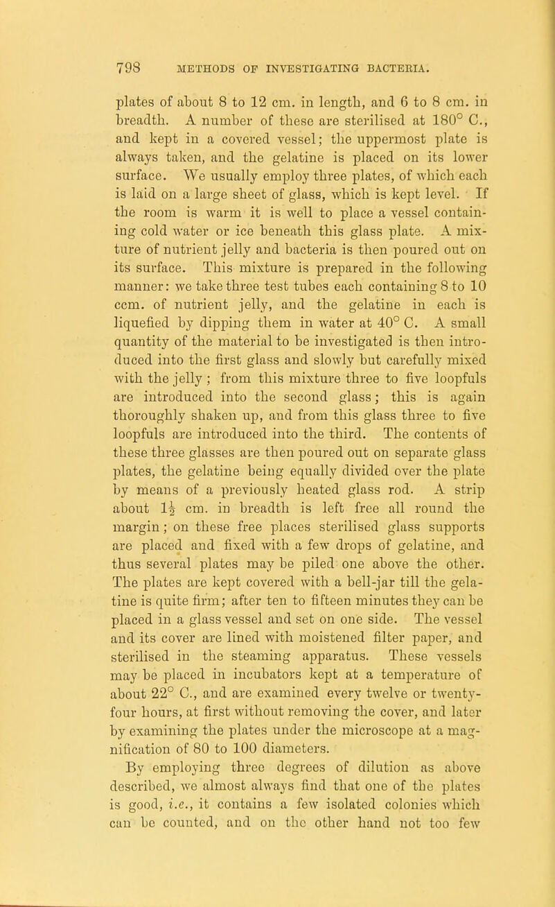 plates of about 8 to 12 cm. in length, and 6 to 8 cm. in breadth. A number of these are sterilised at 180° C, and kept in a covered vessel; the uppermost plate is always taken, and the gelatine is placed on its lower surface. We usually employ three plates, of which each is laid on a large sheet of glass, which is kept level. If the room is warm it is well to place a vessel contain- ing cold water or ice beneath this glass plate. A mix- ture of nutrient jelly and bacteria is then poured out on its surface. This mixture is prepared in the following manner: we take three test tubes each containing 8 to 10 ccm. of nutrient jelly, and the gelatine in each is liquefied by dipping them in water at 40° C. A small quantity of the material to be investigated is then intro- duced into the first glass and slowly but carefully mixed with the jelly ; from this mixture three to five loopfuls are introduced into the second glass; this is again thoroughly shaken up, and from this glass three to five loopfuls are introduced into the third. The contents of these three glasses are then poured out on separate glass plates, the gelatine being equally divided over the plate by means of a previously heated glass rod. A strip about 1| cm. in breadth is left free all round the margin; on these free places sterilised glass supports are placed and fixed with a few drops of gelatine, and thus several plates may be piled one above the other. The plates are kept covered with a bell-jar till the gela- tine is quite firm; after ten to fifteen minutes they can be placed in a glass vessel and set on one side. The vessel and its cover are lined with moistened filter paper, and sterilised in the steaming apparatus. These vessels may be placed in incubators kept at a temperature of about 22° C, and are examined every twelve or twenty- four hours, at first without removing the cover, and later by examining the plates under the microscope at a mag- nification of 80 to 100 diameters. By employing three degrees of dilution as above described, we almost always find that one of tbe plates is good, i.e., it contains a few isolated colonies which can be counted, and on the other hand not too few