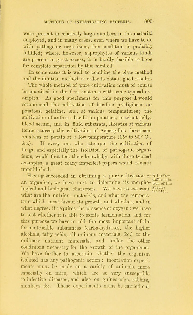 wcro present in relatively large numbers in the material employed, and in many cases, even where we have to do with pathogenic organisms, this condition is probably fulfilled; where, however, saprophytes of various kinds are present in great excess, it is hardly feasible to hope for complete separation by this method. In some cases it is well to combine the plate method and the dilution method in order to obtain good results. The whole method of pure cultivation must of course be practised in the first instance with some typical ex- amples. As good specimens for this purpose I would recommend the cultivation of bacillus prodigiosus on potatoes, gelatine, &c, at various temperatures; the cultivation of anthrax bacilli on potatoes, nutrient jelly, blood serum, and in fluid substrata, likewise at various temperatures; the cultivation of Aspergillus flavescens on slices of potato at a low temperature (15° to 20° C, &c). If every one who attempts the cultivation of fungi, and especially the isolation of pathogenic organ- isms, would first test their knowledge with these typical examples, a great many imperfect papers would remain unpublished. Having succeeded in obtaining a pure cultivation of A Further , , , t i -i i differentia- an organism, we have next to determine its morpho- tion of the logical and biological characters. We have to ascertain what are the nutrient materials, and what the tempera- ture which most favour its growth, and whether, and in what degree, it requires the presence of oxygen; we have to test whether it is able to excite fermentation, and for this purpose we have to add the most important of the fermentescible substances (carbo-hydrates, the higher alcohols, fatty acids, albuminous materials, &c.) to the ordinary nutrient materials, and under the other conditions necessary for the growth of the organisms. We have further to ascertain whether the organism isolated has any pathogenic action ; inoculation experi- ments must be made on a variety of animals, more especially on mice, which are so very susceptible to infective diseases, and also on guinea-pigs, rabbits, monkeys, Sec. These experiments must be carried out