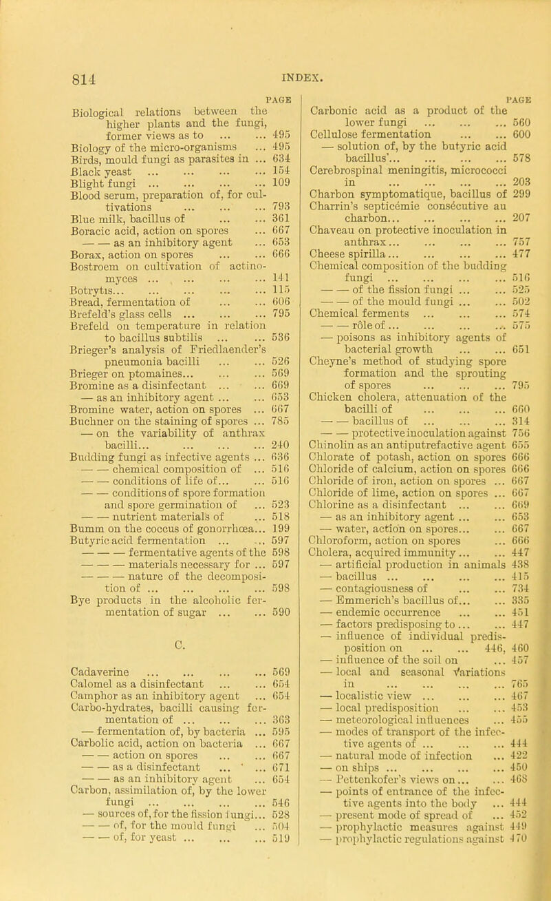 PAGE Biological relations between the higher plants and the fungi, former views as to ... ...495 Biology of the micro-organisms ... 495 Birds, mould fungi as parasites in ... 034 Black yeast 154 Blight fungi 109 Blood serum, preparation of, for cul- tivations ... ... ... 793 Blue milk, bacillus of 361 Boracic acid, action on spores ... 667 as an inhibitory agent ... 653 Borax, action on spores ... ... 066 Bostroem on cultivation of actino- myces ... ... ... ... 141 Botrytis 115 Bread, fermentation of ... ... 606 Brefeld's glass cells 795 Brefeld on temperature in relation to bacillus subtilis ... ... 536 Brieger's analysis of Friedlaender's pneumonia bacilli ... ... 526 Brieger on ptomaines... ... ... 569 Bromine as a disinfectant ... ... 609 — as an inhibitory agent ... ... 053 Bromine water, action on spores ... 667 Buchner on the staining of spores ... 785 — on the variability of anthrax bacilli 240 Budding fungi as infective agents ... 036 chemical composition of ... 516 conditions of life of... ... 510 conditions of spore formation and spore germination of ... 523 nutrient materials of ... 518 Bumm on the coccus of gonorrhoea... 199 Butyric acid fermentation ... ... 597 fermentative agents of the 598 materials necessary for ... 597 nature of the decomposi- tion of ... ... 598 Bye products in the alcoholic fer- mentation of sugar 590 C. Cadaverine ... ... 569 Calomel as a disinfectant ... ... 654 Camphor as an inhibitory agent ... 054 Carbo-hydrates, bacilli causing fer- mentation of 303 — fermentation of, by bacteria ... 595 Carbolic acid, action on bacteria ... 667 action on spores ... ... 007 as a disinfectant ... ' ... 671 as an inhibitory agent ... 654 Carbon, assimilation of, by the lower fungi 546 — sources of, for the fission iungi... 528 of, for the mould fungi ... 504 of, for yeast 519 l'AGE Carbonic acid as a product of the lower fungi 560 Cellulose fermentation 600 — solution of, by the butyric acid bacillus' 578 Cerebrospinal meningitis, micrococci in 203 Charbon symptomatique, bacillus of 299 Charrin's septicemic consecutive au charbon 207 Chaveau on protective inoculation in anthrax... ... 757 Cheese spirilla 477 Chemical composition of the budding fungi ... 516 of the fission fungi ... ... 525 of the mould fungi ... ... 502 Chemical ferments ... ... ... 574 roleof... ... ... ... 575 ■— poisons as inhibitory agents of bacterial growth ... ... 651 Cheyne's method of studying spore formation and the sprouting of spores 795 Chicken cholera, attenuation of the bacilli of 660 bacillus of ... ... ... 314 — — protective inoculation against 756 Chinolin as an antiputrefactive agent 655 Chlorate of potash, action on spores 666 Chloride of calcium, action on spores 666 Chloride of iron, action on spores ... 667 Chloride of lime, action on spores ... 667 Chlorine as a disinfectant ... ... 669 — as an inhibitory agent ... ... 653 — water, action on spores... ... 667 Chloroform, action on spores ... 666 Cholera, acquired immunity ... ... 447 — artificial production in animals 438 — bacillus 415 — contagiousness of 734 — Emmerich's bacillus of 335 — endemic occurrence 451 — factors predisposing to 447 — influence of individual predis- position on 446, 460 — influence of the soil on ... -157 — local and seasonal Variations in 765 — localistic view 407 — local predisposition 453 — meteorological influences ... 455 ■— modes of transport of the infec- tive agents of ... 444 — natural mode of infection ... 422 — on ships 450 — I'ettenkofer's views on 468 — points of entrance of the infec- tive agents into the body ... 444 — present mode of spread of ... 452 — prophylactic measures against 449 — prophylactic regulations against 470