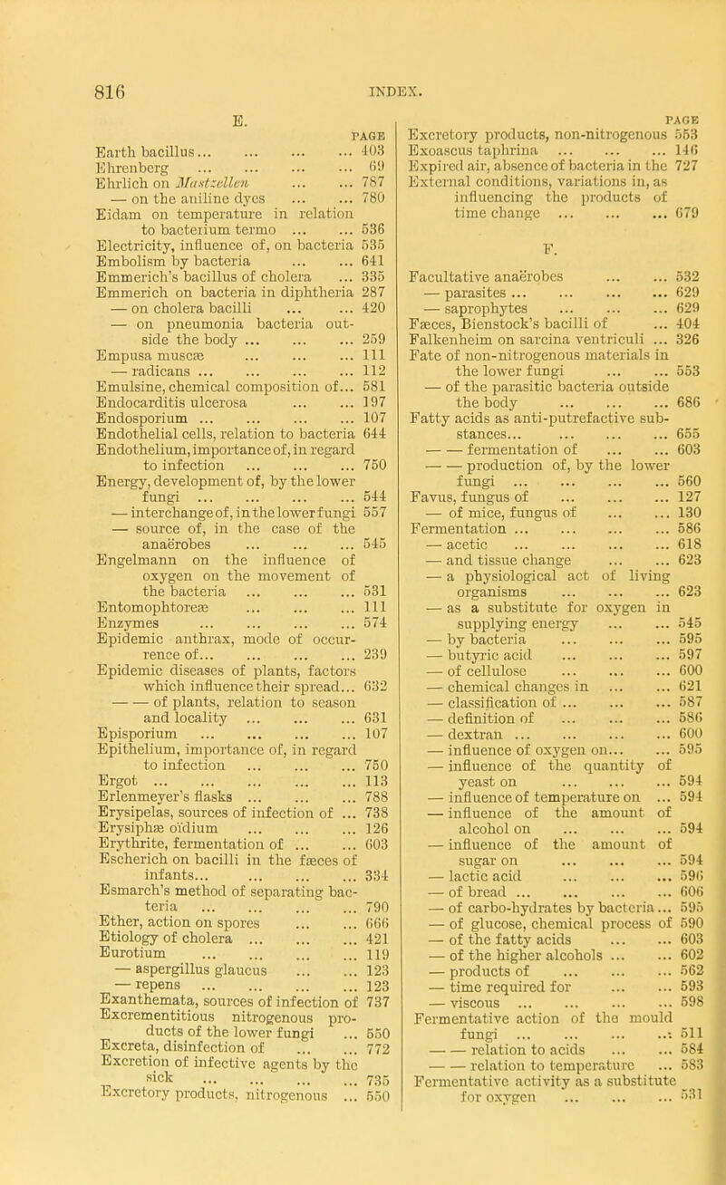 E. FAGE Earth bacillus 103 Ehrenbcrg ... ••• 69 Ehrlich on Mastsellen 787 — on the aniline dyes ... ... 780 Eidam on temperature in relation to bacterium termo ... ... 536 Electricity, influence of, on bacteria 535 Embolism by bacteria ... ... 641 Emmerich's bacillus of cholera ... 335 Emmerich on bacteria in diphtheria 287 — on cholera bacilli ... ... 420 — on pneumonia bacteria out- side the body ... ... ... 259 Empusa muscse ... ... ... Ill — radicans ... ... 112 Emulsine, chemical composition of... 581 Endocarditis ulcerosa ... ... 197 Endosporium ... ... 107 Endothelial cells, relation to bacteria 644 Endothelium, importance of, in regard to infection ... ... ... 750 Energy, development of, by the lower- fungi 544 — interchange of, in the lower fungi 557 — source of, in the case of the anaerobes ... ... ... 545 Engelmann on the influence of oxygen on the movement of the bacteria ... ... ... 531 Entomophtoreas ... ... ...Ill Enzymes ... ... 574 Epidemic anthrax, mode of occur- rence of... ... ... ... 239 Epidemic diseases of plants, factors which influence their spread... 632 of plants, relation to season and locality ... ... ... 631 Episporium 107 Epithelium, importance of, in regard to infection 750 Ergot 113 Erlenmeyer's flasks 788 Erysipelas, sources of infection of ... 738 Erysiphas o'idium 126 Erythrite, fermentation of 603 Escherich on bacilli in the faeces of infants... 334 Esmarch's method of separating bac- teria 790 Ether, action on spores 666 Etiology of cholera 421 Eurotium 119 — aspergillus glaucus 123 — repens 123 Exanthemata, sources of infection of 737 Excrementitious nitrogenous pro- ducts of the lower fungi ... 550 Excreta, disinfection of 772 Excretion of infective agents by Hie sick 735 Excretory products, nitrogenous ... 550 PAGE Excretory products, non-nitrogenous 553 Exoascus taphrina 146 Expired air, absence of bacteria in the 727 External conditions, variations in, as influencing the products of time change 679 Facultative anaerobes 532 — parasites... ... ... ... 629 — saprophytes ... ... ... 629 Fasces, Bienstock's bacilli of ... 404 Falkenheim on sarcina ventriculi ... 326 Fate of non-nitrogenous materials in the lower fungi ... ... 553 — of the parasitic bacteria outside the body 686 Fatty acids as anti-putrefactive sub- stances... ... ... ... 655 fermentation of ... ... 603 production of, by the lower fungi ... ... ... ... 560 Favus, fungus of ... 127 — of mice, fungus of 130 Fermentation ... 586 — acetic ... ... 618 — and tissue change 623 — a physiological act of living organisms 623 — as a substitute for oxygen in supplying energy ... ... 545 — by bacteria ... 595 — butyric acid ... 597 — of cellulose 600 — chemical changes in ... ... 621 — classification of 587 — definition of ... ... ... 586 — dextran 600 — influence of oxygen on... ... 595 — influence of the quantity of yeast on ... ... ... 594 — influence of temperature on ... 594 — influence of the amount of alcohol on 594 — influence of the amount of sugar on ... 594 — lactic acid ... 596 — of bread 606 — of carbo-hydrates by bacteria... 595 — of glucose, chemical process of 590 — of the fatty acids 603 — of the higher alcohols 602 — products of ... ... ... 562 — time required for 593 — viscous 598 Fermentative action of the mould fungi ... ... •. 511 relation to acids 584 relation to temperature ... 583 Fermentative activity as a substitute for oxygen 683