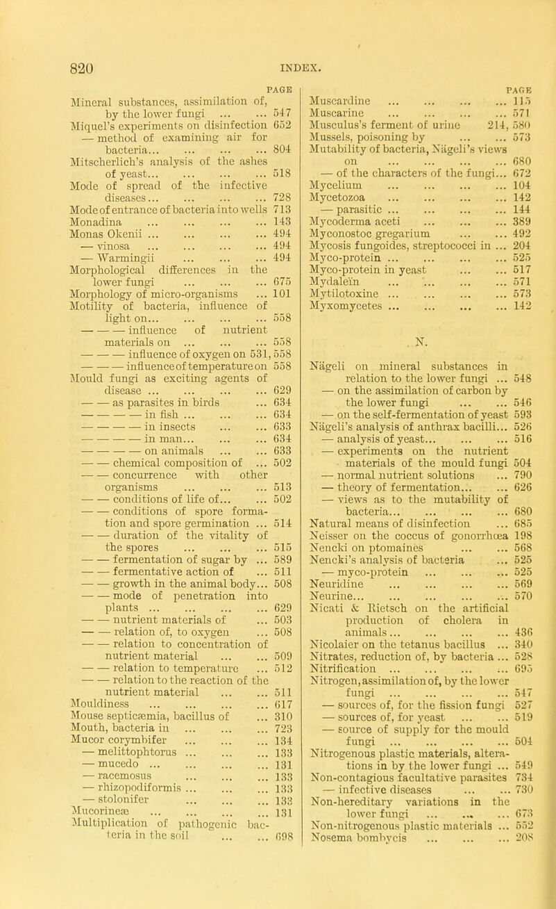 PAGE Mineral substances, assimilation of, by the lower fungi ... ... 5-17 Miquel's experiments on disinfection 652 — method of examining air for bacteria... ... ... ... 804 Mitscherlich's analysis of the ashes of yeast ... 518 Mode of spread of the infective diseases... ... 728 Mode of entrance of bacteria i nto wells 713 Monadina 143 Monas Okenii 494 — vinosa ... ... ... ... 494 — Warmingii ... ... ... 494 Morphological differences in the lower fungi ... ... ... 675 Morphology of micro-organisms ... 101 Motility of bacteria, influence of light on... ... 558 influence of nutrient materials on ... 558 influence of oxygen on 531,558 influence of temperature on 558 Mould fungi as exciting agents of disease ... ... 629 as parasites in birds ... 634 in fish ... ... ... 634 in insects ... ... 633 in man... ... ... 634 on animals ... ... 633 chemical composition of ... 502 concurrence with other organisms ...513 conditions of life of 502 conditions of spore forma- tion and spore germination ... 514 duration of the vitality of the spores 515 fermentation of sugar by ... 589 fermentative action of ... 511 growth in the animal body... 508 mode of penetration into plants 629 nutrient materials of ... 503 relation of, to oxygen ... 508 relation to concentration of nutrient material ... ... 509 relation to temperature ... .>12 relation to the reaction of the nutrient material 511 Mouldiness 617 Mouse septicemia, bacillus of ... 310 Mouth, bacteria in 723 Mucor corymbifer 134 — melittoph torus 133 — mucedo 131 — racemosus 133 — rhizopodiformis ... 133 — stolonifer 133 Mucorincaj 131 Multiplication of pathogenic bac- teria in the soil 698 PACE Muscardine 1J5 Muscarine ... 571 Musculus's ferment of urine 214, 680 Mussels, poisoning by 573 Mutability of bacteria, Niigcli's views on 680 — of the characters of the fungi... 672 Mycelium 104 Mycetozoa ... 142 — parasitic ... 144 Mycoderma aceti ... 389 Myconostoc gregarium 492 Mycosis fungoides, streptococci in ... 204 Myco-protein ... ... 525 Myco-protein in yeast 517 Mydale'in ... \ 571 Mytilotoxine 573 Myxomycetes 142 Nageli on mineral substances in relation to the lower fungi ... 548 — on the assimilation of carbon by the lower fungi ... ... 546 — on the self-fermentation of yeast 593 Nageli's analysis of anthrax bacilli... 526 — analysis of yeast... ... ... 516 — experiments on the nutrient materials of the mould fungi 504 — normal nutrient solutions ... 790 — theory of fermentation 626 — views as to the mutability of bacteria 680 Natural means of disinfection ... 685 Neisser on the coccus of gonorrhoea 198 Nencld on ptomaines 568 Nencki's analysis of bacteria ... 525 — myco-protein 525 Neuridine ... ... 569 Neurine... ... ... 570 Nicati & Itietsch on the artificial production of cholera in animals ... 436 Nicolaier on the tetanus bacillus ... 340 Nitrates, reduction of, by bacteria ... 528 Nitrification ... 695 Nitrogen, assimilation of, by the lower fungi 547 — sources of, for the fission fungi 527 — sources of, for yeast 519 — source of supply for the mould fungi 504 Nitrogenous plastic materials, altera- tions in by the lower fungi ... 549 Non-contagious facultative parasites 734 — infective diseases 730 Non-hereditary variations in the lower fungi 673 Non-nitrogenous plastic materials ... BB2 Nosema bombycis ... 208