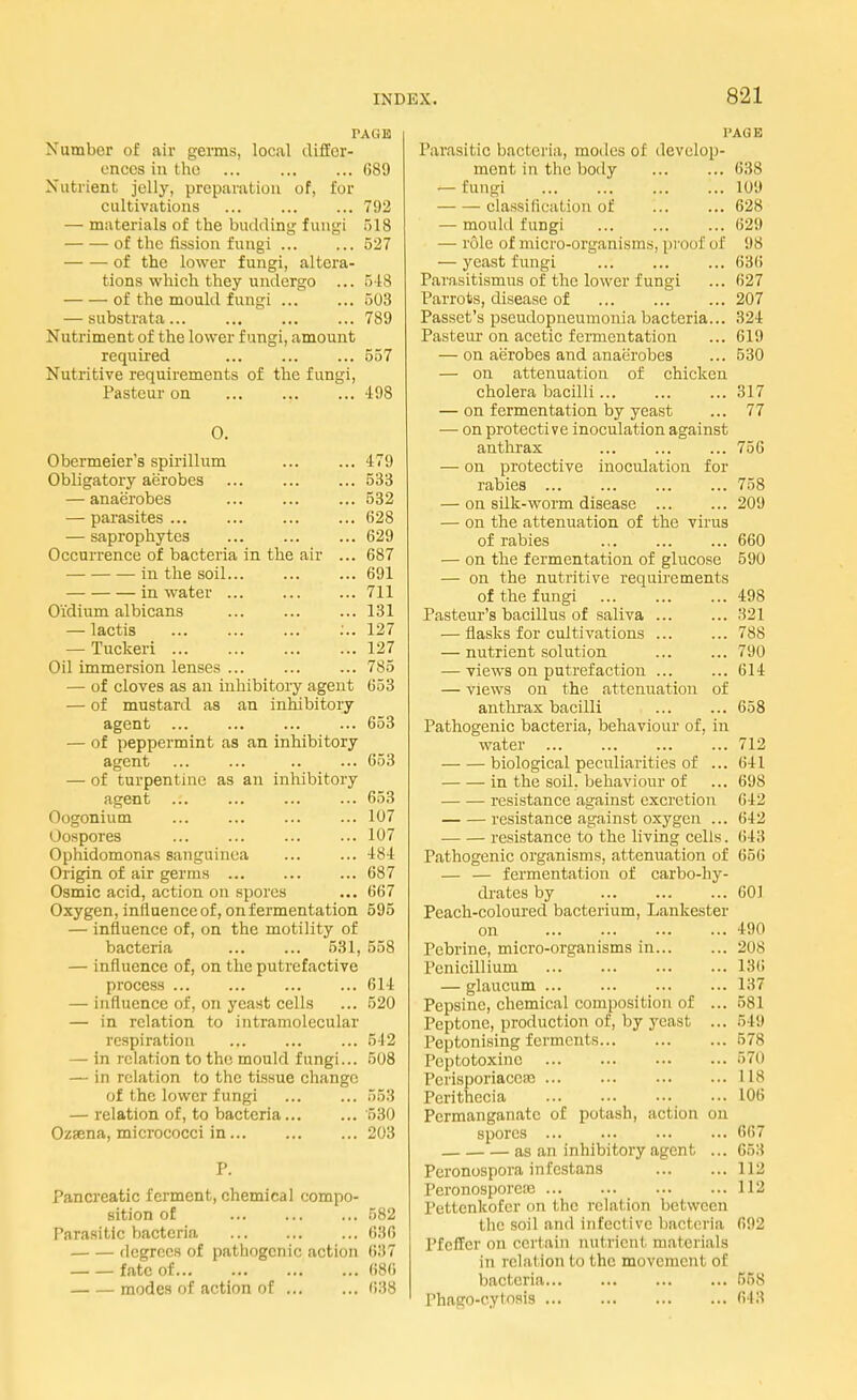 l'Allli Number of air germs, local differ- ences in the 689 Nutrient jelly, preparation of, for cultivations 792 — materials of the budding fungi 518 of the fission fungi 527 of the lower fungi, altera- tions which they undergo ... 518 of the mould fungi 503 — substrata 789 Nutriment of the lower fungi, amount required ... 557 Nutritive requirements of the fungi, Pasteur on ... ... ... 498 0. Obermeier's spirillum ... ... 479 Obligatory aerobes ... 533 — anaerobes ... 532 — parasites... ... 628 — saprophytes 629 Occurrence of bacteria in the air ... 687 in the soil ... 691 in water 711 O'idium albicans 131 — lactis ... ... ... :.. 127 — Tuckeri 127 Oil immersion lenses ... ... ... 785 — of cloves as an inhibitory agent 653 — of mustard as an inhibitory agent ... ... 653 — of peppermint as an inhibitory agent ... ... 653 — of turpentine as an inhibitory agent ... ... ... ... 653 Oogonium ... ... ... ... 107 Oospores ... ... 107 Ophidomonas sanguinea 484 Origin of air germs 687 Osmic acid, action on spores ... 667 Oxygen, influence of, on fermentation 595 — influence of, on the motility of bacteria 531, 558 — influence of, on the putrefactive process 614 — influence of, on yeast cells ... 520 — in relation to intramolecular respiration ... 512 — in relation to the mould fungi... 508 — in relation to the tissue change of the lower fungi 553 — relation of, to bacteria '530 Ozaena, micrococci in 203 Pancreatic ferment, chemical compo- sition of 582 Parasitic bacteria 636 degrees of pathogenic action 637 fate of 686 modes of action of 688 PAGE Parasitic bacteria, modes of develop- ment in the body — fungi classification of — mould fungi — role of micro-organisms, proof of — yeast fungi Parasitismns of the lower fungi Parrots, disease of Passct's pseudopneumonia bacteria... Pasteur on acetic fermentation — on aerobes and anaerobes — on attenuation of chicken cholera bacilli — on fermentation by yeast — on protective inoculation against anthrax — on protective inoculation for rabies — on silk-worm disease ... — on the attenuation of the virus of rabies — on the fermentation of glucose — on the nutritive requirements of the fungi Pasteur's bacillus of saliva — flasks for cultivations — nutrient solution — views on putrefaction — views on the attenuation of anthrax bacilli Pathogenic bacteria, behaviour of, in water biological peculiarities of ... in the soil, behaviour of resistance against excretion resistance against oxygen ... resistance to the living cells. Pathogenic organisms, attenuation of 656 — — fermentation of carbo-hy- drates by Peach-coloured bacterium, Lankester on Pebrine, micro-organisms in Penicillium — glaucum Pepsinc, chemical composition of ... Peptone, production of, by yeast ... Peptonising ferments Peptotoxinc Perisporiaccsc ... ... Perithecia Permanganate of potash, action on spores as an inhibitory agent ... Pcronospora infestans Peronosporete Pettenkofer on the relation between the soil and infective bacteria Pfeffer on certain nutrieni materials in relation to the movement of bacteria... fhago-eytosis 63S 109 628 629 98 636 627 207 324 619 530 317 77 756 758 209 660 590 498 321 788 790 614 658 712 641 698 642 642 643 601 490 208 186 137 581 549 578 570 118 106 667 653 112 112 692 558 648