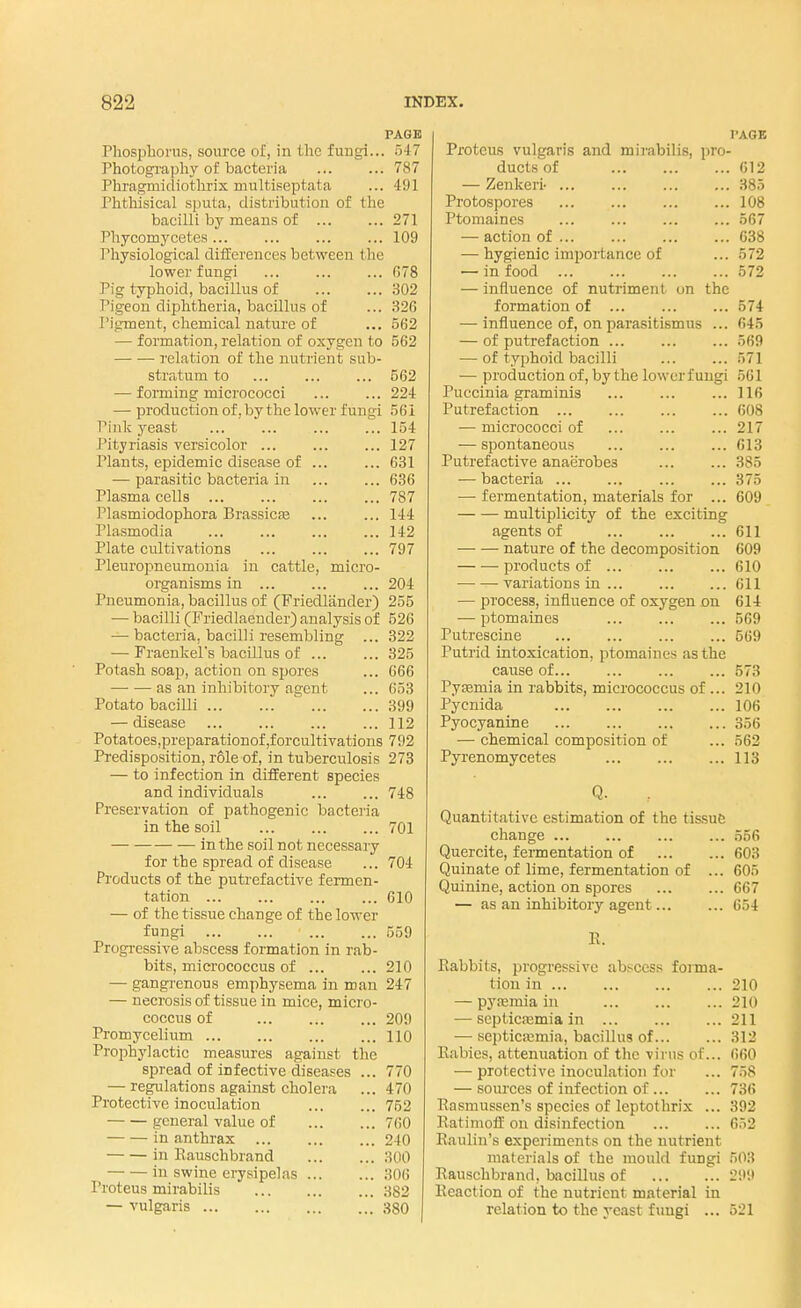 PAGE Phosphorus, source of, in the fungi... 547 Photography of bacteria 787 Phragmidiothrix multiseptata ... 491 Phthisical sputa, distribution of the bacilli by means of 271 Phycomycetes... ... 109 1 'hysiological differences between the lower fungi ... ... ... 678 Pig typhoid, bacillus of 302 Pigeon diphtheria, bacillus of ... 326 Pigment, chemical nature of ... 562 — formation, relation of oxygen to 562 relation of the nutrient sub- stratum to ... ... ... 562 — forming micrococci ... ... 224 — production of. by the lower fungi 561 Pink yeast ... ... ... ... 154 Pityriasis versicolor ... ... ... 127 Plants, epidemic disease of ... ... 631 — parasitic bacteria in ... ... 636 Plasma cells 787 Plasmiodophora Brassicae ... ... 144 Plasmodia 142 Plate cultivations 797 Pleuropneumonia in cattle, micro- organisms in ... 204 Pneumonia, bacillus of (Friedlander) 255 — bacilli (Friedlaeuder) analysis of 526 — bacteria, bacilli resembling ... 322 — Fraenkel's bacillus of 325 Potash soap, action on spores ... 666 as an inhibitory agent ... 653 Potato bacilli 399 — disease ... ... ... ... 112 Potatoes,preparationof,forcultivations 792 Predisposition, role of, in tuberculosis 273 — to infection in different species and individuals 748 Preservation of pathogenic bacteria in the soil 701 ■— in the soil not necessary for the spread of disease ... 704 Products of the putrefactive fermen- tation 610 — of the tissue change of the lower fungi 559 Progressive abscess formation in rab- bits, micrococcus of 210 — gangrenous emphysema in man 247 — necrosis of tissue in mice, micro- coccus of 209 Promycelium 110 Prophylactic measures against the spread of infective diseases ... 770 — regulations against cholera ... 470 Protective inoculation ... ... 752 general value of 760 in anthrax ... ... ... 240 in Rauschbrand 300 in swine erysipelas 306 Proteus mirabilis 382 — vulgaris 380 I'AGE Proteus vulgaris and mirabilis, pro- ducts of 612 — Zenkeri- ... ... 385 Protospores ... ... 108 Ptomaines ... ... ... ... 567 — action of ... ... ... ... 638 — hygienic importance of ... 572 — in food 572 — influence of nutriment on the formation of ... ... ... 574 — influence of, on parasitismus ... 645 — of putrefaction ... 569 — of typhoid bacilli 571 — production of, by the lower fungi 561 Puccinia graminis ... ... ...116 Putrefaction 608 — micrococci of 217 — spontaneous ... ... ... 613 Putrefactive anaerobes ... ... 385 — bacteria ... ... 375 ■—■ fermentation, materials for ... 609 multiplicity of the exciting agents of 611 nature of the decomposition 609 ■ products of 610 variations in ... 611 — process, influence of oxygen on 614 — ptomaines ... 569 Putrescine 569 Putrid intoxication, ptomaines as the cause of... ... ... ... 573 Pyemia in rabbits, micrococcus of ... 210 Pycnida 106 Pyocyanine 356 — chemical composition of ... 562 Pyrenomycetes 113 Q. Quantitative estimation of the tissue change ... ... 556 Quercite, fermentation of 603 Quinate of lime, fermentation of ... 605 Quinine, action on spores ... ... 667 — as an inhibitory agent... ... 654 Rabbits, progressive abscess forma- tion in 210 — pyaemia in 210 — septicaemia in ... ... ... 211 — septicaemia, bacillus of 312 Rabies, attenuation of the virus of... 660 — protective inoculation for ... 758 — sources of infection of 736 Rasmussen's species of leptothrix ... 392 Ratimoff on disinfection ... ... 652 Raulin's experiments on the nutrient materials of the mould fungi BOB Rauschbrand, bacillus of 299 Reaction of the nutrient material in relation to the yeast fuugi ... 521