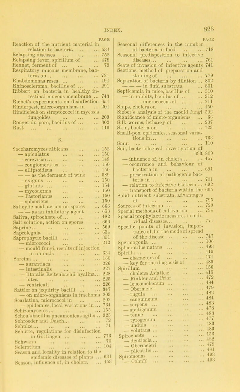 828 PAG K Reaction of t he nut dent material in relation to bacteria 534 Relapsing diseases ... •. 752 Relapsing fever, spirillum of ... 479 Rennet, ferment of 79 Respiratory mucous membrane, bac- teria on ... ... 724 Rhabdomonas rosea 494 Rhinoscleroma, bacillus of 291 Ribbert on bacteria in healthy in- testinal mucous membrane ... 743 Richet's experiments on disinfection 654 Rinderpest, micro-organisms in ... 204 Rindfleisch on streptococci in mycosis fungoides ... ... ... 209 Rouget du pore, bacillus of 302 Rust 116 Saccharomyces albicans ... ... 152 — apiculatus ... ... ... 150 — cerevisias ... ... 148 — conglomerates ... ... ... 150 — ellipsoideus 150 as the ferment of wiiv; ... 589 — exiguus ... ... ... ... 150 — glutinis 154 — mycoderma ... ... ... 150 — Pastorianus ... 150 — sphaericus ... ... ... 150 Salicylic acid, action on spores ... 666 as an inhibitory agent ... (553 Saliva, spirochete of ... 482 Salt solution, action on spores ... 666 Saprine 569 Saprolegnia ... ... ... ■■• 634 Saprophytic bacilli ... ... ... 351 —micrococci ... ... ... 212 — mould fungi, results of injection in animals ... ... ... 634 Sarcina 160 — aurantiaca ... 226 — intestinalis ... ... ... 227 — litoralis Reitenbachii hyalina... 228 — lutea 225 — ventriculi ... ... ... 226 Sattler on jequirity bacilli 347 — on micro-organisms in trachoma 203 Scarlatina, micrococci in 202 — epidemics, local variations in ... 764 Schizomycetcs ... 155 Schou'sbacillus pneumonicusagilis... 325 Hchrocder and Dusch... ... ... 72 Schulze 71 Schiitte, regulations for disinfection in Gottingeu 776 Schwann 70 Sclerotium ... ... ... ... 104 Season and locality in relation to the epidemic diseases of plants ... 631 SeasoD, influence of, in cholera ... 453 Seasonal differences in the number of bacteria in food Seasonal predisposition to infective diseases Seats of invasion of infective agents Sections, method of preparation and staining of Separation of bacteria by dilution ... in fluid substrata Septicaemia in mice, bacillus of — in rabbits, bacillus of — micrococcus of Ships, cholera on Sieber's analysis of the mould fungi Significance of micro-organisms Silk-worms, lethargy of Skin, bacteria on Small-pox epidemics, seasonal varia- tions in Smut Soil, bacteriological investigation of 693, — influence of, in cholera — occurrence and behaviour of bacteria in — preservation of pathogenic bac- teria in ... — relation to infective bacteria ... — transport of bacteria within the Solid nutrient substrata, advantages of Sources of infection Special methods of cultivation Special prophylactic measures in indi- vidual diseases... Specific points of invasion, impor- tance of, for t he mode of spread of the disease Spcrmogonia Sphxrotilus natans Spirilla — characters of ... — key for the diagnosis of Spirillum — cholerce Asiatics — Finklcr and Trior — leucomelamum — Obermeieri — rugula — sanguineum — serpens ... — sputigenum — tenue — tyrogenum — undula — volutans Spirochete — denticola — Obermeieri — plicatilis Spiromonas — Cohn'u PACE 718 761 741 779 802 801 310 312 211 150 502 66 207 723 763 110 809 457 691 701 692 695 795 7l.i 794 771 747 106 -193 •115 174 485 L56 U6 472 484 179 182 is | 483 478 488 177 483 483 156 482 179 |s| 193 193