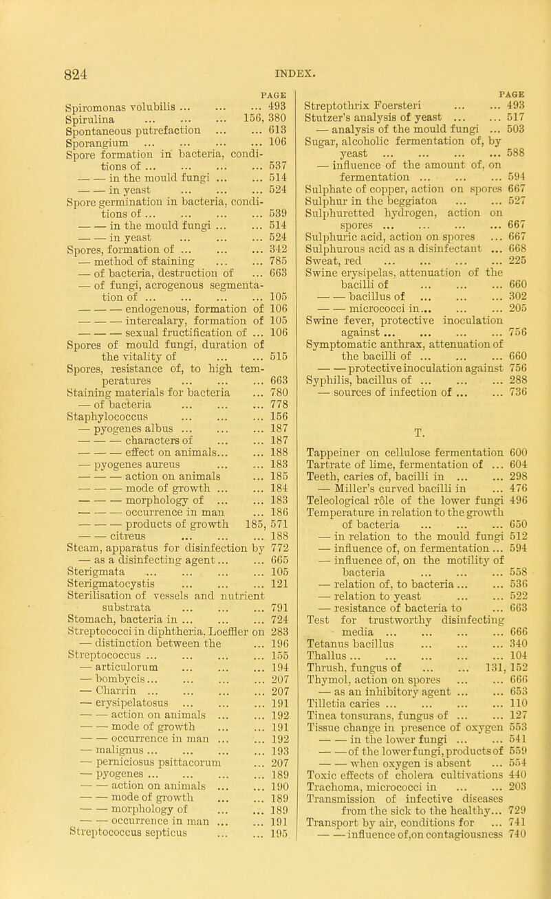 PAGE Spiromonas volubilis 493 Spirulina ... ... ... 156, 380 Spontaneous putrefaction 613 Sporangium 106 Spore formation in bacteria, condi- tions of ... ... 537 in the mould fungi 514 in yeast 524 Spore germination in bacteria, condi- tions of 539 in the mould fungi ... ... 514 in yeast ... ... ... 524 Spores, formation of 342 — method of staining 785 — of bacteria, destruction of ... 663 — of fungi, acrogenous segmenta- tion of 105 — endogenous, formation of 106 intercalary, formation of 105 sexual fructification of ... 106 Spores of mould fungi, duration of the vitality of ... ... 515 Spores, resistance of, to high tem- peratures ... ... ... 663 Staining materials for bacteria ... 780 — of bacteria 778 Staphylococcus ... ... ... 156 — pyogenes alb us 187 characters of ... ... 187 effect on animals... ... 188 — pyogenes aureus ... ... 183 action on animals ... 185 mode of growth 184 morphology of ... ... 183 occurrence in man ... 186 products of growth 185, 571 citreus 188 Steam, apparatus for disinfection by 772 — as a disinfecting agent... ... 665 Sterigmata ... ... ... ... 105 Sterigmatocystis ... ... ... 121 Sterilisation of vessels and nutrient substrata ... ... ... 791 Stomach, bacteria in ... ... ... 724 Streptococci in diphtheria, Loeffler on 283 — distinction between the ... 196 Streptococcus ... ... ... ... 155 — articulorum ... ... ... 194 — bombycis... ... ... ... 207 — Charrin 207 — erysipelatosus ... ... ... 191 ■ action on animals ... ... 192 mode of growth 191 occurrence in man 192 — malignus 193 — perniciosus psittacorum ... 207 — pyogenes 189 action on animals 190 mode of growth 189 morphology of 189 occurrence in man 191 Streptococcus septicus 195 PAGE Streptothrix Foersteri 493 Stutzer's analysis of yeast 517 — analysis of the mould fungi ... 503 Sugar, alcoholic fermentation of, by yeast 588 — influence of the amount of, on fermentation 594 Sulphate of copper, action on spores 667 Sulphur in the beggiatoa 527 Sulphuretted hydrogen, action on spores 667 Sulphuric acid, action on spores ... 667 Sulphurous acid as a disinfectant ... 668 Sweat, red 225 Swine erysipelas, attenuation of the bacilli of 660 bacillus of 302 micrococci in ... 205 Swine fever, protective inoculation against ... 756 Symptomatic anthrax, attenuation of the bacilli of ... 660 protective inoculation against 756 Syphilis, bacillus of ... ... ... 288 — sources of infection of 736 T. Tappeiner on cellulose fermentation 600 Tartrate of lime, fermentation of ... 604 Teeth, caries of, bacilli in ... ... 298 — Miller's curved bacilli in ... 47(> Teleological role of the lower fungi 496 Temperature in relation to the growth of bacteria ... ... ... 650 —■ in relation to the mould fungi 512 — influence of, on fermentation ... 594 — influence of, on the motility of bacteria 558 — relation of, to bacteria 536 — relation to yeast ... ... 522 — resistance of bacteria to ... 663 Test for trustworthy disinfecting media ... ... ... ... 666 Tetanus bacillus 340 Thallus 104 Thrush, fungus of ... ... 131, 152 Thymol, action on spores ... ... 666 — as an inhibitory agent ... ... 653 Tilletia caries 110 Tinea tonsurans, fungus of ... ... 127 Tissue change in presence of oxygen 553 in the lower fungi ... ... 541 of the lower fungi, products of 559 when oxygen is absent ... 554 Toxic effects of cholera cultivations 440 Trachoma, micrococci in 203 Transmission of infective diseases from the sick to the healthy... 729 Transport by air, conditions for ... 741 influence of ,on contagiousness 740
