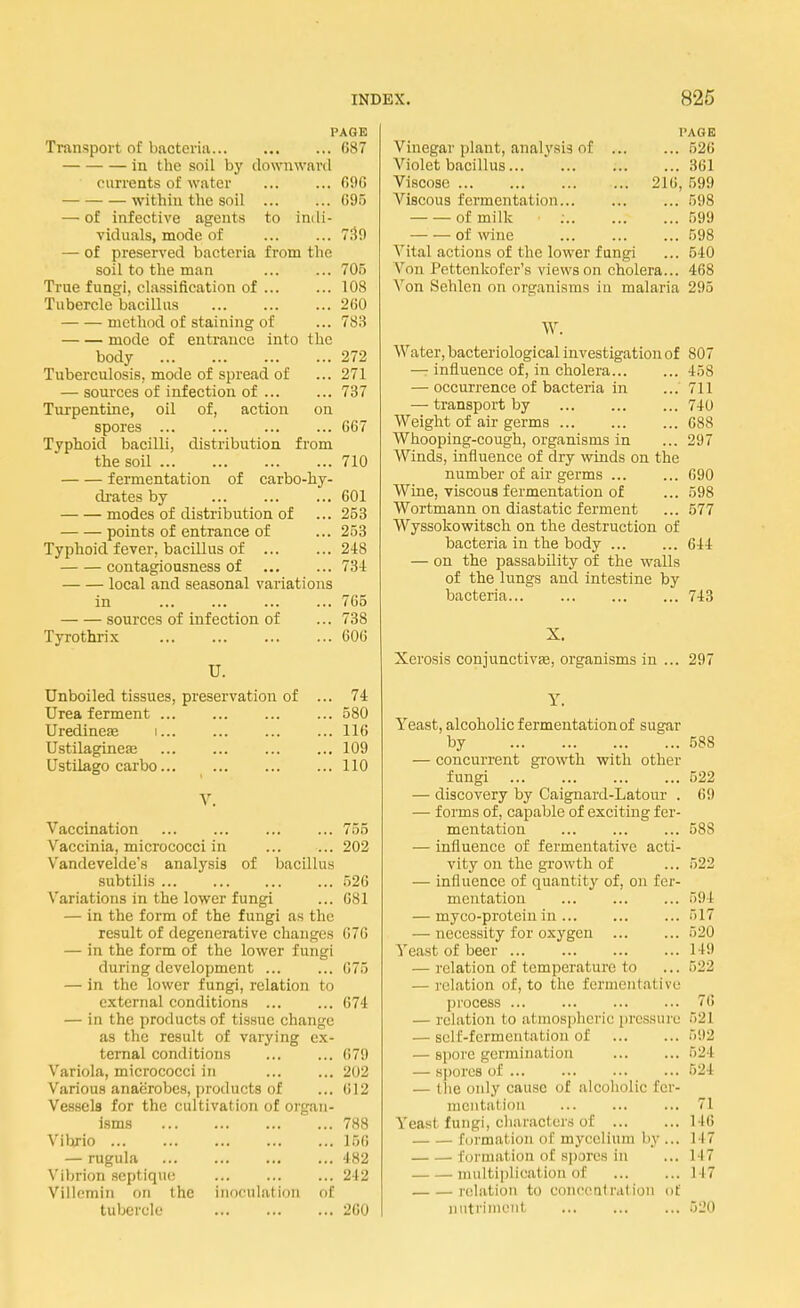 PAGE Transport of bacteria 687 in the soil by downward currents of water 696 within the soil 095 — of infective agents to indi- viduals, mode of ... ... 739 — of preserved bacteria from the soil to the man ... ... 705 True fungi, classification of ... ... 108 Tubercle bacillus ... 260 method of staining of ... 783 mode of entrance into the body 272 Tuberculosis, mode of spread of ... 271 — sources of infection of ... ... 737 Turpentine, oil of, action on spores G67 Typhoid bacilli, distribution from the soil 710 fermentation of carbo-hy- drates by 601 modes of distribution of ... 253 points of entrance of ... 253 Typhoid fever, bacillus of ... ... 24S contagiousness of 734 local and seasonal variations in ... ... ... ... 765 sources of infection of ... 738 Tyrothrix 606 U. Unboiled tissues, preservation of ... 74 Urea ferment ... ... ... ... 580 Uredineae i... ... 116 Ustilagineae ... ... 109 Ustilago car bo 110 V. Vaccination 755 Vaccinia, micrococci in ... ... 202 V'andevelde's analysis of bacillus subtilis 526 Variations in the lower fungi ... 681 — in the form of the fungi as the result of degenerative changes 676 — in the form of the lower fungi during development ... ... 676 — in the lower fungi, relation to external conditions 674 — in the products of tissue change as the result of varying ex- ternal conditions 679 Variola, micrococci in ... ... 202 Various anaerobes, products of ... 612 Vessels for the cultivation of organ- isms 788 Vibrio 156 — rugula 482 Vibrion septiquc 242 Villemin on the inoculation of tubercle 260 PAGE Vinegar plant, analysis of 526 Violet bacillus 361 Viscose 216, 599 Viscous fermentation ... 598 of milk : 599 of wine 598 Vital actions of the lower fungi ... 540 Von I 'cttenkofer's views on cholera... 468 Von Sehlen on organisms in malaria 295 W. Water, bacteriological investigation of 807 — influence of, in cholera 458 — occurrence of bacteria in ... 711 — transport by 740 Weight of air germs 688 Whooping-cough, organisms in ... 297 Winds, influence of dry winds on the number of air germs 690 Wine, viscous fermentation of ... 598 Wortmann on diastatic ferment ... 577 Wyssokowitsch on the destruction of bacteria in the body 644 — on the passability of the walls of the lungs and intestine by bacteria 743 X. Xerosis conjunctivae, organisms in ... 297 Y. Yeast, alcoholic fermentation of sugar by 588 — concurrent growth with other fungi 522 — discovery by Caignard-Latour . 69 — forms of, capable of exciting fer- mentation 588 — influence of fermentative acti- vity on the growth of ... 522 — influence of quantity of, on fer- mentation 594 — myco-protcin in ... ... ... 517 — necessity for oxygen 520 Yeast of beer 149 — relation of temperature to ... 522 — relation of, to the fermentative process 76 — relation to atmospheric pressure 521 — self-fermentation of 592 — spore germination 524 — spores of 524 — the only cause of alcoholic fer- mentation ... 71 Yeast fungi, characters of 146 formation of mycelium by ... I 17 formal Ion of spues in ... i 17 multiplical Ion <>f ... ... 117 relation to concentration of nutriment 520