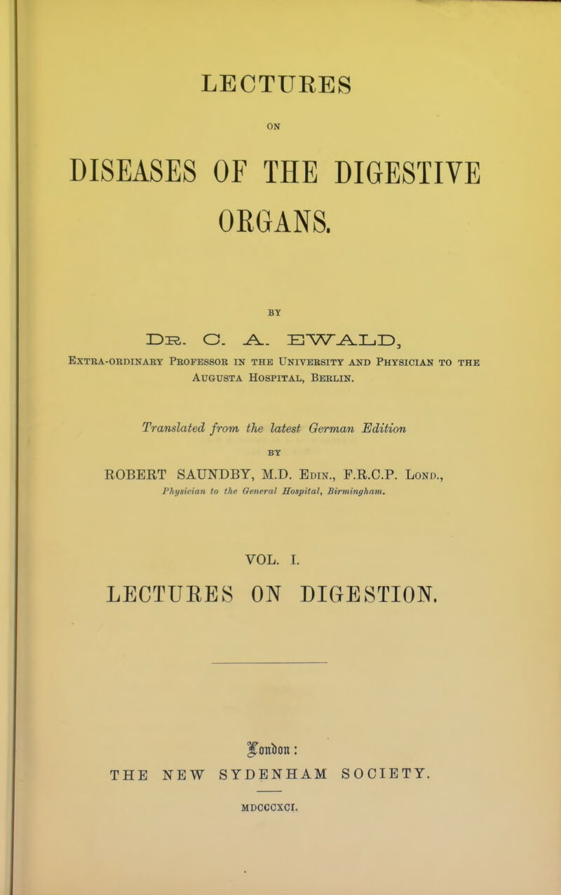 LECTURES ON DISEASES OF THE DIGESTIVE ORGANS. BY Dir. O. J±. EWALD, extra-ordinaby pbofessor in the university and physician to the Augusta Hospital, Berlin. Translated from the latest German Edition BY ROBERT SAUNDBY, M.D. Edin., F.R.C.P. Lond., Physician to the General Hospital, Birmingham. VOL. I. LECTUEES ON DIGESTION. THE NEW SYDENHAM SOCIETY. MDCCCXCI.