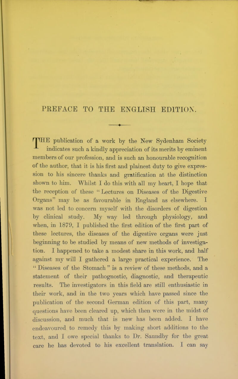 PREFACE TO THE ENGLISH EDITION. fTIHE publication of a work by the New Sydenham Society indicates such a kindly appreciation of its merits by eminent members of our profession, and is such an honourable recognition of the author, that it is his first and plainest duty to give expres- sion to his sincere thanks and gratification at the distinction shown to him. Whilst I do this with all my heart, I hope that the reception of these  Lectures on Diseases of the Digestive Organs may be as favourable in England as elsewhere. I was not led to concern myself with the disorders of digestion by clinical study. My way led through physiology, and when, in 1879, I published the first edition of the first part of these lectures, the diseases of the digestive organs were just beginning to be studied by means of new methods of investiga- tion. I happened to take a modest share in this work, and half against my will I gathered a large practical experience. The  Diseases of the Stomach  is a review of these methods, and a statement of their pathognostic, diagnostic, and therapeutic results. The investigators in this field are still enthusiastic in their work, and in the two years which have passed since the publication of the second German edition of this part, many questions have been cleared up, which then were in the midst of discussion, and much that is new has been added. I have endeavoured to remedy this by making short additions to the text, and I owe special thanks to Dr. Saundby for the great care he has devoted to his excellent translation. I can say