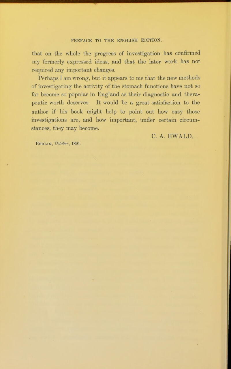 that on the whole the progress of investigation has confirmed my formerly expressed ideas, and that the later work has not required any important changes. Perhaps I am wrong, but it appears to me that the new methods of investigating the activity of the stomach functions have not so far become so popular in England as their diagnostic and thera- peutic worth deserves. It would be a great satisfaction to the author if his book might help to point out how easy these investigations are, and how important, under certain circum- stances, they may become. C. A. EWALD. Berlin, October, 1891.