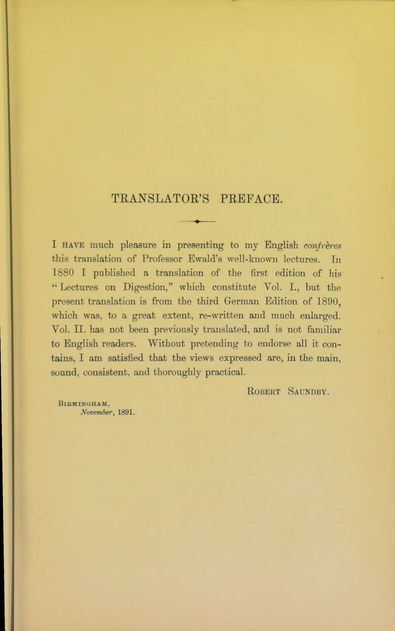 TRANSLATOR'S PREFACE. —-♦— I have much pleasure in presenting to my English confreres this translation of Professor Ewald's well-known lectures. In 1880 I published a translation of the first edition of his  Lectures on Digestion, which constitute Vol. I., but the present translation is from the third German Edition of 1890, which was, to a great extent, re-written and much enlarged. Vol. II. has not been previously translated, and is not familiar to English readers. Without pretending to endorse all it con- tains, I am satisfied that the views expressed are, in the main, sound, consistent, and thoroughly practical. Robert Saundby. Birmingham, November, 1891.