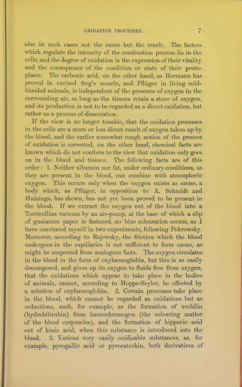 also in such cases not the cause but the result. The factors which regulate the intensity of the combustion process lie in the cells, and the degree of oxidation is the expression of their vitality and the consequence of the condition or state of their proto- plasm. The carbonic acid, on the other hand, as Hermann has proved in excised frog's muscle, and Pfliiger in living cold- blooded animals, is independent of the presence of oxygen in the surrounding air, so long as the tissues retain a store of oxygen, and its production is not to be regarded as a direct oxidation, but rather as a process of dissociation. If the view is no longer tenable, that the oxidation processes in the cells are a more or less direct result of oxygen taken up by the blood, and the earlier somewhat rough notion of the process of oxidation is corrected, on the other hand, chemical facts are known which do not conform to the view that oxidation only goes on in the blood and tissues. The following facts are of this order: 1. Neither albumen nor fat, under ordinary conditions, as they are present in the blood, can combine with atmospheric oxygen. This occurs only when the oxygen exists as ozone, a body which, as Pfliiger, in opposition to A. Schmidt and Huizinga, has shown, has not yet been proved to be present in the blood. If we extract the oxygen out of the blood into a Torricellian vacuum by an air-pump, at the base of which a slip of guaiacum paper is fastened, no blue colouration occurs, as I have convinced myself in two experiments, following Pokrowsky. Moreover, according to Rajewsky, the friction which the blood undergoes in the capillaries is not sufficient to form ozone, as might be suspected from analogous facts. The oxygen circulates in the blood in the form of oxyhemoglobin, but this is so easily decomposed, and gives up its oxygen to fluids free from oxygen, that the oxidations which appear to take place in the bodies of animals, cannot, according to Hoppe-Seyler, be effected by a solution of oxyhemoglobin. 2. Certain processes take place in the blood, which cannot be regarded as oxidations but as reductions, such, for example, as the formation of urobilin (hydrobilirubin) from ha3mochromogen (the colouring matter of the blood corpuscles), and the formation of hippuric acid out of kinic acid, when this substance is introduced into the blood. 3. Various very easily oxidisable substances, as, for example, jDyrogallic acid or pyrocatechin, both derivatives of