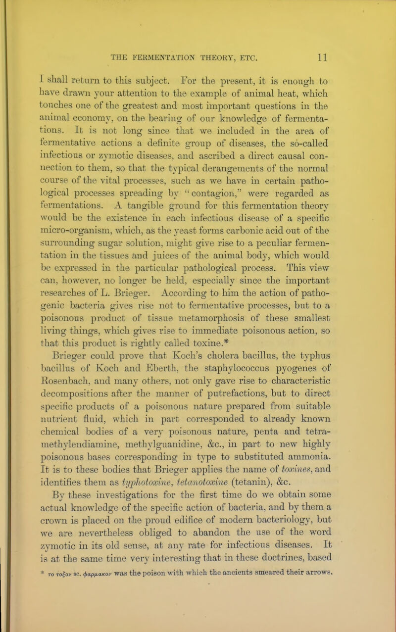 I shall return to this subject. For the present, it is enough to have drawn your attention to the example of animal heat, which touches one of the greatest and most important questions in the animal economy, on the bearing of our knowledge of fermenta- tions. It is not long since that we included in the area of fermentative actions a definite group of diseases, the so-called infectious or zymotic diseases, and ascribed a direct causal con- nection to them, so that the typical derangements of the normal course of the vital processes, such as we have in certain patho- logical processes spreading by  contagion, were regarded as fermentations. A tangible ground for this fermentation theory would be the existence in each infectious disease of a specific micro-organism, which, as the yeast forms carbonic acid out of the surrounding sugar solution, might give rise to a peculiar fermen- tation in the tissues and juices of the animal body, which would be expressed in the particular pathological process. This view can, however, no longer be held, especially since the important researches of L. Brieger. According to him the action of patho- genic bacteria gives rise not to fermentative processes, but to a poisonous product of tissue metamorphosis of these smallest living things, which gives rise to immediate poisonous action, so that this product is rightly called toxine.* Brieger could prove that Koch's cholera bacillus, the typhus bacillus of Koch and Eberth, the staphylococcus pyogenes of Rosenbach. and many others, not only gave rise to characteristic decompositions after the manner of putrefactions, but to direct specific products of a poisonous nature prepared from suitable nutrient fluid, which in part corresponded to already known chemical bodies of a very poisonous nature, penta and tetra- methylendiamine, methylguanidine, &c, in part to new highly poisonous bases corresponding in type to substituted ammonia. It is to these bodies that Brieger applies the name of tosdnes, and identifies them as ti/pJtotoxine, tetanotoxine (tetanin), &c. By these investigations for the first time do we obtain some actual knowledge of the specific action of bacteria, and by them a crown is placed on the proud edifice of modern bacteriology, but we are nevertheless obliged to abandon the use of the word zymotic in its old sense, at anv rate for infectious diseases. It is at the same time very interesting that in these doctrines, based * to Tofoe sc. fyapfxaicov Was the poison with which the ancients smeared their arrows.