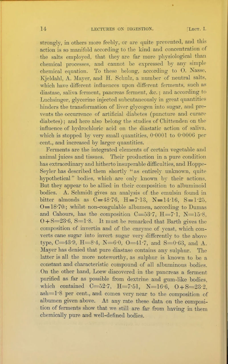 strongly, in others more feebly, or are quite prevented, and this action is so manifold according to the kind and concentration of the salts employed, that they are far more physiological than chemical processes, and cannot be expressed by any simple chemical equation. To these belong, according to O. Nasse, Kjeldahl, A. Mayer, and H. Schulz, a number of neutral salts, which have different influences upon different ferments, such as diastase, saliva ferment, pancreas ferment, &c.; and according to Luchsinger, glycerine injected subcutaneously in great quantities hinders the transformation of liver glycogen into sugar, and pre- vents the occurrence of artificial diabetes (puncture and curare diabetes) ; and here also belong the studies of Chittenden on the influence of hvdrochloric acid on the diastatic action of saliva, which is stopped by very small quantities, O'OOOl to O0006 per cent., and increased by larger quantities. Ferments are the integrated elements of certain vegetable and animal juices and tissues. Their production in a pure condition has extraordinary and hitherto insuperable difficulties, and Hoppe- Seyler has described them shortly  as entirely unknown, quite hypothetical bodies, which are only known by their actions. But they appear to be allied in their composition to albuminoid bodies. A. Schmidt gives an analysis of the emulsin found in bitter almonds as C=4876, H = 7-13, N=14-16, S = l-25, 0 = 18*70; whilst non-coagulable albumen, according to Dumas and Cahours, has the composition C=53'7, H=7'l, N=158. 0 + S=23'6, S=l-8. It must be remarked that Barth gives the composition of invertin and of the enzyme of yeast, which con- verts cane sugar into invert sugar very differently to the above type, C=43-9, H=8-4, N=6'0, 0=41-7, and S=0-63, and A. Mayer has denied that pure diastase contains any sulphur. The latter is all the more noteworthy, as sulphur is known to be a constant and characteristic compound of all albuminous bodies. On the other hand, Loew discovered in the pancreas a ferment purified as far as possible from dextrine and gum-like bodies, which contained C=52'7, H=7'51, N=16-6, 0 + S-=2o 2. ash=l-8 per cent., and comes very near to the composition of albumen given above. At any rate these data on the composi- tion of ferments show that we still are far from having in them chemically pure and well-defined bodies.