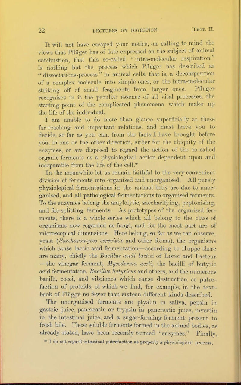 It will not have escaped your notice, on calling to mind the views that Pfliiger has of late expressed on the subject of animal combustion, that this so-called £i intra-molecular respiration is nothing but the process which Pfliiger has described as  dissociations-process  in animal cells, that is, a decomposition of a complex molecule into simple ones, or the intra-molecular striking oft1 of small fragments from larger ones. Pfliiger recognises in it the peculiar essence of all vital processes, the starting-point of the complicated phenomena which make up the life of the individual. I am unable to do more than glance superficially at these far-reaching and important relations, and must leave you to decide, so far as you can, from the facts I have brought before you, in one or the other direction, either for the ubiquity of the enzymes, or are disposed to regard the action of the so-called organic ferments as a physiological action dependent upon and inseparable from the life of the cell.* In the meanwhile let us remain faithful to the very convenient division of ferments into organised and unorganised. All purely physiological fermentations in the animal body are due to unor- ganised, and all pathological fermentations to organised ferments. To the enzymes belong the amylolytic, saccharifying, peptonising, and fat-splitting ferments. As prototypes of the organised fer- ments, there is a whole series which all belong to the class of organisms now regarded as fungi, and for the most part are of microscopical dimensions. Here belong, so far as we can observe, yeast (Saccharomyces cerevisice and other forms), the organisms which cause lactic acid fermentation—according to Huppe there are many, chiefly the Bacillus acidi lactici of Lister and Pasteur —the vinegar ferment, Mycoderma aceti, the bacilli of butyric acid fermentation, Bacillus butyricus and others, and the numerous bacilli, cocci, and vibriones which cause destruction or putre- faction of proteids, of which we find, for example, in the text- book of Fliigge no fewer than sixteen different kinds described. The unorganised ferments are ptyalin in saliva, pepsin in gastric juice, pancreatin or trypsin in pancreatic juice, invertin in the intestinal juice, and a sugar-forming ferment present in fresh bile. These soluble ferments formed in the animal bodies, as already stated, have been recently termed enzymes/' Finally, * I do not regard intestinal putrefaction as properly a pbysiolog-ical process.