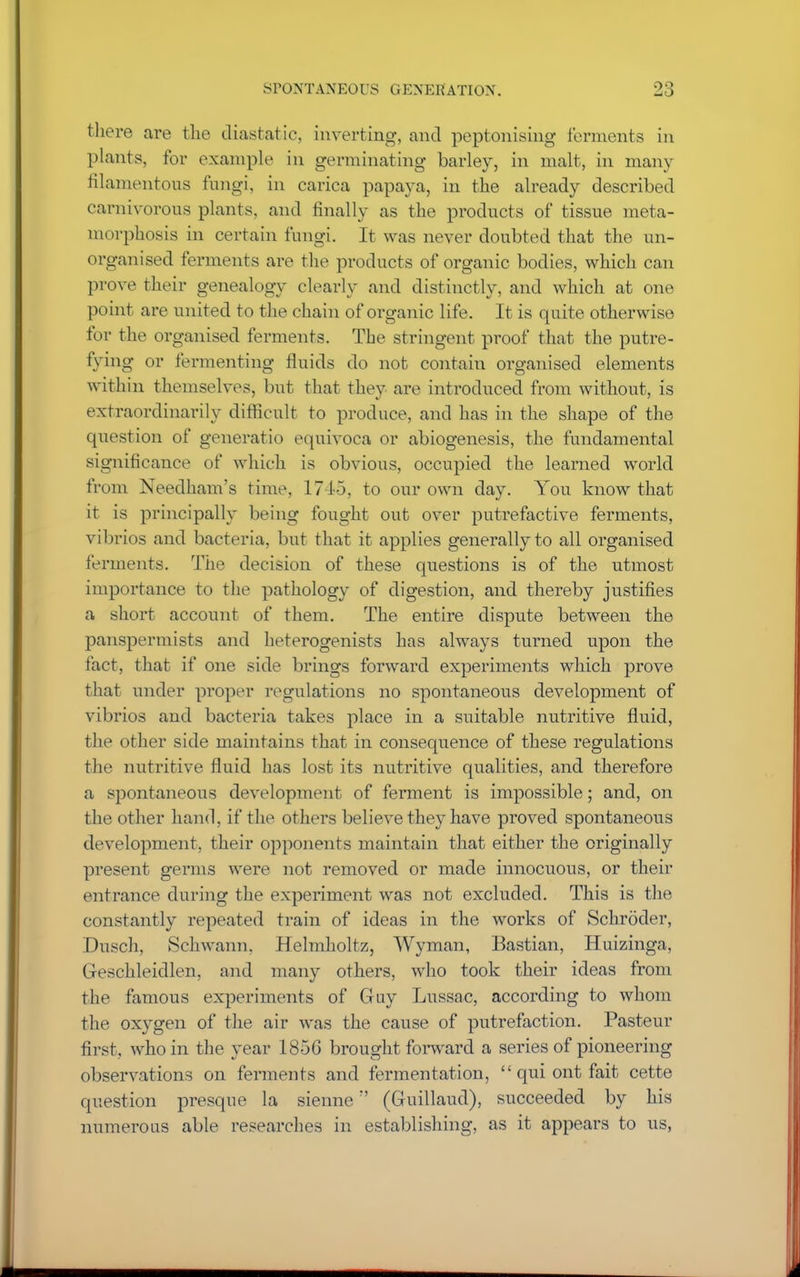 SPONTANEOUS GENERATION. there are the diastatic, inverting, and peptonising ferments in plants, for example in germinating barley, in malt, in many filamentous fungi, in carica papaya, in the already described carnivorous plants, and finally as the products of tissue meta- morphosis in certain fungi. It was never doubted that the un- organised ferments are the products of organic bodies, which can prove their genealogy clearly and distinctly, and which at one point are united to the chain of organic life. It is quite otherwise for the organised ferments. The stringent proof that the putre- fying or fermenting fluids do not contain organised elements within themselves, but that they are introduced from without, is extraordinarily difficult to produce, and has in the shape of the question of generatio equivoca or abiogenesis, the fundamental significance of which is obvious, occupied the learned world from Needham's time, 1745, to our own day. You know that it is principally being fought out over putrefactive ferments, vibrios and bacteria, but that it applies generally to all organised ferments. The decision of these questions is of the utmost importance to the pathology of digestion, and thereby justifies a short account of them. The entire dispute between the panspermists and heterogenists has always turned upon the fact, that if one side brings forward experiments which prove that under proper regulations no spontaneous development of vibrios and bacteria takes place in a suitable nutritive fluid, the other side maintains that in consequence of these regulations the nutritive fluid has lost its nutritive qualities, and therefore a spontaneous development of ferment is impossible; and, on the other hand, if the others believe they have proved spontaneous development, their opponents maintain that either the originally present germs were not removed or made innocuous, or their entrance during the experiment was not excluded. This is the constantly repeated train of ideas in the works of Schroder, Dusch, Schwann. Helmholtz, Wyman, Bastian, Huizinga, Geschleidlen, and many others, who took their ideas from the famous experiments of Guy Lussac, according to whom the oxygen of the air was the cause of putrefaction. Pasteur first, who in the year 1856 brought forward a series of pioneering observations on ferments and fermentation,  qui ont fait cette question presque la sienne (Guillaud), succeeded by his numerous able researches in establishing, as it appears to us,