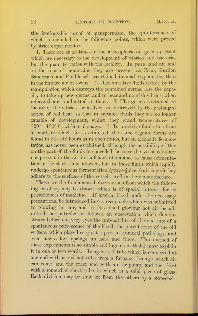 the irrefragable proof of panspermism, the quintessence of which is included in the following points, which were proved by strict experiments :— 1. There are at all times in the atmospheric air germs present which are necessary to the development of vibrios and bacteria, but the quantity varies with the locality. In pure land air and on the tops of mountains they are present, as Colin, Burdon Sanderson, and Rindfleisch ascertained, in smaller quantities than in the impure air of towns. 2. The nutritive fluids do not, by the manipulation which destroys the contained germs, lose the capa- city to take up new germs, and to bear and nourish vibrios, when unheated air is admitted to them. 3. The germs contained in the air or the vibrios themselves are destroyed by the prolonged action of red heat, so that in suitable fluids they are no longer capable of development, whilst they stand temperatures of 120°—130° 0. without damage. 4. In nutritive fluids free from ferment, to which air is admitted, the same organic forms are found in 24—48 hours as in open fluids, but an alcoholic fermen- tation has never been established, although the possibility of this on the part of the fluids is conceded, because the yeast cells are not present in the air in sufficient abundance to cause fermenta- tion in the short time allowed, but in those fluids which rapidly undergo spontaneous fermentation (grape-juice, fruit sugar) they adhere to the surfaces of the vessels used in their manufacture. These are the fundamental observations from which the follow- ing corollary may be drawn, which is of special interest for us practitioners of medicine. If arterial blood, under the necessary precautions, be introduced into a receptacle which was submitted to glowing hot air, and to this blood glowing hot air be ad- mitted, no putrefaction follows, an observation which demon- strates before our very eyes the untenability of the doctrine of a spontaneous putrescence of the blood, the putrid fever of the old writers, which played so great a part in humoral pathology, and even now-a-days springs up here and there. The method of these experiments is so simple and ingenious, that I must explain it in one or two words. Imagine a T tube which is connected at one end with a red-hot tube from a furnace, through which air can come, and the other end with an air-pump, and the third with a somewhat short tube in which is a solid piece of glass. Each division may be shut off from the others by a stop-cock.