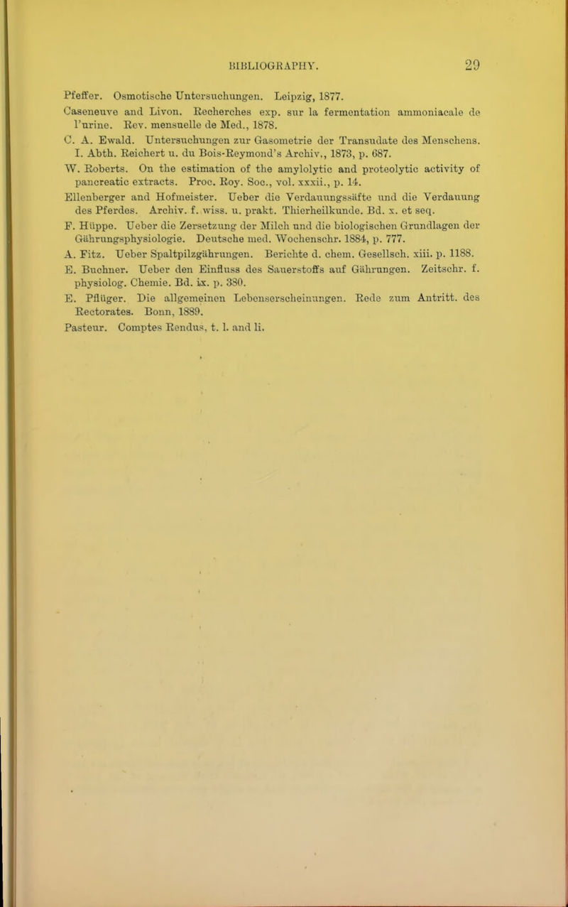 Pfeffer. Osmotisehe Untcrsuchungen. Leipzig, 1S77. Caseneuvo and Livon. Recherches exp. sur la fermentation ammoniacale de Purine. Eev. mensnelle de Med., 1878. C. A. Ewald. Untersuchungen zur Gasometrie der Transudate des Menschens. I. Abth. Reichert u. du Bois-Reymond's Archiv., 1873, p. 687. W. Roberts. On the estimation of the amylolytic and proteolytic activity of pancreatic extracts. Proc. Roy. Soc, vol. xxxii., p. 14. Ellenberger and Hofmeister. Ueber die Verdauungssiifte und die Verdaunng des Pferdes. Archiv. f. wiss. u. prakt. Thierheilkunde. Bd. x. et seq. F. Hiippe. Ueber die Zersetzung der Milch und die biologischen Grundlagen der Giihrungsphysiologie. Deutsche med. Wochenschr. 1884, p. 777. A. Fitz. Ueber SpaltpilzgUhrungen. Berichte d. chem. Gesellsch. xiii. p. 1188. E. Buchner. Ueber den Einfluss des Sauerstoffs aiif Giihrnngen. Zeitschr. f. physiolog. Chemie. Bd. Lx. p. 380. E. PflUger. Die allgemeinen Lebcn.sorscheinungen. Rede '/urn Antritt. des Rectorates. Bonn, 1889. Pasteur. Comptes Rendus, t. 1. and li.