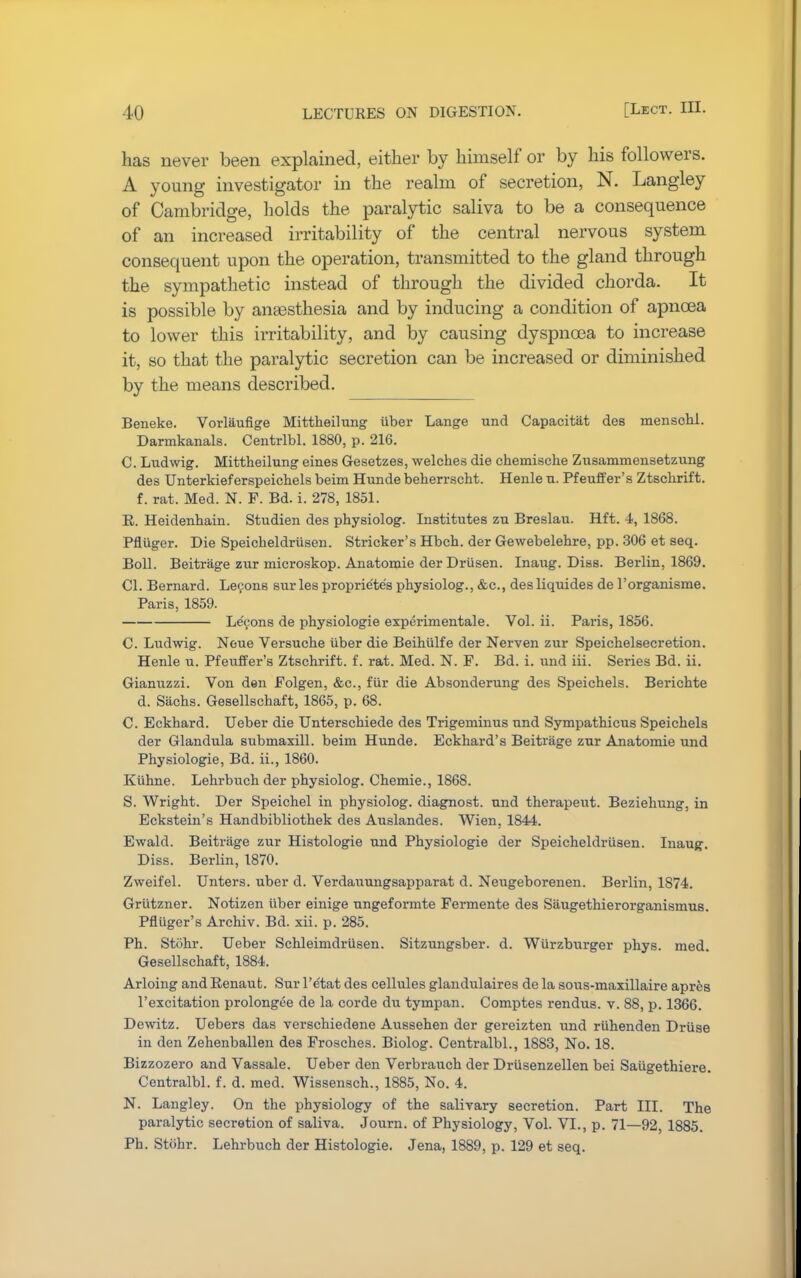 has never been explained, either by himself or by his followers. A young investigator in the realm of secretion, N. Langley of Cambridge, holds the paralytic saliva to be a consequence of an increased irritability of the central nervous system consequent upon the operation, transmitted to the gland through the sympathetic instead of through the divided chorda. It is possible by anaesthesia and by inducing a condition of apncea to lower this irritability, and by causing dyspnoea to increase it, so that the paralytic secretion can be increased or diminished by the means described. Beneke. Vorlaufige Mittheilung iiber Lange und Capacitat des mensohl. Darmkanals. Centrlbl. 1880, p. 216. C. Ludwig. Mittheilung eines Gesetzes, welches die chemische Zusammensetzung des Unterkieferspeichels beim Hunde beherrscht. Henle u. Pfeuffer's Ztschrift. f. rat. Med. N. F. Bd. i. 278, 1851. R. Heidenhain. Studien des physic-log. Institutes zu Breslau. Hft. 4, 1868. Pfluger. Die Speicheldrusen. Strieker's Hbch. der Gewebelehre, pp. 306 et seq. Boll. Beitrage zur microskop. Anatomie der Driisen. Inaug. Diss. Berlin, 1869. CI. Bernard. Lecons sur les proprie'te's physiolog., &c, desliquides de l'organisme. Paris, 1859. Le'eons de physiologie experimentale. Vol. ii. Paris, 1856. C. Ludwig. Neue Versuche iiber die Beihlilfe der Nerven zur Speichelsecretion. Henle u. Pfeuffer's Ztschrift. f. rat. Med. N. F. Bd. i. und iii. Series Bd. ii. Gianuzzi. Von den Folgen, &c, fiir die Absonderung des Speichels. Berichte d. Sachs. Gesellschaft, 1865, p. 68. C. Eckhard. Ueber die Unterschiede des Trigeminus und Sympathicus Speichels der Glandula submaxill. beim Hunde. Eckhard's Beitrage zur Anatomie und Physiologie, Bd. ii., 1860. Kiihne. Lehrbuch der physiolog. Chemie., 1868. S. Wright. Der Speichel in physiolog. diagnost. und therapeut. Beziehung, in Eckstein's Handbibliothek des Auslandes. Wien. 1844. Ewald. Beitrage zur Histologic und Physiologie der Speicheldrusen. Inaug. Diss. Berlin, 1870. Zweifel. Unters. uber d. Verdauungsapparat d. Neugeborenen. Berlin, 1874. Griitzner. Notizen iiber einige ungeformte Fermente des Siiugethierorganismus. Pfluger's Archiv. Bd. xii. p. 285. Ph. Stohr. Ueber Schleimdriisen. Sitzungsber. d. Wiirzburger phys. med. Gesellschaft, 1884. Arloing and Renaut. Sur l'etat des cellules glandulaires de la sous-maxillaire apres l'excitation prolongee de la corde du tympan. Comptes rendus. v. 88, p. 1366. Dewitz. Uebers das verschiedene Aussehen der gereizten und riihenden Driise in den Zehenballen des Frosches. Biolog. Centralbl., 1883, No. 18. Bizzozero and Vassale. Ueber den Verbrauch der Drusenzellen bei Saiigethiere. Centralbl. f. d. med. Wissensch., 1885, No. 4. N. Langley. On the physiology of the salivary secretion. Part III. The paralytic secretion of saliva. Journ. of Physiology, Vol. VI., p. 71—92, 1885. Ph. Stiihr. Lehrbuch der Histologie. Jena, 1889, p. 129 et seq.