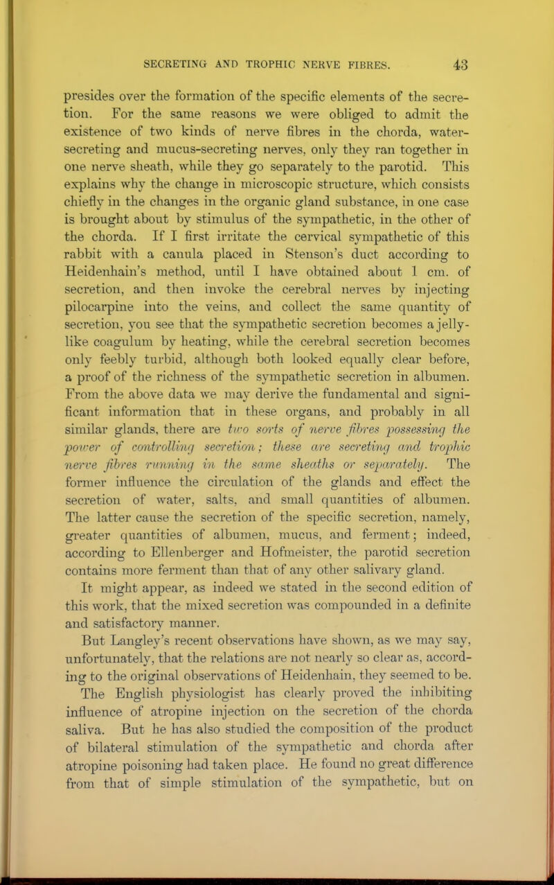 presides over the formation of the specific elements of the secre- tion. For the same reasons we were obliged to admit the existence of two kinds of nerve fibres in the chorda, water- secreting and mucus-secreting nerves, only they ran together in one nerve sheath, while they go separately to the parotid. This explains why the change in microscopic structure, which consists chiefly in the changes in the organic gland substance, in one case is brought about by stimulus of the sympathetic, in the other of the chorda. If I first irritate the cervical sympathetic of this rabbit with a canula placed in Stenson's duct according to Heidenhain's method, until I have obtained about 1 cm. of secretion, and then invoke the cerebral nerves by injecting pilocarpine into the veins, and collect the same quantity of secretion, you see that the sympathetic secretion becomes a jelly- like coagulum by heating, while the cerebral secretion becomes only feebly turbid, although both looked equally clear before, a proof of the richness of the sympathetic secretion in albumen. From the above data we may derive the fundamental and signi- ficant information that in these organs, and probably in all similar glands, there are tiro sorts of nerve fibres possessing the power of controlling secretion; these are secreting and trophic nerve fibres running in the same sheaths or separately. The former influence the circulation of the glands and effect the secretion of water, salts, and small quantities of albumen. The latter cause the secretion of the specific secretion, namely, greater quantities of albumen, mucus, and ferment; indeed, according to Ellenberger and Hofmeister, the parotid secretion contains more ferment than that of any other salivary gland. It might appear, as indeed we stated in the second edition of this work, that the mixed secretion was compounded in a definite and satisfactory manner. But Langley's recent observations have shown, as we may say, unfortunately, that the relations are not nearly so clear as, accord- ing to the original observations of Heidenhain, they seemed to be. The English physiologist has clearly proved the inhibiting influence of atropine injection on the secretion of the chorda saliva. But he has also studied the composition of the product of bilateral stimulation of the sympathetic and chorda after atropine poisoning had taken place. He found no great difference from that of simple stimulation of the sympathetic, but on