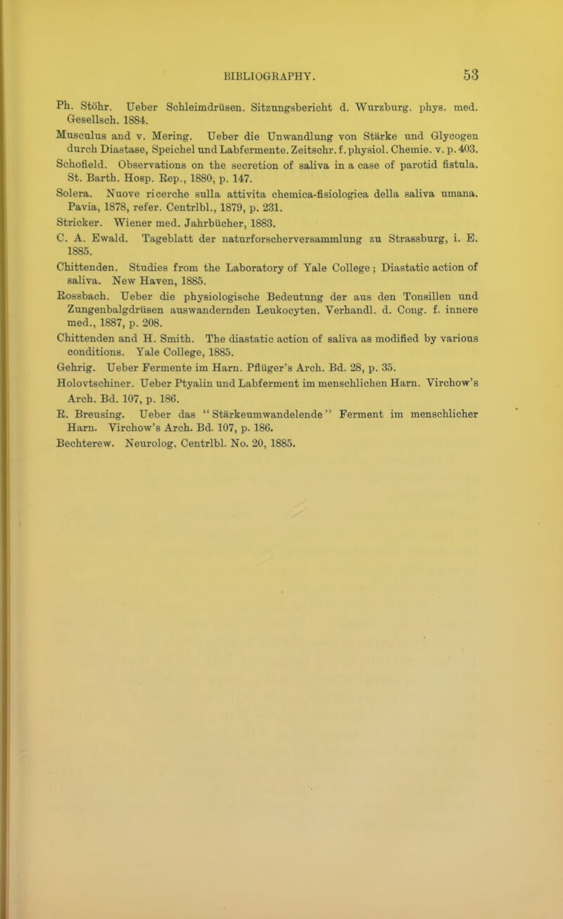 Ph. Stohr. Ueber Schleimdriisen. Sitzungsbericht d. Wurzbnrg. phys. med. Gesellsch. 1884. Muscalus and v. Mering. Ueber die Unwandlung von Starke und Glycogen durch Diastase, Speichel nnd Labfermente. Zeitschr. f. physiol. Chemie. v. p. 403. Schofield. Observations on the secretion of saliva in a case of parotid fistnla. St. Barth. Hosp. Eep., 1880, p. 147. Solera. Nuove ricerche sulla attivita chemica-fisiologica della saliva umana. Pavia, 1878, refer. Centrlbl., 1879, p. 231. Strieker. Wiener med. Jahrbucher, 1883. C. A. Ewald. Tageblatt der naturforscherversammlung zu Strassburg, i. E. 1885. Chittenden. Studies from the Laboratory of Yale College ; Diastatic action of saliva. New Haven, 1885. Rossbach. Ueber die physiologische Bedeutung der aus den Tonsillen und Zungenbalgdriisen auswandernden Leukocyten. Verhandl. d. Cong. f. innere med., 1887, p. 208. Chittenden and H. Smith. The diastatic action of saliva as modified by various conditions. Yale College, 1885. Gehrig. Ueber Fermente im Harn. Pfluger's Arch. Bd. 28, p. 35. Holovtschiner. Ueber Ptyalin und Labferment im menschlichen Harn. Virchow's Arch. Bd. 107, p. 186. R. Breusing. Ueber das  Stiirkeumwandelende Ferment im menschlicher Harn. Virchow's Arch. Bd. 107, p. 186. Bechterew. Neurolog. Centrlbl. No. 20, 1885.