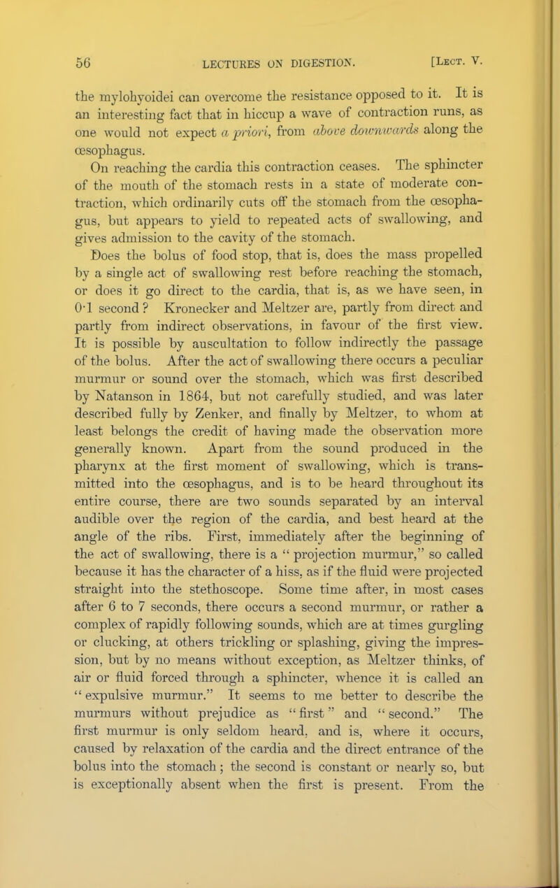 the mylohyoidei can overcome the resistance opposed to it. It is an interesting fact that in hiccup a wave of contraction runs, as one would not expect a priori, from above doivn wards along the oesophagus. On reaching the cardia this contraction ceases. The sphincter of the mouth of the stomach rests in a state of moderate con- traction, which ordinarily cuts off the stomach from the oesopha- gus, but appears to yield to repeated acts of swallowing, and gives admission to the cavity of the stomach. Does the bolus of food stop, that is, does the mass propelled by a single act of swallowing rest before reaching the stomach, or does it go direct to the cardia, that is, as we have seen, in 0-1 second ? Kronecker and Meltzer are, partly from direct and partly from indirect observations, in favour of the first view. It is possible by auscultation to follow indirectly the passage of the bolus. After the act of swallowing there occurs a peculiar murmur or sound over the stomach, which was first described by Natanson in 1864, but not carefully studied, and was later described fully by Zenker, and finally by Meltzer, to whom at least belongs the credit of having made the observation more generally known. Apart from the sound produced in the pharynx at the first moment of swallowing, which is trans- mitted into the oesophagus, and is to be heard throughout its entire course, there are two sounds separated by an interval audible over the region of the cardia, and best heard at the angle of the ribs. First, immediately after the beginning of the act of swallowing, there is a  projection murmur, so called because it has the character of a hiss, as if the fluid were projected straight into the stethoscope. Some time after, in most cases after 6 to 7 seconds, there occurs a second murmur, or rather a complex of rapidly following sounds, which are at times gurgling or clucking, at others trickling or splashing, giving the impres- sion, but by no means without exception, as Meltzer thinks, of air or fluid forced through a sphincter, whence it is called an  expulsive murmur. It seems to me better to describe the murmurs without prejudice as  first and  second. The first murmur is only seldom heard, and is, where it occurs, caused by relaxation of the cardia and the direct entrance of the bolus into the stomach; the second is constant or nearly so, but is exceptionally absent when the first is present. From the