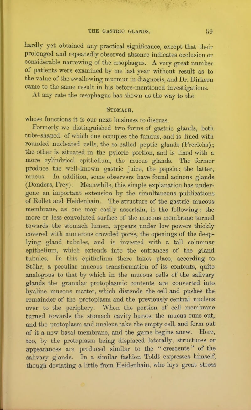 THE GASTRIC GLANDS. hardly yet obtained any practical significance, except that their prolonged and repeatedly observed absence indicates occlusion or considerable narrowing of the oesophagus. A very great number of patients were examined by me last year without result as to the value of the swallowing murmur in diagnosis, and Dr. Dirksen came to the same result in his before-mentioned investigations. At any rate the oesophagus has shown us the way to the Stomach, whose functions it is our next business to discuss. Formerly we distinguished two forms of gastric glands, both tube-shaped, of which one occupies the fundus, and is lined with rounded nucleated cells, the so-called peptic glands (Frerichs); the other is situated in the pyloric portion, and is lined with a more cylindrical epithelium, the mucus glands. The former produce the well-known gastric juice, the pepsin; the latter, mucus. In addition, some observers have found acinous glands (Donders, Frey). Meanwhile, this simple explanation has under- gone an important extension by the simultaneous publications of Rollet and Heidenhain. The structure of the gastric mucous membrane, as one may easily ascertain, is the following: the more or less convoluted surface of the mucous membrane turned towards the stomach lumen, appears under low powers thickly covered with numerous crowded pores, the openings of the deep- lying gland tubules, and is invested with a tall columnar epithelium, which extends into the entrances of the gland tubules. In this epithelium there takes place, according to Stohr, a peculiar mucous transformation of its contents, quite analogous to that by which in the mucous cells of the salivary glands the granular protoplasmic contents are converted into hyaline mucous matter, which distends the cell and pushes the remainder of the protoplasm and the previously central nucleus over to the periphery. When the portion of cell membrane turned towards the stomach cavity bursts, the mucus runs out, and the protoplasm and nucleus take the empty cell, and form out of it a new basal membrane, and the game begins anew. Here, too, by the protoplasm being displaced laterally, structures or appearances are produced similar to the  crescents of the salivary glands. In a similar fashion Toldt expresses himself, though deviating a little from Heidenhain, who lays great stress